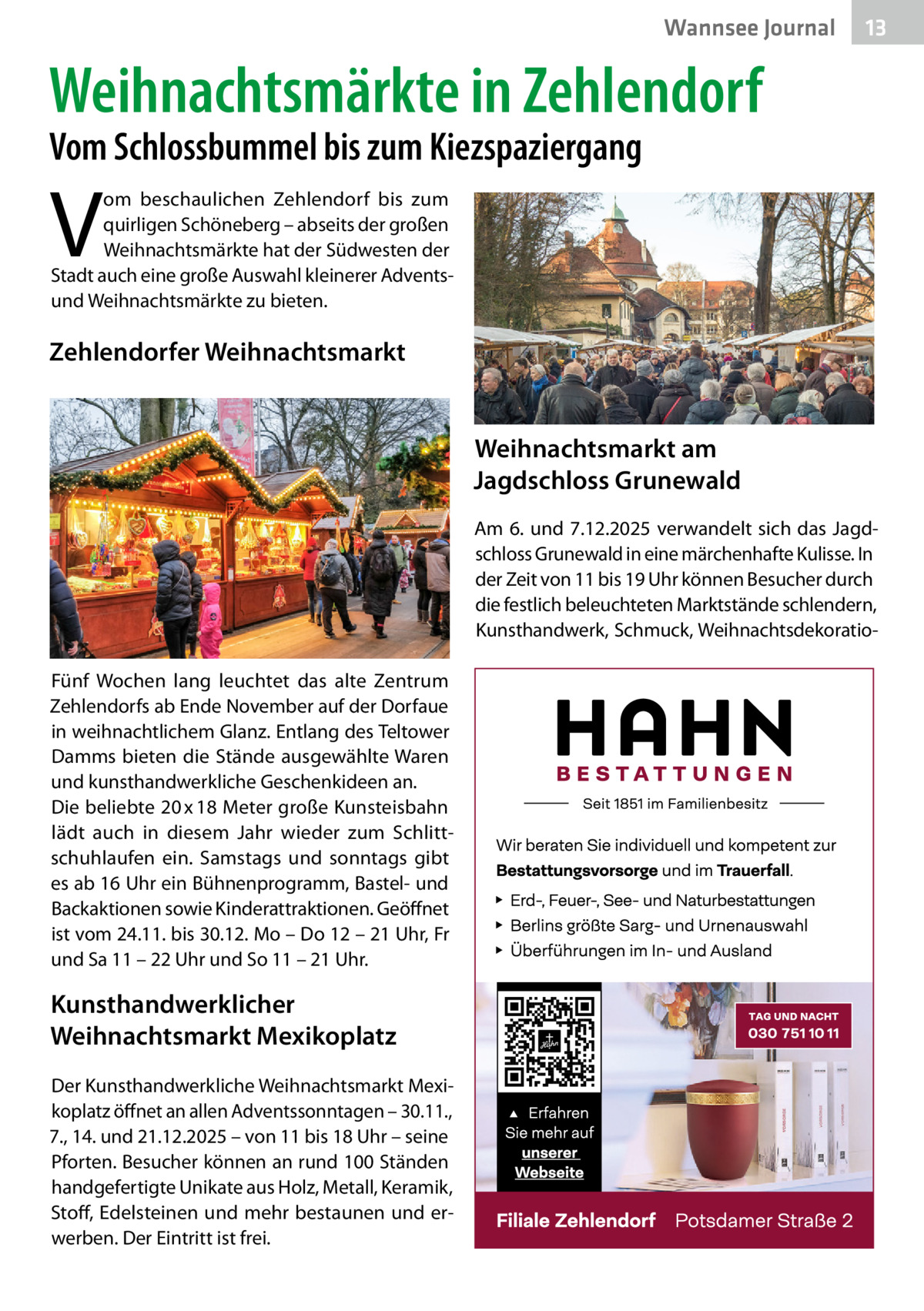 Wannsee Journal  13  Weihnachtsmärkte in Zehlendorf Vom Schlossbummel bis zum Kiezspaziergang  V  om beschaulichen Zehlendorf bis zum quirligen Schöneberg – abseits der großen Weihnachtsmärkte hat der Südwesten der Stadt auch eine große Auswahl kleinerer Adventsund Weihnachtsmärkte zu bieten.  Zehlendorfer Weihnachtsmarkt Weihnachtsmarkt am Jagdschloss Grunewald Am 6. und 7.12.2025 verwandelt sich das Jagdschloss Grunewald in eine märchenhafte Kulisse. In der Zeit von 11 bis 19 Uhr können Besucher durch die festlich beleuchteten Marktstände schlendern, Kunsthandwerk, Schmuck, WeihnachtsdekoratioFünf Wochen lang leuchtet das alte Zentrum Zehlendorfs ab Ende November auf der Dorfaue in weihnachtlichem Glanz. Entlang des Teltower Damms bieten die Stände ausgewählte Waren und kunsthandwerkliche Geschenkideen an. Die beliebte 20 x 18 Meter große Kunsteisbahn lädt auch in diesem Jahr wieder zum Schlittschuhlaufen ein. Samstags und sonntags gibt es ab 16 Uhr ein Bühnenprogramm, Bastel- und Backaktionen sowie Kinderattraktionen. Geöffnet ist vom 24.11. bis 30.12. Mo – Do 12 – 21 Uhr, Fr und Sa 11 – 22 Uhr und So 11 – 21 Uhr.  Kunsthandwerklicher Weihnachtsmarkt Mexikoplatz Der Kunsthandwerkliche Weihnachtsmarkt Mexikoplatz öffnet an allen Adventssonntagen – 30.11., 7., 14. und 21.12.2025 – von 11 bis 18 Uhr – seine Pforten. Besucher können an rund 100 Ständen handgefertigte Unikate aus Holz, Metall, Keramik, Stoff, Edelsteinen und mehr bestaunen und erwerben. Der Eintritt ist frei.