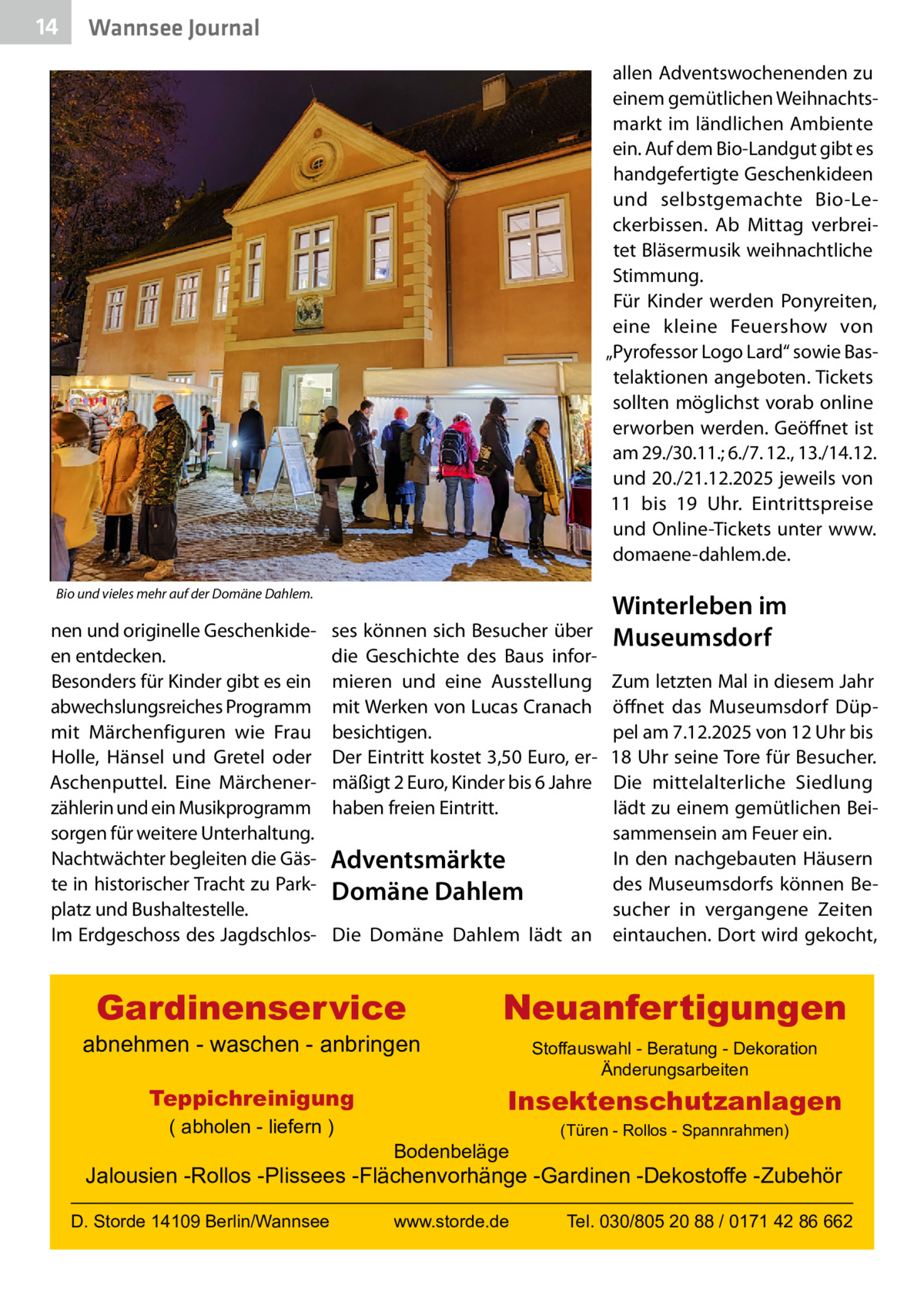 14  Wannsee Journal allen Adventswochenenden zu einem gemütlichen Weihnachtsmarkt im ländlichen Ambiente ein. Auf dem Bio-Landgut gibt es handgefertigte Geschenkideen und selbstgemachte Bio-Leckerbissen. Ab Mittag verbreitet Bläsermusik weihnachtliche Stimmung. Für Kinder werden Ponyreiten, eine kleine Feuershow von „Pyrofessor Logo Lard“ sowie Bastelaktionen angeboten. Tickets sollten möglichst vorab online erworben werden. Geöffnet ist am 29./30.11.; 6./7. 12., 13./14.12. und 20./21.12.2025 jeweils von 11 bis 19  Uhr. Eintrittspreise und Online-Tickets unter www. domaene-dahlem.de.  Bio und vieles mehr auf der Domäne Dahlem.  nen und originelle Geschenkideen entdecken. Besonders für Kinder gibt es ein abwechslungsreiches Programm mit Märchenfiguren wie Frau Holle, Hänsel und Gretel oder Aschenputtel. Eine Märchenerzählerin und ein Musikprogramm sorgen für weitere Unterhaltung. Nachtwächter begleiten die Gäste in historischer Tracht zu Parkplatz und Bushaltestelle. Im Erdgeschoss des Jagdschlos ses können sich Besucher über die Geschichte des Baus informieren und eine Ausstellung mit Werken von Lucas Cranach besichtigen. Der Eintritt kostet 3,50 Euro, ermäßigt 2 Euro, Kinder bis 6 Jahre haben freien Eintritt.  Winterleben im Museumsdorf  Zum letzten Mal in diesem Jahr öffnet das Museumsdorf Düppel am 7.12.2025 von 12 Uhr bis 18 Uhr seine Tore für Besucher. Die mittelalterliche Siedlung lädt zu einem gemütlichen Beisammensein am Feuer ein. In den nachgebauten Häusern Adventsmärkte des Museumsdorfs können BeDomäne Dahlem sucher in vergangene Zeiten Die Domäne Dahlem lädt an eintauchen. Dort wird gekocht,  Gardinenservice  abnehmen - waschen - anbringen Teppichreinigung ( abholen - liefern )  Neuanfertigungen Stoffauswahl - Beratung - Dekoration Änderungsarbeiten  Insektenschutzanlagen Bodenbeläge  (Türen - Rollos - Spannrahmen)  Jalousien -Rollos -Plissees -Flächenvorhänge -Gardinen -Dekostoffe -Zubehör D. Storde 14109 Berlin/Wannsee  www.storde.de  Tel. 030/805 20 88 / 0171 42 86 662