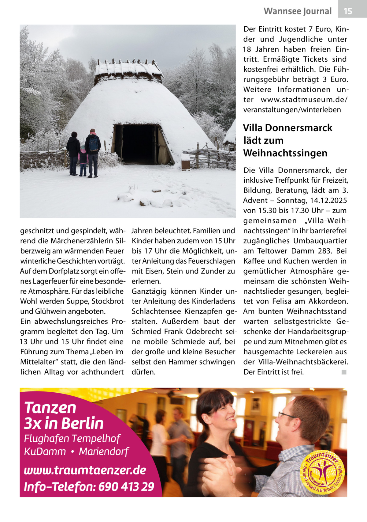 Wannsee Journal  15  Der Eintritt kostet 7  Euro, Kinder und Jugendliche unter 18  Jahren haben freien Eintritt. Ermäßigte Tickets sind kostenfrei erhältlich. Die Führungsgebühr beträgt 3  Euro. Weitere Informationen unter www.stadtmuseum.de/ veranstaltungen/winterleben  Villa Donnersmarck lädt zum Weihnachtssingen  geschnitzt und gespindelt, während die Märchenerzählerin Silberzweig am wärmenden Feuer winterliche Geschichten vorträgt. Auf dem Dorfplatz sorgt ein offenes Lagerfeuer für eine besondere Atmosphäre. Für das leibliche Wohl werden Suppe, Stockbrot und Glühwein angeboten. Ein abwechslungsreiches Programm begleitet den Tag. Um 13  Uhr und 15  Uhr findet eine Führung zum Thema „Leben im Mittelalter“ statt, die den ländlichen Alltag vor achthundert  Jahren beleuchtet. Familien und Kinder haben zudem von 15 Uhr bis 17 Uhr die Möglichkeit, unter Anleitung das Feuerschlagen mit Eisen, Stein und Zunder zu erlernen. Ganztägig können Kinder unter Anleitung des Kinderladens Schlachtensee Kienzapfen gestalten. Außerdem baut der Schmied Frank Odebrecht seine mobile Schmiede auf, bei der große und kleine Besucher selbst den Hammer schwingen dürfen.  Die Villa Donnersmarck, der inklusive Treffpunkt für Freizeit, Bildung, Beratung, lädt am 3. Advent – Sonntag, 14.12.2025 von 15.30 bis 17.30 Uhr – zum gemeinsamen „Villa-Weihnachtssingen“ in ihr barrierefrei zugängliches Umbauquartier am Teltower Damm  283. Bei Kaffee und Kuchen werden in gemütlicher Atmosphäre gemeinsam die schönsten Weihnachtslieder gesungen, begleitet von Felisa am Akkordeon. Am bunten Weihnachtsstand warten selbstgestrickte Geschenke der Handarbeitsgruppe und zum Mitnehmen gibt es hausgemachte Leckereien aus der Villa-Weihnachtsbäckerei. Der Eintritt ist frei. ◾