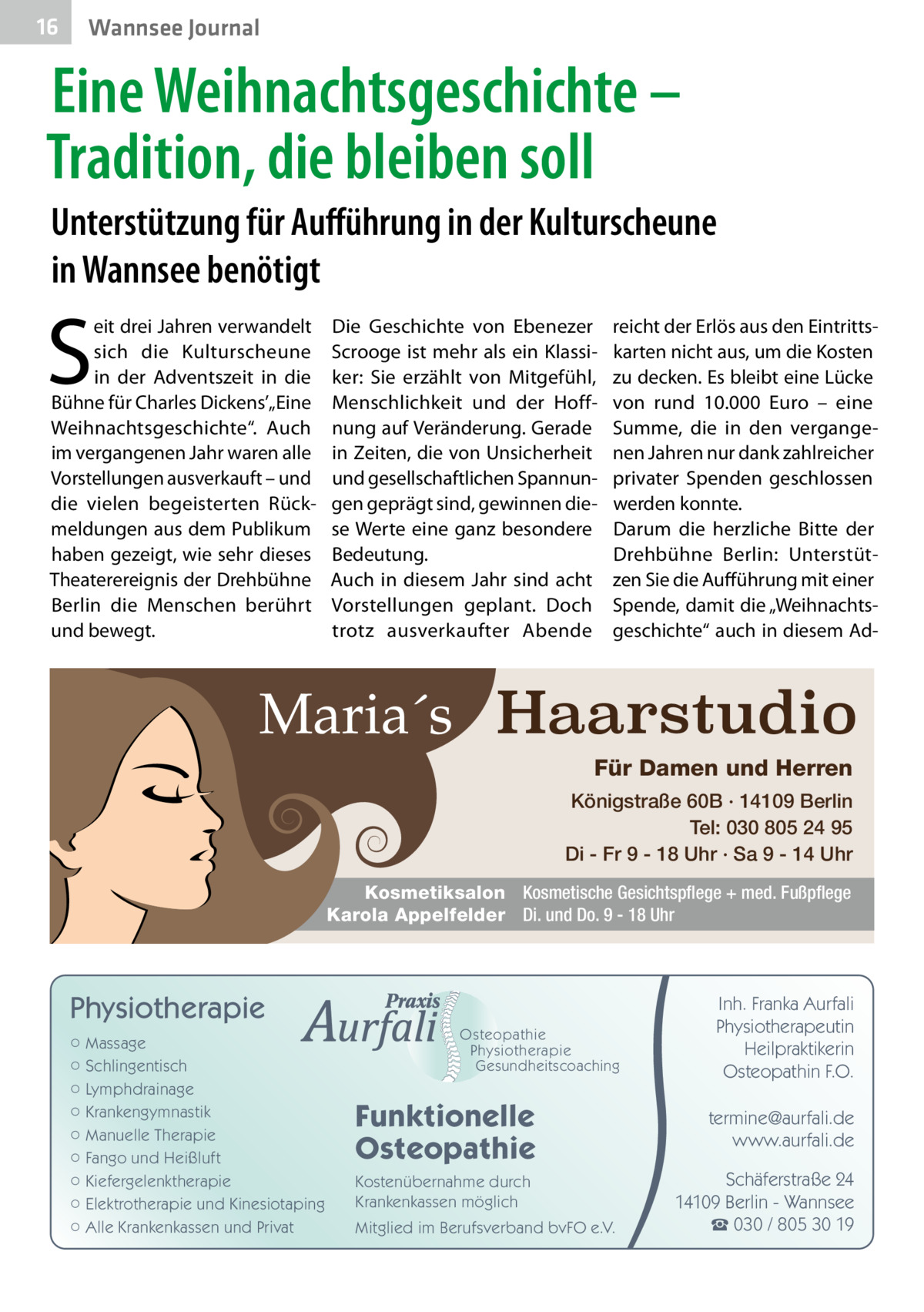 16  Wannsee Journal  Eine Weihnachtsgeschichte – Tradition, die bleiben soll Unterstützung für Aufführung in der Kulturscheune in Wannsee benötigt  S  eit drei Jahren verwandelt sich die Kulturscheune in der Adventszeit in die Bühne für Charles Dickens’„Eine Weihnachtsgeschichte“. Auch im vergangenen Jahr waren alle Vorstellungen ausverkauft – und die vielen begeisterten Rückmeldungen aus dem Publikum haben gezeigt, wie sehr dieses Theaterereignis der Drehbühne Berlin die Menschen berührt und bewegt.  Die Geschichte von Ebenezer Scrooge ist mehr als ein Klassiker: Sie erzählt von Mitgefühl, Menschlichkeit und der Hoffnung auf Veränderung. Gerade in Zeiten, die von Unsicherheit und gesellschaftlichen Spannungen geprägt sind, gewinnen diese Werte eine ganz besondere Bedeutung. Auch in diesem Jahr sind acht Vorstellungen geplant. Doch trotz ausverkaufter Abende  reicht der Erlös aus den Eintrittskarten nicht aus, um die Kosten zu decken. Es bleibt eine Lücke von rund 10.000  Euro – eine Summe, die in den vergangenen Jahren nur dank zahlreicher privater Spenden geschlossen werden konnte. Darum die herzliche Bitte der Drehbühne Berlin: Unterstützen Sie die Aufführung mit einer Spende, damit die „Weihnachtsgeschichte“ auch in diesem Ad Maria´s Haarstudio Für Damen und Herren Königstraße 60B · 14109 Berlin Tel: 030 805 24 95 Di - Fr 9 - 18 Uhr · Sa 9 - 14 Uhr Kosmetiksalon Kosmetische Gesichtspflege + med. Fußpflege Karola Appelfelder Di. und Do. 9 - 18 Uhr  Physiotherapie ○ Massage ○ Schlingentisch ○ Lymphdrainage ○ Krankengymnastik ○ Manuelle Therapie ○ Fango und Heißluft ○ Kiefergelenktherapie ○ Elektrotherapie und Kinesiotaping ○ Alle Krankenkassen und Privat  Osteopathie Physiotherapie Gesundheitscoaching  Funktionelle Osteopathie Kostenübernahme durch Krankenkassen möglich Mitglied im Berufsverband bvFO e.V.  Inh. Franka Aurfali Physiotherapeutin Heilpraktikerin Osteopathin F.O. termine@aurfali.de www.aurfali.de Schäferstraße 24 14109 Berlin - Wannsee ☎ 030 / 805 30 19