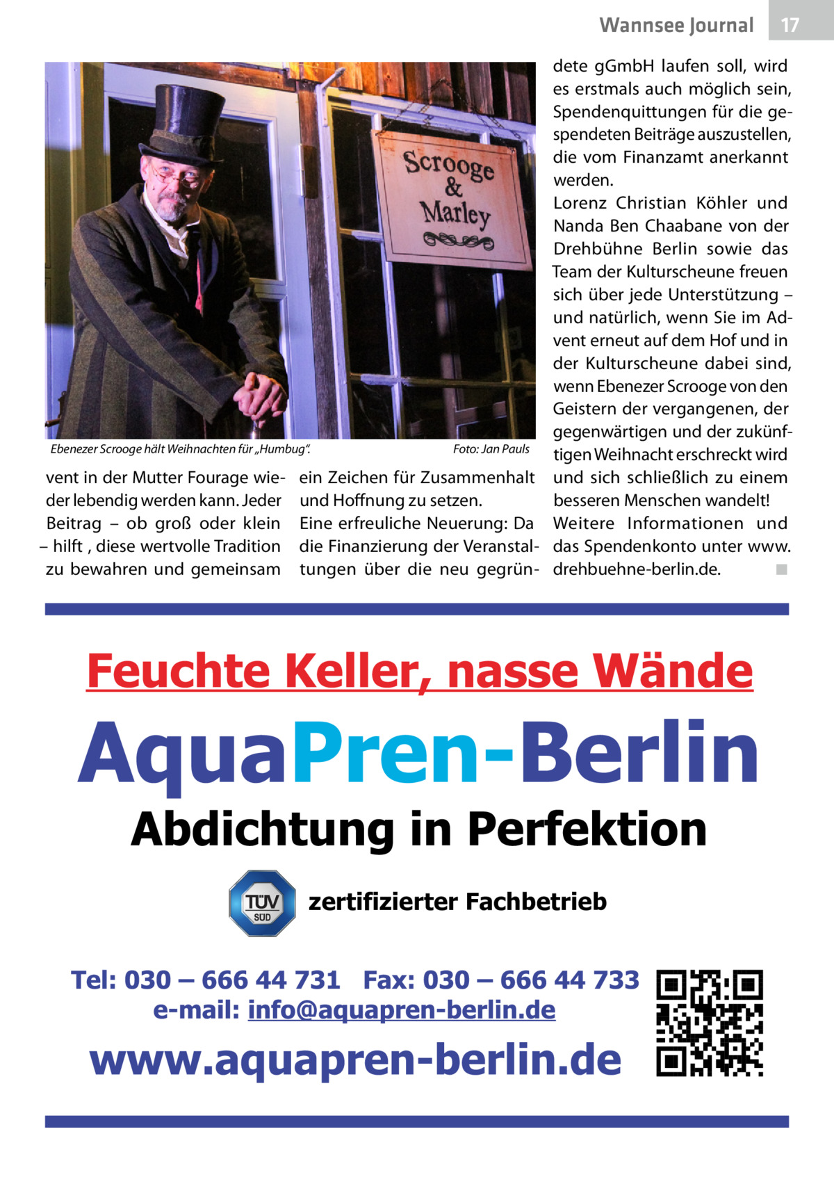 Wannsee Journal  17  dete gGmbH laufen soll, wird es erstmals auch möglich sein, Spendenquittungen für die gespendeten Beiträge auszustellen, die vom Finanzamt anerkannt werden. Lorenz Christian Köhler und Nanda Ben Chaabane von der Drehbühne Berlin sowie das Team der Kulturscheune freuen sich über jede Unterstützung – und natürlich, wenn Sie im Advent erneut auf dem Hof und in der Kulturscheune dabei sind, wenn Ebenezer Scrooge von den Geistern der vergangenen, der gegenwärtigen und der zukünfEbenezer Scrooge hält Weihnachten für „Humbug“.� Foto: Jan Pauls tigen Weihnacht erschreckt wird vent in der Mutter Fourage wie- ein Zeichen für Zusammenhalt und sich schließlich zu einem der lebendig werden kann. Jeder und Hoffnung zu setzen. besseren Menschen wandelt! Beitrag – ob groß oder klein Eine erfreuliche Neuerung: Da Weitere Informationen und – hilft , diese wertvolle Tradition die Finanzierung der Veranstal- das Spendenkonto unter www. zu bewahren und gemeinsam tungen über die neu gegrün- drehbuehne-berlin.de.� ◾  zertifizierter Fachbetrieb
