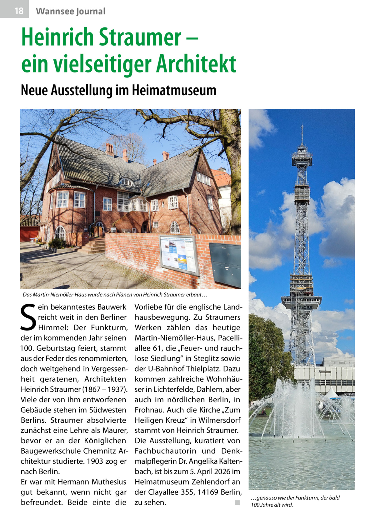 18  Wannsee Journal  Heinrich Straumer – ein vielseitiger Architekt Neue Ausstellung im Heimatmuseum  Das Martin-Niemöller-Haus wurde nach Plänen von Heinrich Straumer erbaut…  S  ein bekanntestes Bauwerk reicht weit in den Berliner Himmel: Der Funkturm, der im kommenden Jahr seinen 100. Geburtstag feiert, stammt aus der Feder des renommierten, doch weitgehend in Vergessenheit geratenen, Architekten Heinrich Straumer (1867 – 1937). Viele der von ihm entworfenen Gebäude stehen im Südwesten Berlins. Straumer absolvierte zunächst eine Lehre als Maurer, bevor er an der Königlichen Baugewerkschule Chemnitz Architektur studierte. 1903 zog er nach Berlin. Er war mit Hermann Muthesius gut bekannt, wenn nicht gar befreundet. Beide einte die  Vorliebe für die englische Landhausbewegung. Zu Straumers Werken zählen das heutige Martin-Niemöller-Haus, Pacelliallee 61, die „Feuer- und rauchlose Siedlung“ in Steglitz sowie der U-Bahnhof Thielplatz. Dazu kommen zahlreiche Wohnhäuser in Lichterfelde, Dahlem, aber auch im nördlichen Berlin, in Frohnau. Auch die Kirche „Zum Heiligen Kreuz“ in Wilmersdorf stammt von Heinrich Straumer. Die Ausstellung, kuratiert von Fachbuchautorin und Denkmalpflegerin Dr. Angelika Kaltenbach, ist bis zum 5. April 2026 im Heimatmuseum Zehlendorf an der Clayallee 355, 14169 Berlin, zu sehen.� ◾  …genauso wie der Funkturm, der bald 100 Jahre alt wird.