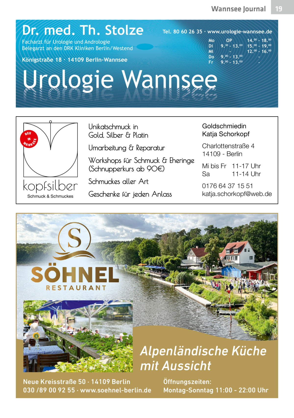 Wannsee Gesundheit Journal  Dr. med. Th. Stolze  Tel. 80 60 26 35 ∙ www.urologie-wannsee.de Mo Di Mi Do Fr  Facharzt für Urologie und Andrologie Belegarzt an den DRK Kliniken Berlin/Westend  Königstraße 18 ∙ 14109 Berlin-Wannsee  Urologie Wannsee S  EE  NEU IN W ANN  Schmuck & Schmuckes  –  Unikatschmuck in Gold, Silber & Platin  Goldschmiedin Katja Schorkopf  Umarbeitung & Reparatur  Charlottenstraße 4 14109 - Berlin  Workshops für Schmuck & Eheringe (Schnupperkurs ab 90€)  kopfsilber  OP 14.00 – 18.00 9.30 – 13.00 15.00 – 19.00 – 12.00 – 16.00 9.00 – 13.00 – 9.00 – 13.00 –  Schmuckes aller Art Geschenke für jeden Anlass  Mi bis Fr 11-17 Uhr Sa 11-14 Uhr 0176 64 37 15 51 katja.schorkopf@web.de  Alpenländische Küche mit Aussicht Neue Kreisstraße 50 · 14109 Berlin 030 /89 00 92 55 · www.soehnel-berlin.de  Öffnungszeiten: Montag-Sonntag 11:00 - 22:00 Uhr  19