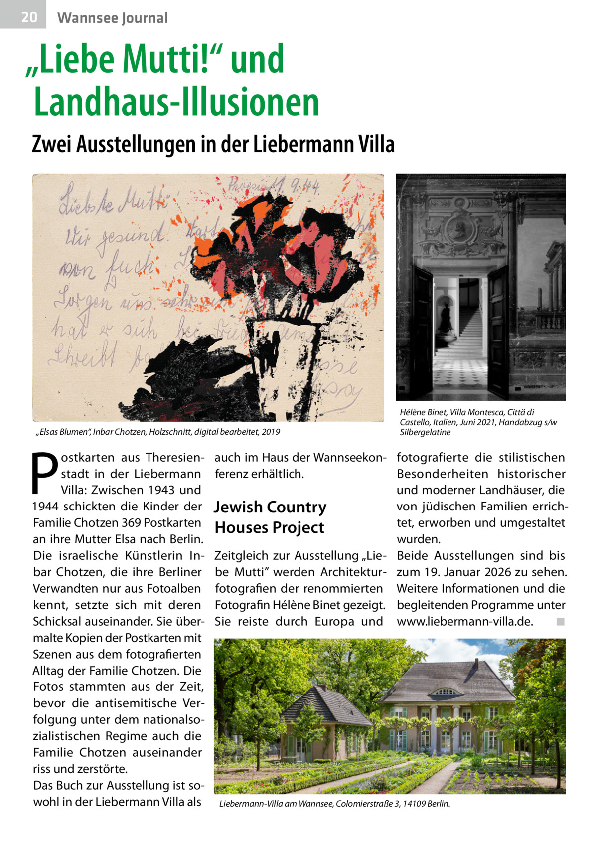 20  Gesundheit Wannsee Journal  „Liebe Mutti!“ und Landhaus-Illusionen Zwei Ausstellungen in der Liebermann Villa  „Elsas Blumen“, Inbar Chotzen, Holzschnitt, digital bearbeitet, 2019  P  ostkarten aus Theresienstadt in der Liebermann Villa: Zwischen 1943 und 1944 schickten die Kinder der Familie Chotzen 369 Postkarten an ihre Mutter Elsa nach Berlin. Die israelische Künstlerin Inbar Chotzen, die ihre Berliner Verwandten nur aus Fotoalben kennt, setzte sich mit deren Schicksal auseinander. Sie übermalte Kopien der Postkarten mit Szenen aus dem fotografierten Alltag der Familie Chotzen. Die Fotos stammten aus der Zeit, bevor die antisemitische Verfolgung unter dem nationalsozialistischen Regime auch die Familie Chotzen auseinander riss und zerstörte. Das Buch zur Ausstellung ist sowohl in der Liebermann Villa als  Hélène Binet, Villa Montesca, Cittä di Castello, Italien, Juni 2021, Handabzug s/w Silbergelatine  auch im Haus der Wannseekon- fotografierte die stilistischen ferenz erhältlich. Besonderheiten historischer und moderner Landhäuser, die von jüdischen Familien errichJewish Country tet, erworben und umgestaltet Houses Project wurden. Zeitgleich zur Ausstellung „Lie- Beide Ausstellungen sind bis be Mutti” werden Architektur- zum 19. Januar 2026 zu sehen. fotografien der renommierten Weitere Informationen und die Fotografin Hélène Binet gezeigt. begleitenden Programme unter Sie reiste durch Europa und www.liebermann-villa.de.� ◾  Liebermann-Villa am Wannsee, Colomierstraße 3, 14109 Berlin.