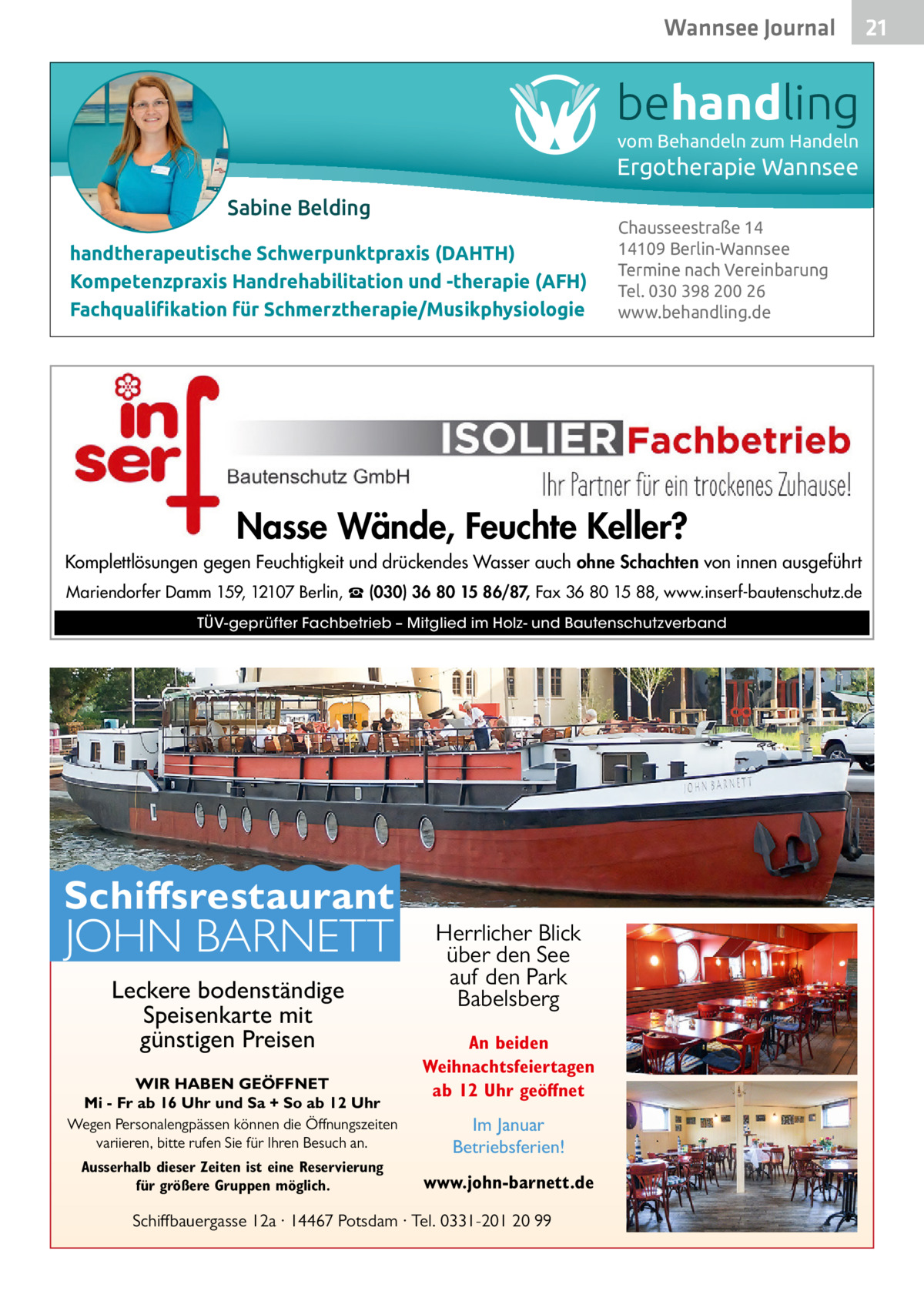 Wannsee Gesundheit Journal  behandling vom Behandeln zum Handeln  Ergotherapie Wannsee Sabine Belding handtherapeutische Schwerpunktpraxis (DAHTH) Kompetenzpraxis Handrehabilitation und -therapie (AFH) Fachqualiﬁkation für Schmerztherapie/Musikphysiologie  Chausseestraße 14 14109 Berlin-Wannsee Termine nach Vereinbarung Tel. 030 398 200 26 www.behandling.de  Nasse Wände, Feuchte Keller? Komplettlösungen gegen Feuchtigkeit und drückendes Wasser auch ohne Schachten von innen ausgeführt Mariendorfer Damm 159, 12107 Berlin, ☎ (030) 36 80 15 86/87, Fax 36 80 15 88, www.inserf-bautenschutz.de TÜV-geprüfter Fachbetrieb – Mitglied im Holz- und Bautenschutzverband  Schiffsrestaurant  JOHN BARNETT Leckere bodenständige Speisenkarte mit günstigen Preisen  WIR HABEN GEÖFFNET Mi - Fr ab 16 Uhr und Sa + So ab 12 Uhr Wegen Personalengpässen können die Öffnungszeiten variieren, bitte rufen Sie für Ihren Besuch an. Ausserhalb dieser Zeiten ist eine Reservierung für größere Gruppen möglich.  Herrlicher Blick über den See auf den Park Babelsberg An beiden Weihnachtsfeiertagen ab 12 Uhr geöffnet Im Januar Betriebsferien! www.john-barnett.de  Schiffbauergasse 12a · 14467 Potsdam · Tel. 0331-201 20 99  21