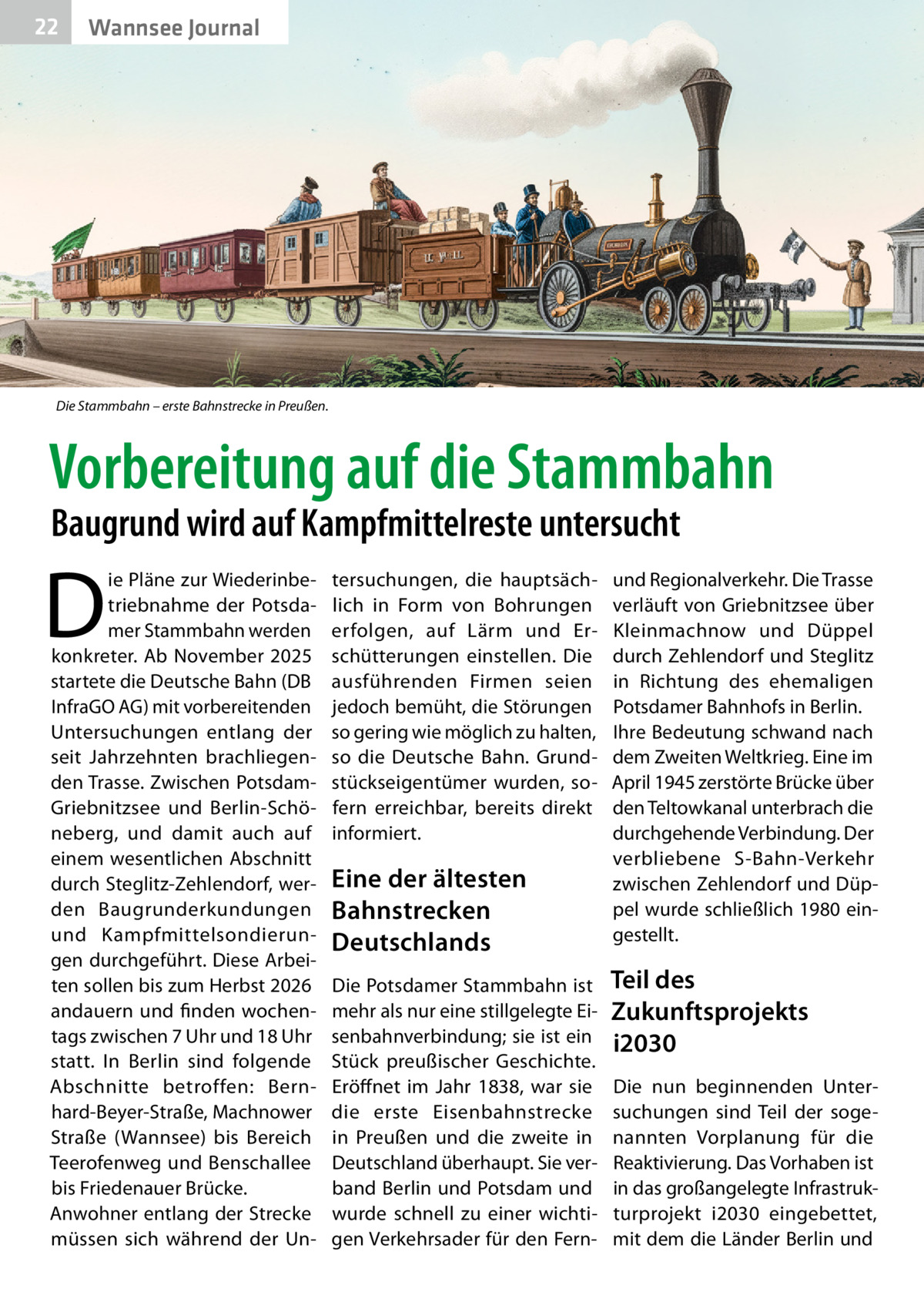 22  Wannsee Journal  Die Stammbahn – erste Bahnstrecke in Preußen.  Vorbereitung auf die Stammbahn Baugrund wird auf Kampfmittelreste untersucht  D  ie Pläne zur Wiederinbetriebnahme der Potsdamer Stammbahn werden konkreter. Ab November 2025 startete die Deutsche Bahn (DB InfraGO AG) mit vorbereitenden Untersuchungen entlang der seit Jahrzehnten brachliegenden Trasse. Zwischen PotsdamGriebnitzsee und Berlin-Schöneberg, und damit auch auf einem wesentlichen Abschnitt durch Steglitz-Zehlendorf, werden Baugrunderkundungen und Kampfmittelsondierungen durchgeführt. Diese Arbeiten sollen bis zum Herbst 2026 andauern und finden wochentags zwischen 7 Uhr und 18 Uhr statt. In Berlin sind folgende Abschnitte betroffen: Bernhard-Beyer-Straße, Machnower Straße (Wannsee) bis Bereich Teerofenweg und Benschallee bis Friedenauer Brücke. Anwohner entlang der Strecke müssen sich während der Un tersuchungen, die hauptsächlich in Form von Bohrungen erfolgen, auf Lärm und Erschütterungen einstellen. Die ausführenden Firmen seien jedoch bemüht, die Störungen so gering wie möglich zu halten, so die Deutsche Bahn. Grundstückseigentümer wurden, sofern erreichbar, bereits direkt informiert.  Eine der ältesten Bahnstrecken Deutschlands Die Potsdamer Stammbahn ist mehr als nur eine stillgelegte Eisenbahnverbindung; sie ist ein Stück preußischer Geschichte. Eröffnet im Jahr 1838, war sie die erste Eisenbahnstrecke in Preußen und die zweite in Deutschland überhaupt. Sie verband Berlin und Potsdam und wurde schnell zu einer wichtigen Verkehrsader für den Fern und Regionalverkehr. Die Trasse verläuft von Griebnitzsee über Kleinmachnow und Düppel durch Zehlendorf und Steglitz in Richtung des ehemaligen Potsdamer Bahnhofs in Berlin. Ihre Bedeutung schwand nach dem Zweiten Weltkrieg. Eine im April 1945 zerstörte Brücke über den Teltowkanal unterbrach die durchgehende Verbindung. Der verbliebene S-Bahn-Verkehr zwischen Zehlendorf und Düppel wurde schließlich 1980 eingestellt.  Teil des Zukunftsprojekts i2030 Die nun beginnenden Untersuchungen sind Teil der sogenannten Vorplanung für die Reaktivierung. Das Vorhaben ist in das großangelegte Infrastrukturprojekt i2030 eingebettet, mit dem die Länder Berlin und