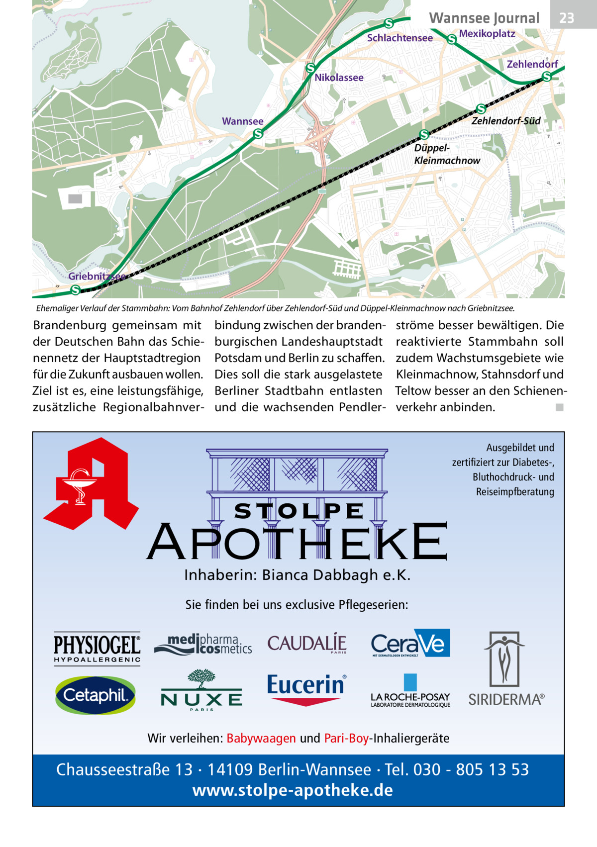 Wannsee Journal Schlachtensee  23  Mexikoplatz Zehlendorf  Nikolassee  Zehlendorf-Süd  Wannsee  DüppelKleinmachnow  Griebnitzsee Ehemaliger Verlauf der Stammbahn: Vom Bahnhof Zehlendorf über Zehlendorf-Süd und Düppel-Kleinmachnow nach Griebnitzsee.  Brandenburg gemeinsam mit der Deutschen Bahn das Schienennetz der Hauptstadtregion für die Zukunft ausbauen wollen. Ziel ist es, eine leistungsfähige, zusätzliche Regionalbahnver bindung zwischen der brandenburgischen Landeshauptstadt Potsdam und Berlin zu schaffen. Dies soll die stark ausgelastete Berliner Stadtbahn entlasten und die wachsenden Pendler ströme besser bewältigen. Die reaktivierte Stammbahn soll zudem Wachstumsgebiete wie Kleinmachnow, Stahnsdorf und Teltow besser an den Schienenverkehr anbinden.� ◾  stolpe  Ausgebildet und zertifiziert zur Diabetes-, Bluthochdruck- und Reiseimpfberatung  ApothekE Inhaberin: Bianca Dabbagh e.K. Sie finden bei uns exclusive Pflegeserien:  Wir verleihen: Babywaagen und Pari-Boy-Inhaliergeräte  Chausseestraße 13 · 14109 Berlin-Wannsee · Tel. 030 - 805 13 53 www.stolpe-apotheke.de