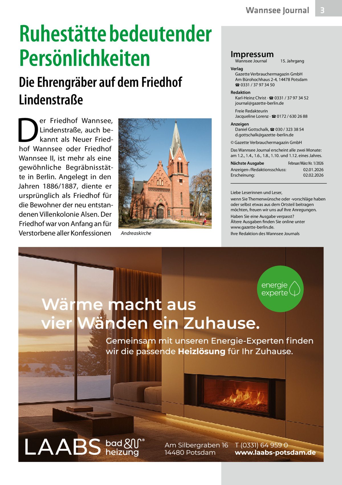 Wannsee Journal  Ruhestätte bedeutender Persönlichkeiten Die Ehrengräber auf dem Friedhof Lindenstraße  D  er Friedhof Wannsee, Lindenstraße, auch bekannt als Neuer Friedhof Wannsee oder Friedhof Wannsee II, ist mehr als eine gewöhnliche Begräbnisstätte in Berlin. Angelegt in den Jahren 1886/1887, diente er ursprünglich als Friedhof für die Bewohner der neu entstandenen Villenkolonie Alsen. Der Friedhof war von Anfang an für Verstorbene aller Konfessionen  Impressum Wannsee Journal	  3  15. Jahrgang  Verlag Gazette Verbrauchermagazin GmbH Am Bürohochhaus 2-4, 14478 Potsdam ☎ 0331 / 37 97 34 50 Redaktion Karl-Heinz Christ · ☎ 0331 / 37 97 34 52 journal@gazette-berlin.de Freie Redakteurin Jacqueline Lorenz · ☎ 0172 / 630 26 88 Anzeigen Daniel Gottschalk, ☎ 030 / 323 38 54 d.gottschalk@gazette-berlin.de © Gazette Verbrauchermagazin GmbH Das Wannsee Journal erscheint alle zwei Monate: am 1.2., 1.4., 1.6., 1.8., 1.10. und 1.12. eines Jahres. Nächste Ausgabe 	 Februar/März Nr. 1/2026 Anzeigen-/Redaktionsschluss:	02.01.2026 Erscheinung:	02.02.2026  Andreaskirche  Liebe Leserinnen und Leser, wenn Sie Themenwünsche oder -vorschläge haben oder selbst etwas aus dem Ortsteil beitragen möchten, freuen wir uns auf Ihre Anregungen. Haben Sie eine Ausgabe verpasst? Ältere Ausgaben finden Sie online unter www.gazette-berlin.de. Ihre Redaktion des Wannsee Journals
