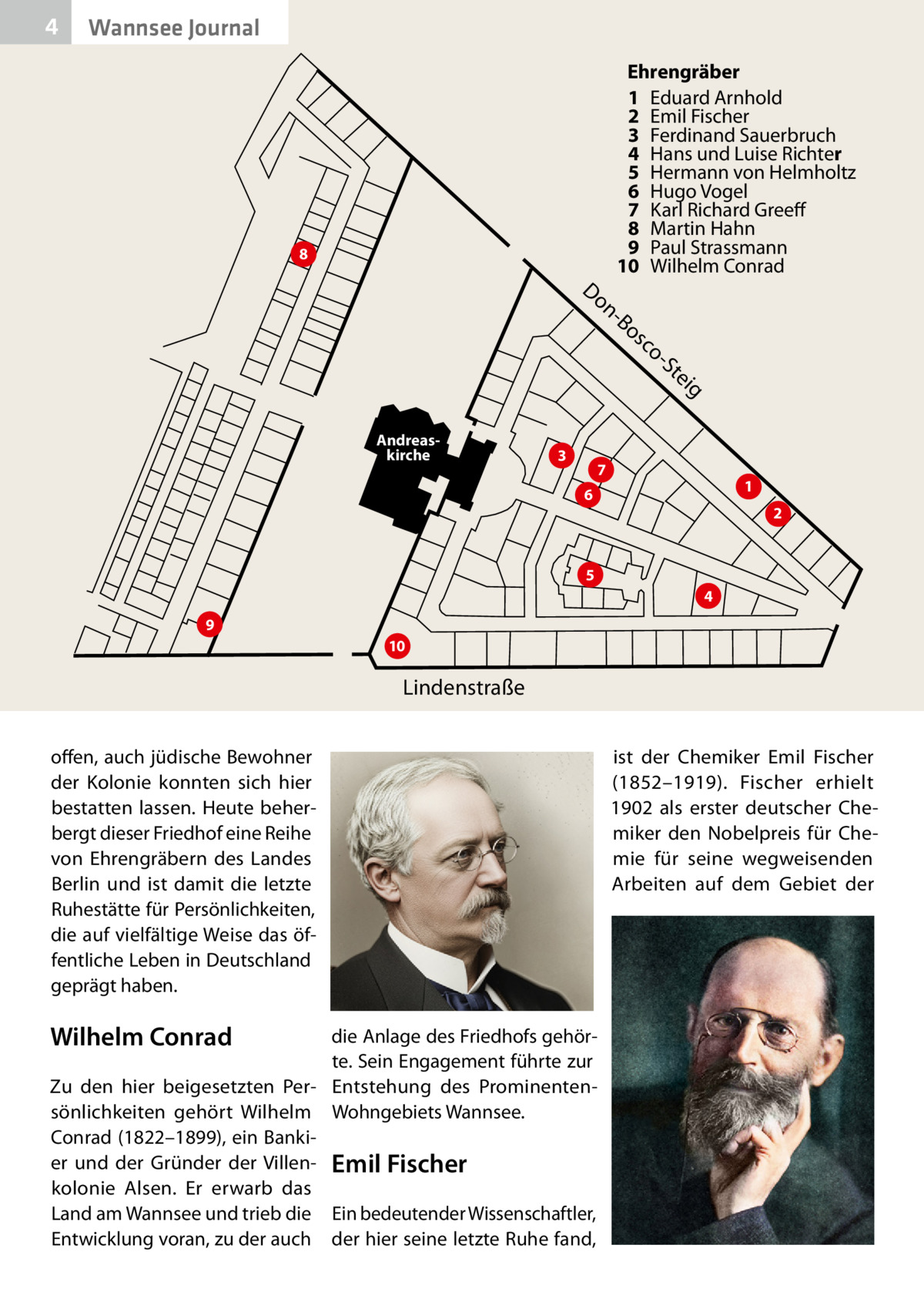 4  Wannsee Journal Ehrengräber 1 Eduard Arnhold 2 Emil Fischer 3 Ferdinand Sauerbruch 4 Hans und Luise Richter 5 Hermann von Helmholtz 6 Hugo Vogel 7 Karl Richard Greeff 8 Martin Hahn 9 Paul Strassmann 10 Wilhelm Conrad  8  Do  n Bo  sc o St ei  g  Andreaskirche  3  7  1  6  2  5 4 9 10  Lindenstraße offen, auch jüdische Bewohner der Kolonie konnten sich hier bestatten lassen. Heute beherbergt dieser Friedhof eine Reihe von Ehrengräbern des Landes Berlin und ist damit die letzte Ruhestätte für Persönlichkeiten, die auf vielfältige Weise das öffentliche Leben in Deutschland geprägt haben.  Wilhelm Conrad  die Anlage des Friedhofs gehörte. Sein Engagement führte zur Zu den hier beigesetzten Per- Entstehung des Prominentensönlichkeiten gehört Wilhelm Wohngebiets Wannsee. Conrad (1822–1899), ein Bankier und der Gründer der Villen- Emil Fischer kolonie Alsen. Er erwarb das Land am Wannsee und trieb die Ein bedeutender Wissenschaftler, Entwicklung voran, zu der auch der hier seine letzte Ruhe fand,  ist der Chemiker Emil Fischer (1852–1919). Fischer erhielt 1902 als erster deutscher Chemiker den Nobelpreis für Chemie für seine wegweisenden Arbeiten auf dem Gebiet der