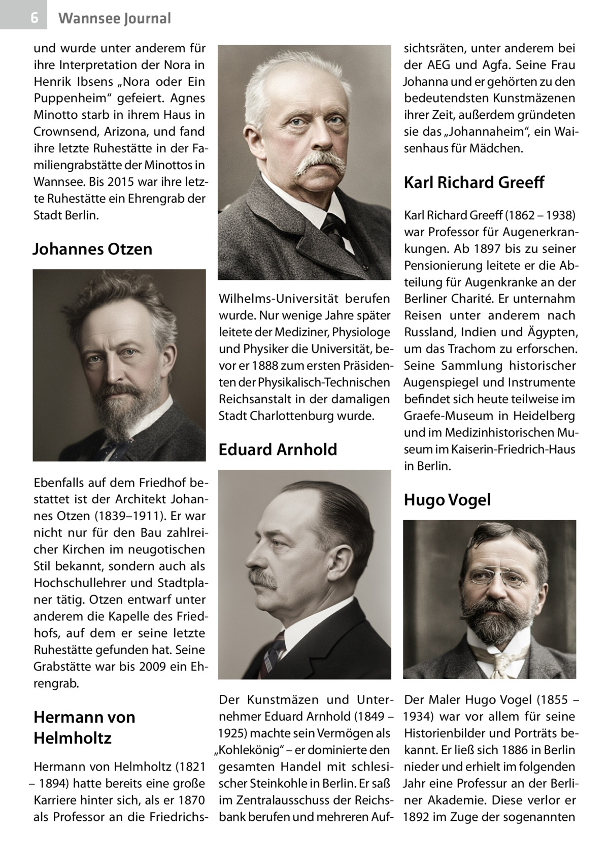 6  Wannsee Journal  und wurde unter anderem für ihre Interpretation der Nora in Henrik Ibsens „Nora oder Ein Puppenheim“ gefeiert. Agnes Minotto starb in ihrem Haus in Crownsend, Arizona, und fand ihre letzte Ruhestätte in der Familiengrabstätte der Minottos in Wannsee. Bis 2015 war ihre letzte Ruhestätte ein Ehrengrab der Stadt Berlin.  sichtsräten, unter anderem bei der AEG und Agfa. Seine Frau Johanna und er gehörten zu den bedeutendsten Kunstmäzenen ihrer Zeit, außerdem gründeten sie das „Johannaheim“, ein Waisenhaus für Mädchen.  Karl Richard Greeff  Johannes Otzen Wilhelms-Universität berufen wurde. Nur wenige Jahre später leitete der Mediziner, Physiologe und Physiker die Universität, bevor er 1888 zum ersten Präsidenten der Physikalisch-Technischen Reichsanstalt in der damaligen Stadt Charlottenburg wurde.  Eduard Arnhold Ebenfalls auf dem Friedhof bestattet ist der Architekt Johannes Otzen (1839–1911). Er war nicht nur für den Bau zahlreicher Kirchen im neugotischen Stil bekannt, sondern auch als Hochschullehrer und Stadtplaner tätig. Otzen entwarf unter anderem die Kapelle des Friedhofs, auf dem er seine letzte Ruhestätte gefunden hat. Seine Grabstätte war bis 2009 ein Ehrengrab.  Hermann von Helmholtz Hermann von Helmholtz (1821 – 1894) hatte bereits eine große Karriere hinter sich, als er 1870 als Professor an die Friedrichs Karl Richard Greeff (1862 – 1938) war Professor für Augenerkrankungen. Ab 1897 bis zu seiner Pensionierung leitete er die Abteilung für Augenkranke an der Berliner Charité. Er unternahm Reisen unter anderem nach Russland, Indien und Ägypten, um das Trachom zu erforschen. Seine Sammlung historischer Augenspiegel und Instrumente befindet sich heute teilweise im Graefe-Museum in Heidelberg und im Medizinhistorischen Museum im Kaiserin-Friedrich-Haus in Berlin.  Hugo Vogel  Der Kunstmäzen und Unternehmer Eduard Arnhold (1849 – 1925) machte sein Vermögen als „Kohlekönig“ – er dominierte den gesamten Handel mit schlesischer Steinkohle in Berlin. Er saß im Zentralausschuss der Reichsbank berufen und mehreren Auf Der Maler Hugo Vogel (1855 – 1934) war vor allem für seine Historienbilder und Porträts bekannt. Er ließ sich 1886 in Berlin nieder und erhielt im folgenden Jahr eine Professur an der Berliner Akademie. Diese verlor er 1892 im Zuge der sogenannten