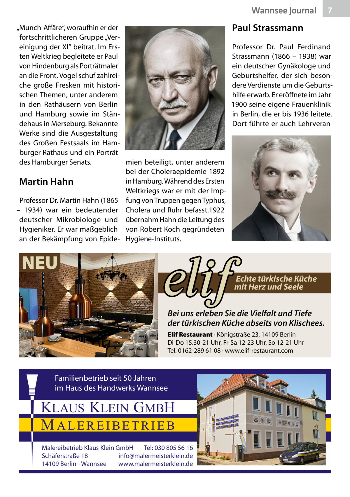 Wannsee Journal „Munch-Affäre“, woraufhin er der fortschrittlicheren Gruppe „Vereinigung der XI“ beitrat. Im Ersten Weltkrieg begleitete er Paul von Hindenburg als Porträtmaler an die Front. Vogel schuf zahlreiche große Fresken mit historischen Themen, unter anderem in den Rathäusern von Berlin und Hamburg sowie im Ständehaus in Merseburg. Bekannte Werke sind die Ausgestaltung des Großen Festsaals im Hamburger Rathaus und ein Porträt des Hamburger Senats. mien beteiligt, unter anderem bei der Choleraepidemie 1892 in Hamburg. Während des Ersten Martin Hahn Weltkriegs war er mit der ImpProfessor Dr. Martin Hahn (1865 fung von Truppen gegen Typhus, – 1934) war ein bedeutender Cholera und Ruhr befasst.1922 deutscher Mikrobiologe und übernahm Hahn die Leitung des Hygieniker. Er war maßgeblich von Robert Koch gegründeten an der Bekämpfung von Epide- Hygiene-Instituts.  NEU  Paul Strassmann Professor Dr. Paul Ferdinand Strassmann (1866 – 1938) war ein deutscher Gynäkologe und Geburtshelfer, der sich besondere Verdienste um die Geburtshilfe erwarb. Er eröffnete im Jahr 1900 seine eigene Frauenklinik in Berlin, die er bis 1936 leitete. Dort führte er auch Lehrveran Echte türkische Küche mit Herz und Seele  Bei uns erleben Sie die Vielfalt und Tiefe der türkischen Küche abseits von Klischees. Elif Restaurant · Königstraße 23, 14109 Berlin Di-Do 15.30-21 Uhr, Fr-Sa 12-23 Uhr, So 12-21 Uhr Tel. 0162-289 61 08 · www.elif-restaurant.com  Familienbetrieb seit 50 Jahren im Haus des Handwerks Wannsee  KLAUS KLEIN GMBH MALEREIBETRIEB Malereibetrieb Klaus Klein GmbH Tel: 030 805 56 16 Schäferstraße 18 info@malermeisterklein.de 14109 Berlin - Wannsee www.malermeisterklein.de  7
