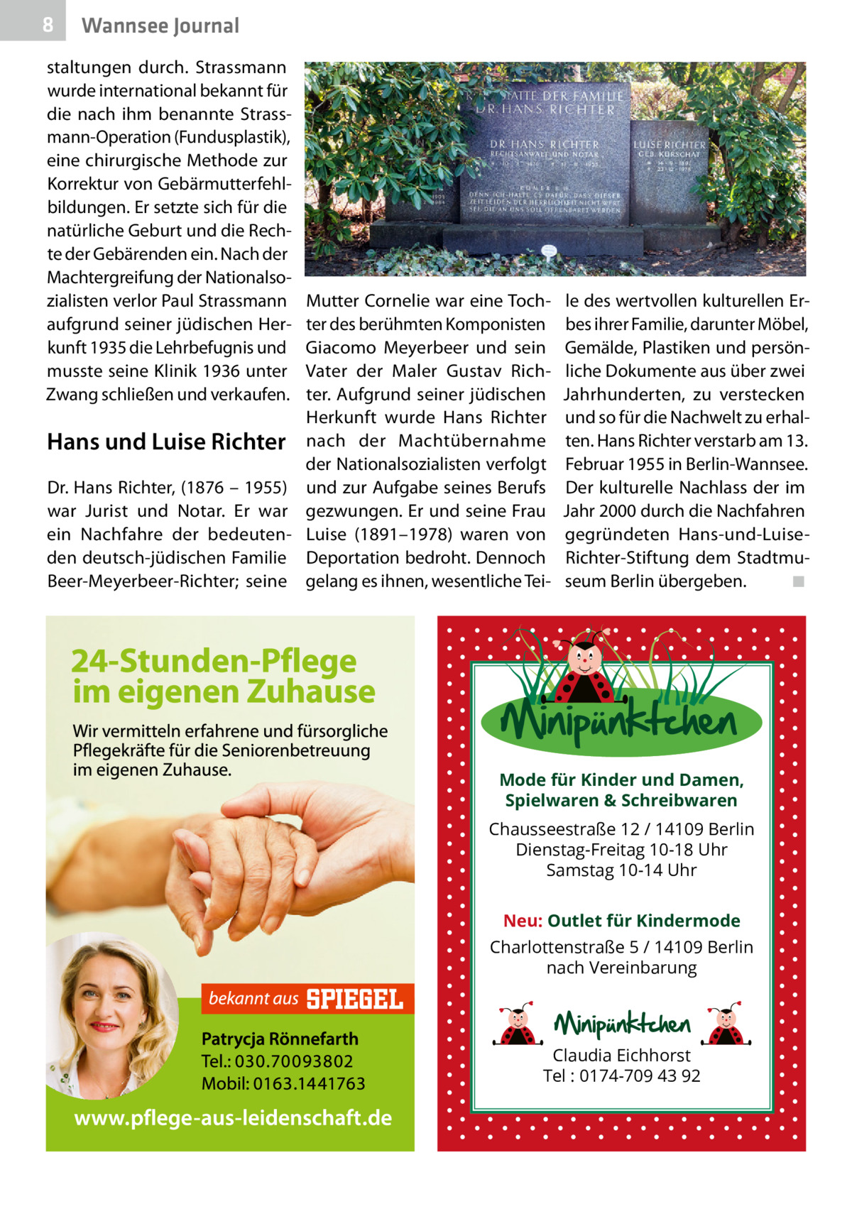 8  Wannsee Journal  staltungen durch. Strassmann wurde international bekannt für die nach ihm benannte Strassmann-Operation (Fundusplastik), eine chirurgische Methode zur Korrektur von Gebärmutterfehlbildungen. Er setzte sich für die natürliche Geburt und die Rechte der Gebärenden ein. Nach der Machtergreifung der Nationalsozialisten verlor Paul Strassmann aufgrund seiner jüdischen Herkunft 1935 die Lehrbefugnis und musste seine Klinik 1936 unter Zwang schließen und verkaufen.  Mutter Cornelie war eine Tochter des berühmten Komponisten Giacomo Meyerbeer und sein Vater der Maler Gustav Richter. Aufgrund seiner jüdischen Herkunft wurde Hans Richter Hans und Luise Richter nach der Machtübernahme der Nationalsozialisten verfolgt Dr. Hans Richter, (1876 – 1955) und zur Aufgabe seines Berufs war Jurist und Notar. Er war gezwungen. Er und seine Frau ein Nachfahre der bedeuten- Luise (1891–1978) waren von den deutsch-jüdischen Familie Deportation bedroht. Dennoch Beer-Meyerbeer-Richter; seine gelang es ihnen, wesentliche Tei le des wertvollen kulturellen Erbes ihrer Familie, darunter Möbel, Gemälde, Plastiken und persönliche Dokumente aus über zwei Jahrhunderten, zu verstecken und so für die Nachwelt zu erhalten. Hans Richter verstarb am 13. Februar 1955 in Berlin-Wannsee. Der kulturelle Nachlass der im Jahr 2000 durch die Nachfahren gegründeten Hans-und-LuiseRichter-Stiftung dem Stadtmuseum Berlin übergeben.� ◾  Mode für Kinder und Damen, Spielwaren & Schreibwaren Chausseestraße 12 / 14109 Berlin Dienstag-Freitag 10-18 Uhr Samstag 10-14 Uhr Neu: Outlet für Kindermode Charlottenstraße 5 / 14109 Berlin nach Vereinbarung  Claudia Eichhorst Tel : 0174-709 43 92