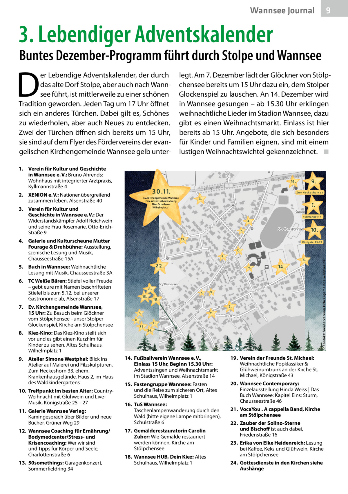 Wannsee Journal  9  3. Lebendiger Adventskalender  Buntes Dezember-Programm führt durch Stolpe und Wannsee  D  er Lebendige Adventskalender, der durch das alte Dorf Stolpe, aber auch nach Wannsee führt, ist mittlerweile zu einer schönen Tradition geworden. Jeden Tag um 17 Uhr öffnet sich ein anderes Türchen. Dabei gilt es, Schönes zu wiederholen, aber auch Neues zu entdecken. Zwei der Türchen öffnen sich bereits um 15 Uhr, sie sind auf dem Flyer des Fördervereins der evangelischen Kirchengemeinde Wannsee gelb unter1. Verein für Kultur und Geschichte in Wannsee e. V.: Bruno Ahrends: Wohnhaus mit integrierter Arztpraxis, Kyllmannstraße 4  3 0 .11.  4.  12. Wannsee Coaching für Ernährung/ Bodymedcenter/Stress- und Krisencoaching: Wer wir sind und Tipps für Körper und Seele, Charlottenstraße 6 13. 50somethings: Garagenkonzert, Sommerfieldring 34  10 .  13 .  Königs tr. 2 5 -2 7  8.  6.  22.  16 .  8. 9.  15 .  5.  14 .  20.  18 . 2. 11.  7.  17 17. 7.  23.  2 1.  24.  14. Fußballverein Wannsee e. V., Einlass 15 Uhr, Beginn 15.30 Uhr: Adventssingen und Weihnachtsmarkt im Stadion Wannsee, Alsenstraße 14  19. Verein der Freunde St. Michael: Weihnachtliche Popklassiker & Glühweinumtrunk an der Kirche St. Michael, Königstraße 43  15. Fastengruppe Wannsee: Fasten und die Reise zum sicheren Ort, Altes Schulhaus, Wilhelmplatz 1  20. Wannsee Contemporary: Einzelausstellung Hinda Weiss | Das Buch Wannsee: Kapitel Eins: Sturm, Chausseestraße 46  16. TuS Wannsee: Taschenlampenwanderung durch den Wald (bitte eigene Lampe mitbringen), Schulstraße 6 17. Gemälderestauratorin Carolin Zuber: Wie Gemälde restauriert werden können, Kirche am Stölpchensee 18. Wannsee HUB, Dein Kiez: Altes Schulhaus, Wilhelmplatz 1  Kontakt: foerderverein@ kirhc engemeinde-wannsee.de:  12 .  6. TC Weiße Bären: Stiefel voller Freude – gebt eure mit Namen beschrifteten Stiefel bis zum 5.12. bei unserer Gastronomie ab, Alsenstraße 17  11. Galerie Wannsee Verlag: Kamingespräch über Bilder und neue Bücher, Grüner Weg 29  1.  9.  5. Buch in Wannsee: Weihnachtliche Lesung mit Musik, Chausseestraße 3A  10. Treffpunkt Im besten Alter: CountryWeihnacht mit Glühwein und LiveMusik, Königstraße 25 – 27  3.  Kyllmanns tr. 4  4. Galerie und Kulturscheune Mutter Fourage & Drehbühne: Ausstellung, szenische Lesung und Musik, Chausseestraße 15A  9. Atelier Simone Westphal: Blick ins Atelier auf Malerei und Filzskulpturen, Zum Heckeshorn 33, ehem. Krankenhausgelände, Haus 2, im Haus des Waldkindergartens  Zum H He c k ke s h horn 3 3  Ev. Kirchengemeinde Wannsee Eine Adventsüberraschung Altes Schulhaus, Wilhelmplatz 1  3. Verein für Kultur und Geschichte in Wannsee e. V.: Der Widerstandskämpfer Adolf Reichwein und seine Frau Rosemarie, Otto-ErichStraße 9  8. Kiez-Kino: Das Kiez-Kino stellt sich vor und es gibt einen Kurzfilm für Kinder zu sehen. Altes Schulhaus, Wilhelmplatz 1  9.  19 .  2. XENION e. V.: Nationenübergreifend zusammen leben, Alsenstraße 40  7. Ev. Kirchengemeinde Wannsee, 15 Uhr: Zu Besuch beim Glöckner vom Stölpchensee –unser Stolper Glockenspiel, Kirche am Stölpchensee  legt. Am 7. Dezember lädt der Glöckner von Stölpchensee bereits um 15 Uhr dazu ein, dem Stolper Glockenspiel zu lauschen. An 14. Dezember wird in Wannsee gesungen – ab 15.30 Uhr erklingen weihnachtliche Lieder im Stadion Wannsee, dazu gibt es einen Weihnachtsmarkt. Einlass ist hier bereits ab 15 Uhr. Angebote, die sich besonders für Kinder und Familien eignen, sind mit einem lustigen Weihnachtswichtel gekennzeichnet. ◾  21. VocaYou . A cappella Band, Kirche am Stölpchensee 22. Zauber der Solino-Sterne und Bischoff ist auch dabei, Friedenstraße 16 23. Erika von Elke Heidenreich: Lesung bei Kaffee, Keks und Glühwein, Kirche am Stölpchensee 24. Gottesdienste in den Kirchen siehe Aushänge