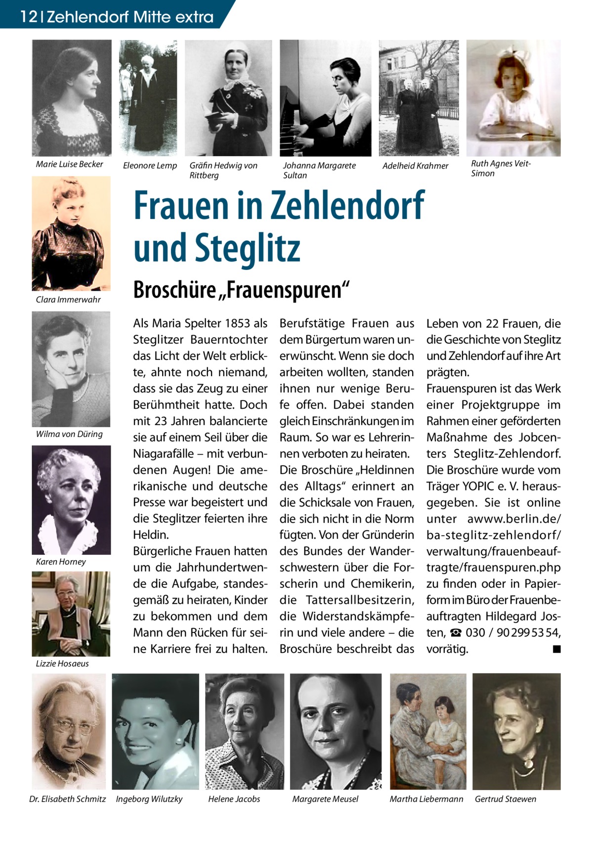 12 Zehlendorf Mitte extra  Marie Luise Becker  Eleonore Lemp  Gräfin Hedwig von Rittberg  Johanna Margarete Sultan  Adelheid Krahmer  Frauen in Zehlendorf und Steglitz Clara Immerwahr  Wilma von Düring  Karen Horney  Ruth Agnes VeitSimon  Broschüre „Frauenspuren“ Als Maria Spelter 1853 als Steglitzer Bauerntochter das Licht der Welt erblickte, ahnte noch niemand, dass sie das Zeug zu einer Berühmtheit hatte. Doch mit 23 Jahren balancierte sie auf einem Seil über die Niagarafälle – mit verbundenen Augen! Die amerikanische und deutsche Presse war begeistert und die Steglitzer feierten ihre Heldin. Bürgerliche Frauen hatten um die Jahrhundertwende die Aufgabe, standesgemäß zu heiraten, Kinder zu bekommen und dem Mann den Rücken für seine Karriere frei zu halten.  Berufstätige Frauen aus dem Bürgertum waren unerwünscht. Wenn sie doch arbeiten wollten, standen ihnen nur wenige Berufe offen. Dabei standen gleich Einschränkungen im Raum. So war es Lehrerinnen verboten zu heiraten. Die Broschüre „Heldinnen des Alltags“ erinnert an die Schicksale von Frauen, die sich nicht in die Norm fügten. Von der Gründerin des Bundes der Wanderschwestern über die Forscherin und Chemikerin, die Tattersallbesitzerin, die Widerstandskämpferin und viele andere – die Broschüre beschreibt das  Leben von 22 Frauen, die die Geschichte von Steglitz und Zehlendorf auf ihre Art prägten. Frauenspuren ist das Werk einer Projektgruppe im Rahmen einer geförderten Maßnahme des Jobcenters Steglitz-Zehlendorf. Die Broschüre wurde vom Träger YOPIC e. V. herausgegeben. Sie ist online unter awww.berlin.de/­ ba-steglitz-zehlendorf/­ verwaltung/frauenbeauftragte/frauenspuren.php zu finden oder in Papierform im Büro der Frauenbeauftragten Hildegard Josten, ☎ 030 / 90 299 53 54, vorrätig. � ◾  Lizzie Hosaeus  Dr. Elisabeth Schmitz  Ingeborg Wilutzky  Helene Jacobs  Margarete Meusel  Martha Liebermann  Gertrud Staewen