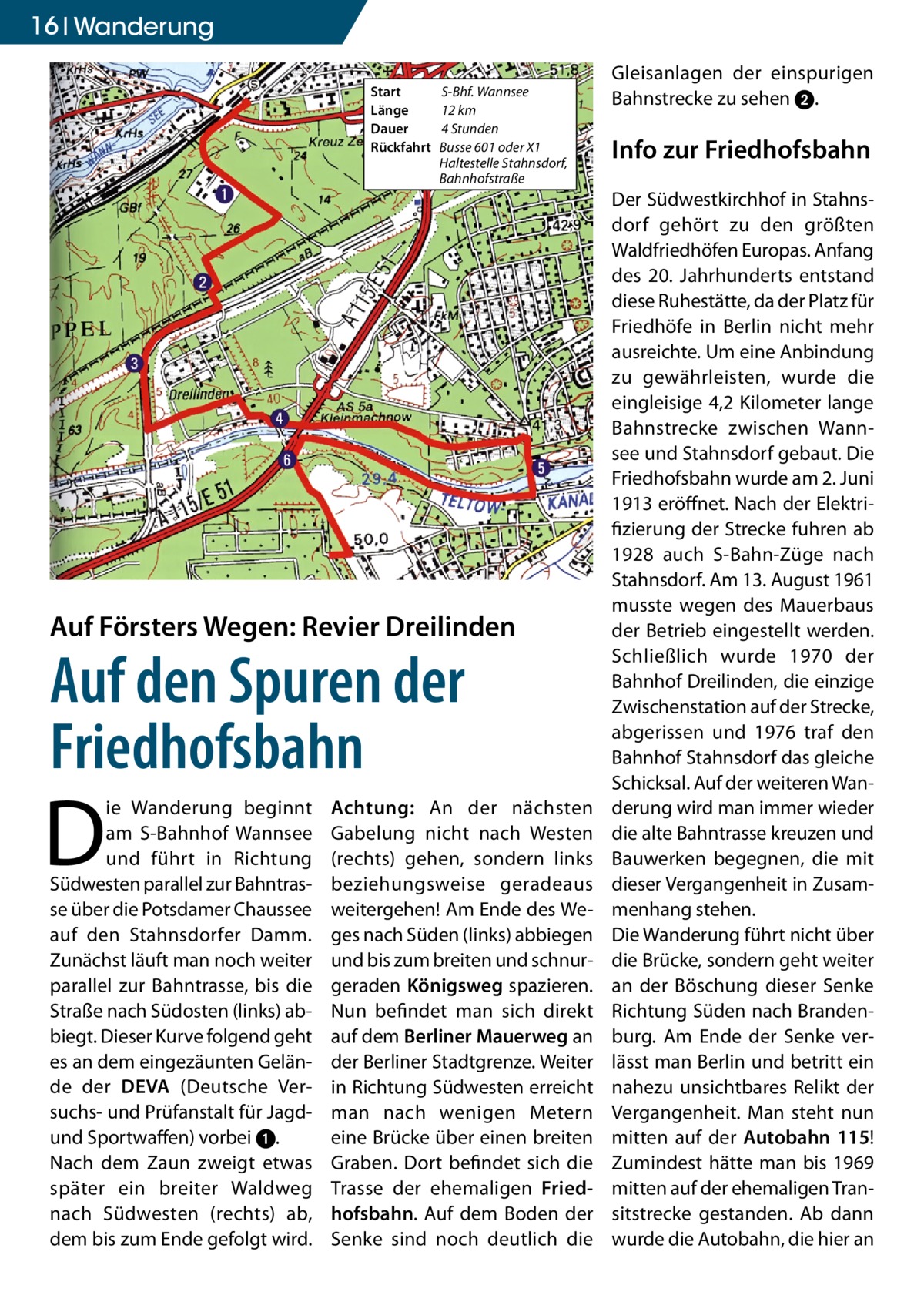 16 Wanderung Start	 Länge	 Dauer	 Rückfahrt	  S-Bhf. Wannsee 12 km 4 Stunden Busse 601 oder X1 Haltestelle Stahnsdorf, Bahnhofstraße  Auf Försters Wegen: Revier Dreilinden  Auf den Spuren der Friedhofsbahn  D  ie Wanderung beginnt am S-Bahnhof Wannsee und führt in Richtung Südwesten parallel zur Bahntrasse über die Potsdamer Chaussee auf den Stahnsdorfer Damm. Zunächst läuft man noch weiter parallel zur Bahntrasse, bis die Straße nach Südosten (links) abbiegt. Dieser Kurve folgend geht es an dem eingezäunten Gelände der DEVA (Deutsche Versuchs- und Prüfanstalt für Jagdund Sportwaffen) vorbei 1. Nach dem Zaun zweigt etwas später ein breiter Waldweg nach Südwesten (rechts) ab, dem bis zum Ende gefolgt wird.  Achtung: An der nächsten Gabelung nicht nach Westen (rechts) gehen, sondern links beziehungsweise geradeaus weitergehen! Am Ende des Weges nach Süden (links) abbiegen und bis zum breiten und schnurgeraden Königsweg spazieren. Nun befindet man sich direkt auf dem Berliner Mauerweg an der Berliner Stadtgrenze. Weiter in Richtung Südwesten erreicht man nach wenigen Metern eine Brücke über einen breiten Graben. Dort befindet sich die Trasse der ehemaligen Fried­ hofsbahn. Auf dem Boden der Senke sind noch deutlich die  Gleisanlagen der einspurigen Bahnstrecke zu sehen 2.  Info zur Friedhofsbahn Der Südwestkirchhof in Stahnsdorf gehört zu den größten Waldfriedhöfen Europas. Anfang des 20. Jahrhunderts entstand diese Ruhestätte, da der Platz für Friedhöfe in Berlin nicht mehr ausreichte. Um eine Anbindung zu gewährleisten, wurde die eingleisige 4,2 Kilometer lange Bahnstrecke zwischen Wannsee und Stahnsdorf gebaut. Die Friedhofsbahn wurde am 2. Juni 1913 eröffnet. Nach der Elektrifizierung der Strecke fuhren ab 1928 auch S-Bahn-Züge nach Stahnsdorf. Am 13. August 1961 musste wegen des Mauerbaus der Betrieb eingestellt werden. Schließlich wurde 1970 der Bahnhof Dreilinden, die einzige Zwischenstation auf der Strecke, abgerissen und 1976 traf den Bahnhof Stahnsdorf das gleiche Schicksal. Auf der weiteren Wanderung wird man immer wieder die alte Bahntrasse kreuzen und Bauwerken begegnen, die mit dieser Vergangenheit in Zusammenhang stehen. Die Wanderung führt nicht über die Brücke, sondern geht weiter an der Böschung dieser Senke Richtung Süden nach Brandenburg. Am Ende der Senke verlässt man Berlin und betritt ein nahezu unsichtbares Relikt der Vergangenheit. Man steht nun mitten auf der Autobahn 115! Zumindest hätte man bis 1969 mitten auf der ehemaligen Transitstrecke gestanden. Ab dann wurde die Autobahn, die hier an