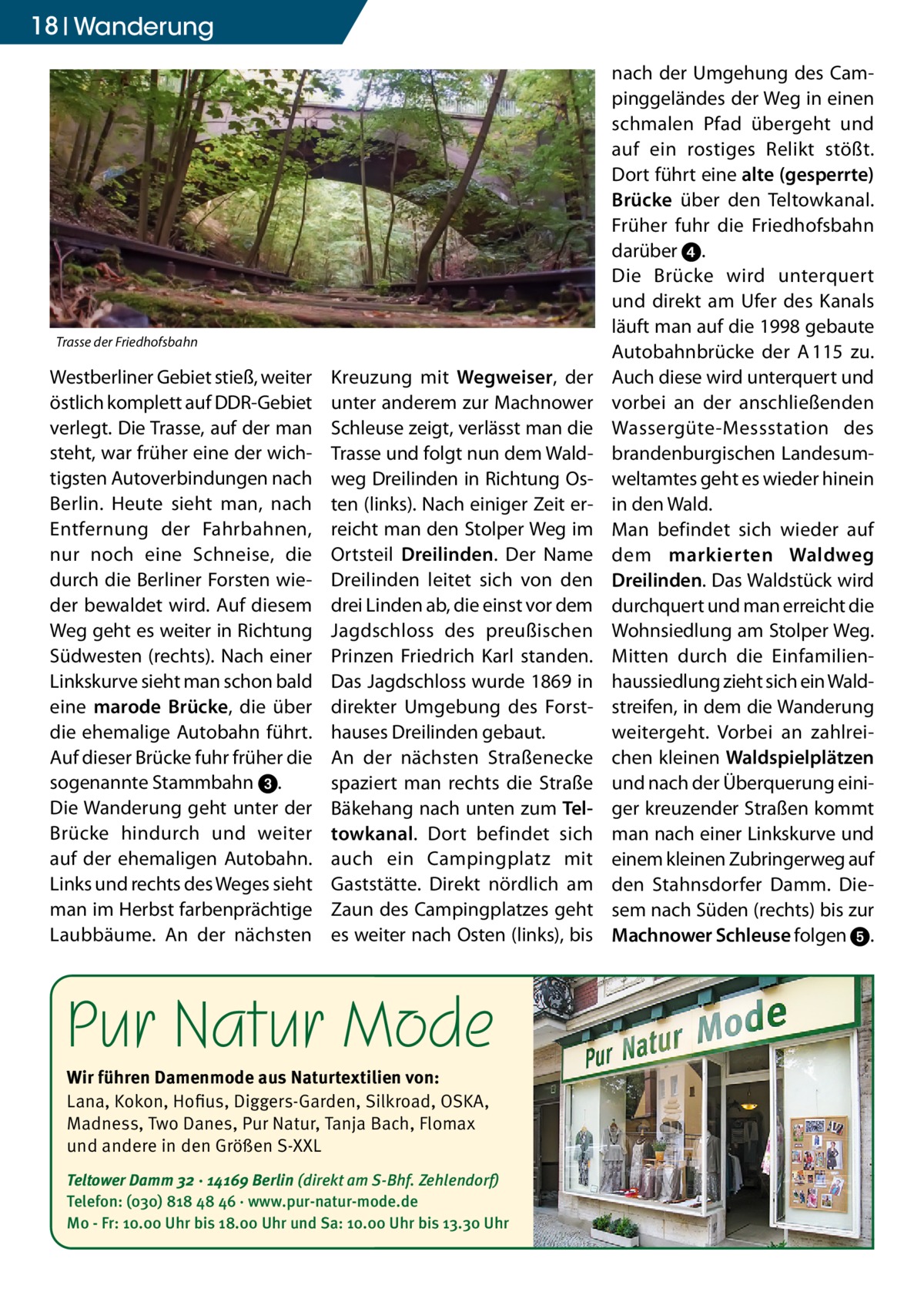 18 Wanderung  Trasse der Friedhofsbahn  Westberliner Gebiet stieß, weiter östlich komplett auf DDR-Gebiet verlegt. Die Trasse, auf der man steht, war früher eine der wichtigsten Autoverbindungen nach Berlin. Heute sieht man, nach Entfernung der Fahrbahnen, nur noch eine Schneise, die durch die Berliner Forsten wieder bewaldet wird. Auf diesem Weg geht es weiter in Richtung Südwesten (rechts). Nach einer Linkskurve sieht man schon bald eine marode Brücke, die über die ehemalige Autobahn führt. Auf dieser Brücke fuhr früher die sogenannte Stammbahn 3. Die Wanderung geht unter der Brücke hindurch und weiter auf der ehemaligen Autobahn. Links und rechts des Weges sieht man im Herbst farbenprächtige Laubbäume. An der nächsten  Kreuzung mit Wegweiser, der unter anderem zur Machnower Schleuse zeigt, verlässt man die Trasse und folgt nun dem Waldweg Dreilinden in Richtung Osten (links). Nach einiger Zeit erreicht man den Stolper Weg im Ortsteil Dreilinden. Der Name Dreilinden leitet sich von den drei Linden ab, die einst vor dem Jagdschloss des preußischen Prinzen Friedrich Karl standen. Das Jagdschloss wurde 1869 in direkter Umgebung des Forsthauses Dreilinden gebaut. An der nächsten Straßenecke spaziert man rechts die Straße Bäkehang nach unten zum Tel­ towkanal. Dort befindet sich auch ein Campingplatz mit Gaststätte. Direkt nördlich am Zaun des Campingplatzes geht es weiter nach Osten (links), bis  Pur Natur Mode Wir führen Damenmode aus Naturtextilien von: Lana, Kokon, Hofius, Diggers-Garden, Silkroad, OSKA, Madness, Two Danes, Pur Natur, Tanja Bach, Flomax und andere in den Größen S-XXL Teltower Damm 32 · 14169 Berlin (direkt am S-Bhf. Zehlendorf) Telefon: (030) 818 48 46 · www.pur-natur-mode.de Mo - Fr: 10.00 Uhr bis 18.00 Uhr und Sa: 10.00 Uhr bis 13.30 Uhr  nach der Umgehung des Campinggeländes der Weg in einen schmalen Pfad übergeht und auf ein rostiges Relikt stößt. Dort führt eine alte (gesperrte) Brücke über den Teltowkanal. Früher fuhr die Friedhofsbahn darüber 4. Die Brücke wird unterquert und direkt am Ufer des Kanals läuft man auf die 1998 gebaute Autobahnbrücke der A 115 zu. Auch diese wird unterquert und vorbei an der anschließenden Wassergüte-Messstation des brandenburgischen Landesumweltamtes geht es wieder hinein in den Wald. Man befindet sich wieder auf dem markierten Waldweg Dreilinden. Das Waldstück wird durchquert und man erreicht die Wohnsiedlung am Stolper Weg. Mitten durch die Einfamilien­ haussiedlung zieht sich ein Waldstreifen, in dem die Wanderung weitergeht. Vorbei an zahlreichen kleinen Waldspielplätzen und nach der Überquerung einiger kreuzender Straßen kommt man nach einer Linkskurve und einem kleinen Zubringerweg auf den Stahnsdorfer Damm. Diesem nach Süden (rechts) bis zur Machnower Schleuse folgen 5.