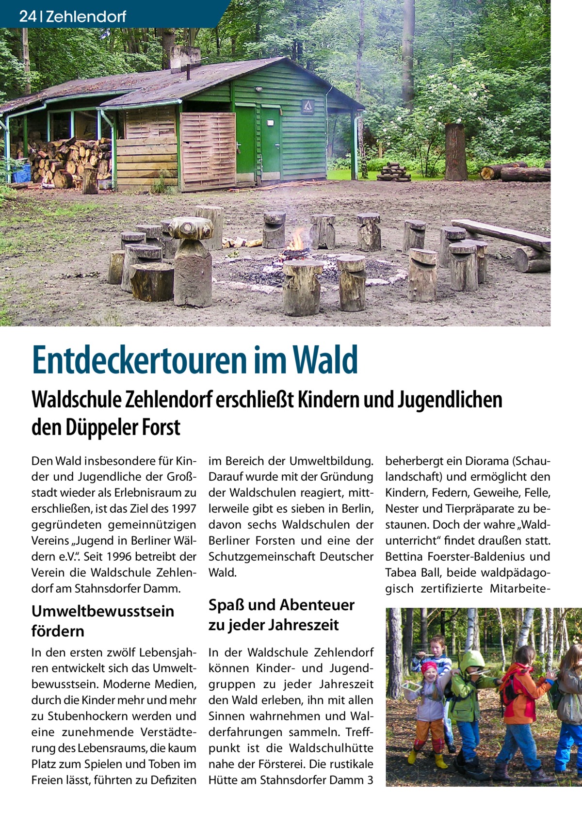 24 Zehlendorf Gesundheit  Entdeckertouren im Wald  Waldschule Zehlendorf erschließt Kindern und Jugendlichen den Düppeler Forst Den Wald insbesondere für Kinder und Jugendliche der Großstadt wieder als Erlebnisraum zu erschließen, ist das Ziel des 1997 gegründeten gemeinnützigen Vereins „Jugend in Berliner Wäldern e.V.“. Seit 1996 betreibt der Verein die Waldschule Zehlendorf am Stahnsdorfer Damm.  im Bereich der Umweltbildung. Darauf wurde mit der Gründung der Waldschulen reagiert, mittlerweile gibt es sieben in Berlin, davon sechs Waldschulen der Berliner Forsten und eine der Schutzgemeinschaft Deutscher Wald.  Umweltbewusstsein fördern  Spaß und Abenteuer zu jeder Jahreszeit  In den ersten zwölf Lebensjahren entwickelt sich das Umweltbewusstsein. Moderne Medien, durch die Kinder mehr und mehr zu Stubenhockern werden und eine zunehmende Verstädterung des Lebensraums, die kaum Platz zum Spielen und Toben im Freien lässt, führten zu Defiziten  In der Waldschule Zehlendorf können Kinder- und Jugendgruppen zu jeder Jahreszeit den Wald erleben, ihn mit allen Sinnen wahrnehmen und Walderfahrungen sammeln. Treffpunkt ist die Waldschulhütte nahe der Försterei. Die rustikale Hütte am Stahnsdorfer Damm 3  beherbergt ein Diorama (Schaulandschaft) und ermöglicht den Kindern, Federn, Geweihe, Felle, Nester und Tierpräparate zu bestaunen. Doch der wahre „Waldunterricht“ findet draußen statt. Bettina Foerster-Baldenius und Tabea Ball, beide waldpädagogisch zertifizierte Mitarbeit