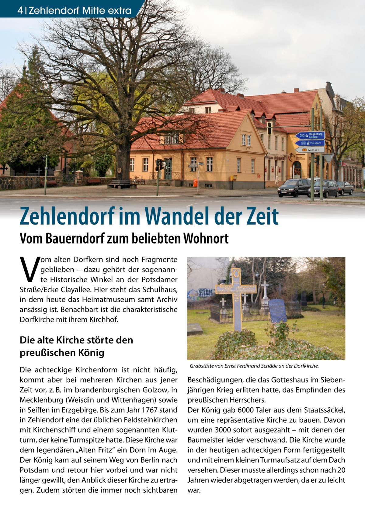 4 zehlendorf mitte extra  Zehlendorf im Wandel der Zeit Vom Bauerndorf zum beliebten Wohnort  V  om alten Dorfkern sind noch Fragmente geblieben – dazu gehört der sogenannte Historische Winkel an der Potsdamer Straße/Ecke Clayallee. Hier steht das Schulhaus, in dem heute das Heimatmuseum samt Archiv ansässig ist. Benachbart ist die charakteristische Dorfkirche mit ihrem Kirchhof.  Die alte Kirche störte den preußischen König Die achteckige Kirchenform ist nicht häufig, kommt aber bei mehreren Kirchen aus jener Zeit vor, z. B. im brandenburgischen Golzow, in Mecklenburg (Weisdin und Wittenhagen) sowie in Seiffen im Erzgebirge. Bis zum Jahr 1767 stand in Zehlendorf eine der üblichen Feldsteinkirchen mit Kirchenschiff und einem sogenannten Klutturm, der keine Turmspitze hatte. Diese Kirche war dem legendären „Alten Fritz“ ein Dorn im Auge. Der König kam auf seinem Weg von Berlin nach Potsdam und retour hier vorbei und war nicht länger gewillt, den Anblick dieser Kirche zu ertragen. Zudem störten die immer noch sichtbaren  Grabstätte von Ernst Ferdinand Schäde an der Dorfkirche.  Beschädigungen, die das Gotteshaus im Siebenjährigen Krieg erlitten hatte, das Empfinden des preußischen Herrschers. Der König gab 6000 Taler aus dem Staatssäckel, um eine repräsentative Kirche zu bauen. Davon wurden 3000 sofort ausgezahlt – mit denen der Baumeister leider verschwand. Die Kirche wurde in der heutigen achteckigen Form fertiggestellt und mit einem kleinen Turmaufsatz auf dem Dach versehen. Dieser musste allerdings schon nach 20 Jahren wieder abgetragen werden, da er zu leicht war.