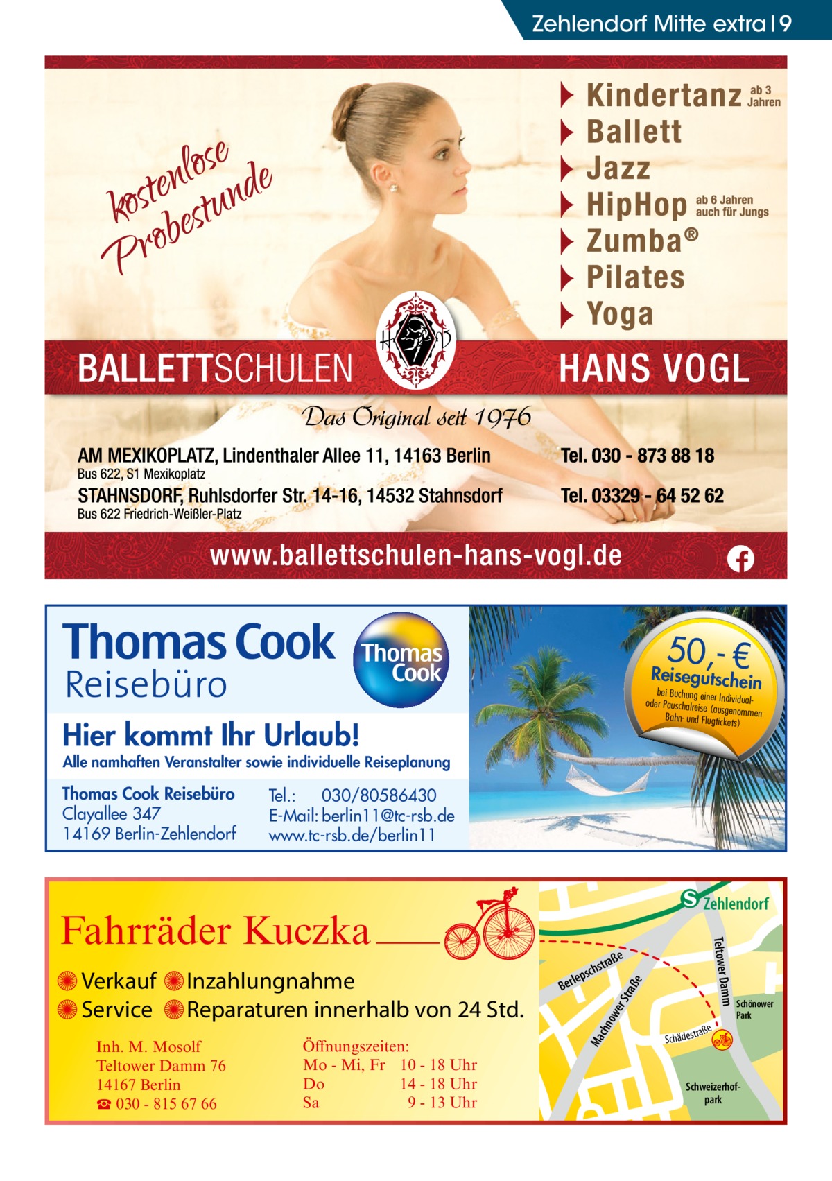 Zehlendorf Mitte extra 9  50,- €  Reisegutsche  in  bei Buchung eine r Individualoder Pauschalreis e (ausgenommen Bahn- und Flugtick ets)  Hier kommt Ihr Urlaub!  Alle namhaften Veranstalter sowie individuelle Reiseplanung  Thomas Cook Reisebüro Clayallee 347 14169 Berlin-Zehlendorf  Tel.: 030/80586430 E-Mail: berlin11@tc-rsb.de www.tc-rsb.de/berlin11  e  ow er S traß chn  Ma  Schönower Park  Schweizerhofpark  Str.  jery str.  str.  ra ße  andd  S c hä d e s t  h rauc  Öffnungszeiten: Mo - Mi, Fr 10 - 18 Uhr Do 14 - 18 Uhr Sa 9 - 13 Uhr  udstr.  Gertra  Inh. M. Mosolf Teltower Damm 76 14167 Berlin ☎ 030 - 815 67 66  e raß  chst  leps  Ber  Mühlenstr -H Prinz  Inzahlungnahme Reparaturen innerhalb von 24 Std.  mm  Verkauf Service  Teltower Da  Fahrräder Kuczka  n e Stub  Zehlendorf