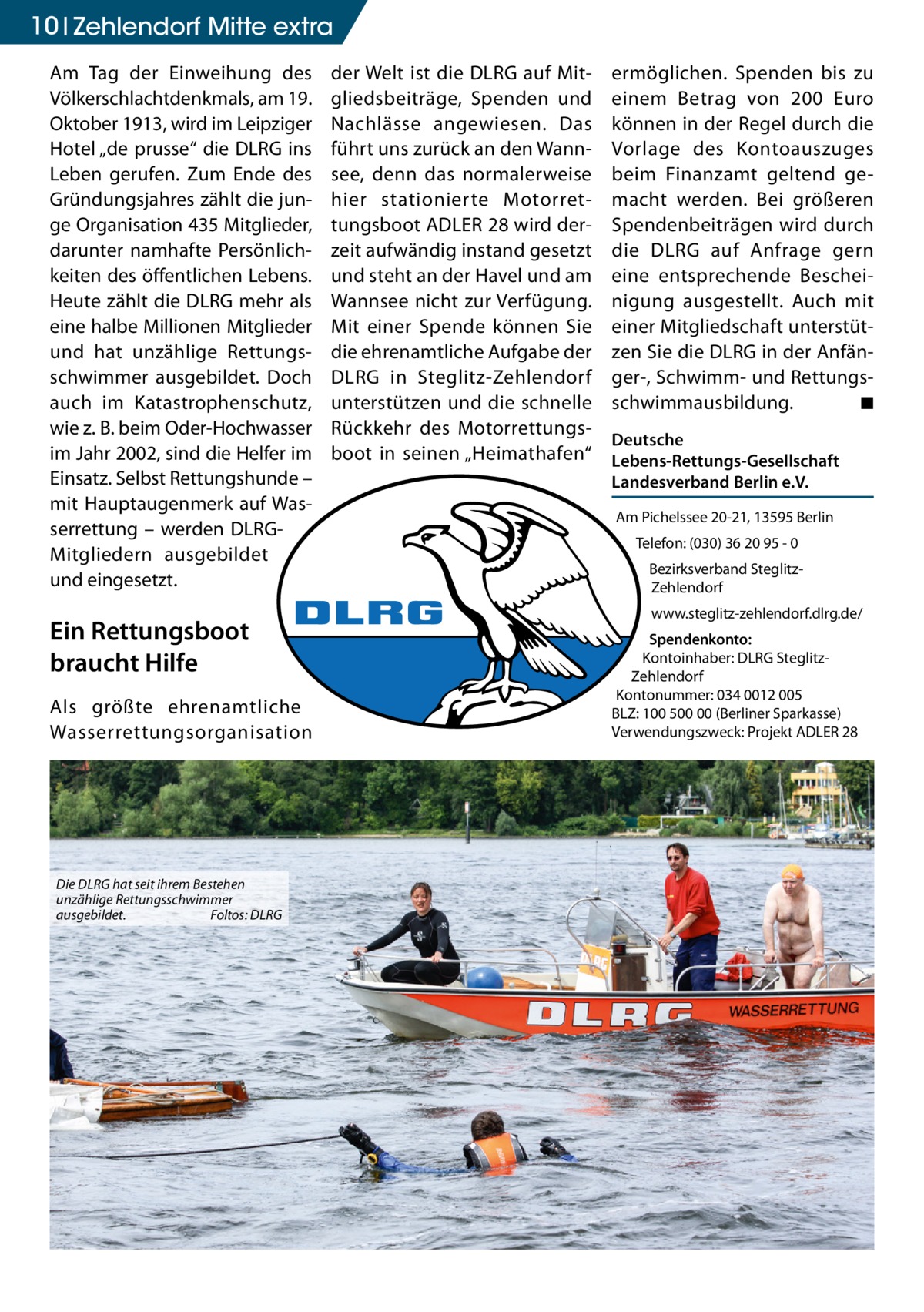 10 zehlendorf mitte extra Am Tag der Einweihung des Völkerschlachtdenkmals, am 19. Oktober 1913, wird im Leipziger Hotel „de prusse“ die DLRG ins Leben gerufen. Zum Ende des Gründungsjahres zählt die junge Organisation 435 Mitglieder, darunter namhafte Persönlichkeiten des öffentlichen Lebens. Heute zählt die DLRG mehr als eine halbe Millionen Mitglieder und hat unzählige Rettungsschwimmer ausgebildet. Doch auch im Katastrophenschutz, wie z. B. beim Oder-Hochwasser im Jahr 2002, sind die Helfer im Einsatz. Selbst Rettungshunde – mit Hauptaugenmerk auf Wasserrettung – werden DLRGMitgliedern ausgebildet und eingesetzt.  Ein Rettungsboot braucht Hilfe Als größte ehrenamtliche Wasserrettungsorganisation  Die DLRG hat seit ihrem Bestehen unzählige Rettungsschwimmer ausgebildet. Foltos: DLRG  der Welt ist die DLRG auf Mitgliedsbeiträge, Spenden und Nachlässe angewiesen. Das führt uns zurück an den Wannsee, denn das normalerweise hier stationierte Motorrettungsboot ADLER 28 wird derzeit aufwändig instand gesetzt und steht an der Havel und am Wannsee nicht zur Verfügung. Mit einer Spende können Sie die ehrenamtliche Aufgabe der DLRG in Steglitz-Zehlendorf unterstützen und die schnelle Rückkehr des Motorrettungsboot in seinen „Heimathafen“  ermöglichen. Spenden bis zu einem Betrag von 200 Euro können in der Regel durch die Vorlage des Kontoauszuges beim Finanzamt geltend gemacht werden. Bei größeren Spendenbeiträgen wird durch die DLRG auf Anfrage gern eine entsprechende Bescheinigung ausgestellt. Auch mit einer Mitgliedschaft unterstützen Sie die DLRG in der Anfänger-, Schwimm- und Rettungsschwimmausbildung. ◾ Deutsche Lebens-Rettungs-Gesellschaft Landesverband Berlin e.V. Am Pichelssee 20-21, 13595 Berlin Telefon: (030) 36 20 95 - 0 Bezirksverband SteglitzZehlendorf www.steglitz-zehlendorf.dlrg.de/ Spendenkonto: Kontoinhaber: DLRG SteglitzZehlendorf Kontonummer: 034 0012 005 BLZ: 100 500 00 (Berliner Sparkasse) Verwendungszweck: Projekt ADLER 28
