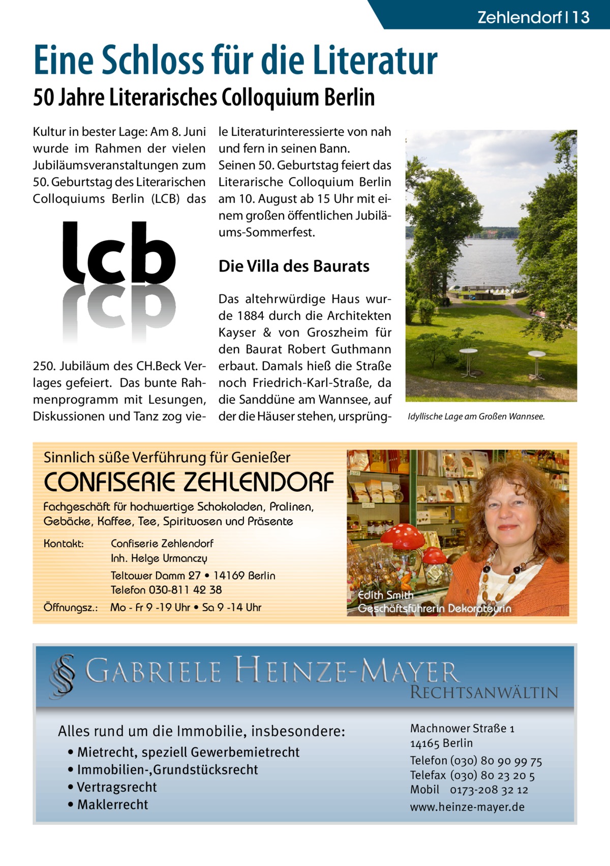 zehlendorf 13  Eine Schloss für die Literatur 50 Jahre Literarisches Colloquium Berlin Kultur in bester Lage: Am 8. Juni wurde im Rahmen der vielen Jubiläumsveranstaltungen zum 50. Geburtstag des Literarischen Colloquiums Berlin (LCB) das  le Literaturinteressierte von nah und fern in seinen Bann. Seinen 50. Geburtstag feiert das Literarische Colloquium Berlin am 10. August ab 15 Uhr mit einem großen öffentlichen Jubiläums-Sommerfest.  Die Villa des Baurats  250. Jubiläum des CH.Beck Verlages gefeiert. Das bunte Rahmenprogramm mit Lesungen, Diskussionen und Tanz zog vie Das altehrwürdige Haus wurde 1884 durch die Architekten Kayser & von Groszheim für den Baurat Robert Guthmann erbaut. Damals hieß die Straße noch Friedrich-Karl-Straße, da die Sanddüne am Wannsee, auf der die Häuser stehen, ursprüng Idyllische Lage am Großen Wannsee.  Sinnlich süße Verführung für Genießer  CONFISERIE ZEHLENDORF Fachgeschäft für hochwertige Schokoladen, Pralinen, Gebäcke, Kaffee, Tee, Spirituosen und Präsente Kontakt:  Confiserie Zehlendorf Inh. Helge Urmanczy Teltower Damm 27 • 14169 Berlin Telefon 030-811 42 38  Öffnungsz.:  Mo - Fr 9 -19 Uhr • Sa 9 -14 Uhr  Edith Smith Geschäftsführerin Dekorateurin  RECHTSANWÄLTIN Alles rund um die Immobilie, insbesondere: • Mietrecht, speziell Gewerbemietrecht • Immobilien-,Grundstücksrecht • Vertragsrecht • Maklerrecht  Machnower Straße 1 14165 Berlin Telefon (030) 80 90 99 75 Telefax (030) 80 23 20 5 Mobil 0173-208 32 12 www.heinze-mayer.de