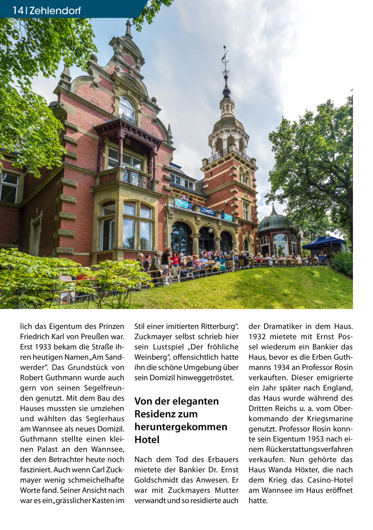 14 Zehlendorf  lich das Eigentum des Prinzen Friedrich Karl von Preußen war. Erst 1933 bekam die Straße ihren heutigen Namen „Am Sandwerder“. Das Grundstück von Robert Guthmann wurde auch gern von seinen Segelfreunden genutzt. Mit dem Bau des Hauses mussten sie umziehen und wählten das Seglerhaus am Wannsee als neues Domizil. Guthmann stellte einen kleinen Palast an den Wannsee, der den Betrachter heute noch fasziniert. Auch wenn Carl Zuckmayer wenig schmeichelhafte Worte fand. Seiner Ansicht nach war es ein „grässlicher Kasten im  Stil einer imitierten Ritterburg“. Zuckmayer selbst schrieb hier sein Lustspiel „Der fröhliche Weinberg“, offensichtlich hatte ihn die schöne Umgebung über sein Domizil hinweggetröstet.  Von der eleganten Residenz zum heruntergekommen Hotel Nach dem Tod des Erbauers mietete der Bankier Dr. Ernst Goldschmidt das Anwesen. Er war mit Zuckmayers Mutter verwandt und so residierte auch  der Dramatiker in dem Haus. 1932 mietete mit Ernst Possel wiederum ein Bankier das Haus, bevor es die Erben Guthmanns 1934 an Professor Rosin verkauften. Dieser emigrierte ein Jahr später nach England, das Haus wurde während des Dritten Reichs u. a. vom Oberkommando der Kriegsmarine genutzt. Professor Rosin konnte sein Eigentum 1953 nach einem Rückerstattungsverfahren verkaufen. Nun gehörte das Haus Wanda Höxter, die nach dem Krieg das Casino-Hotel am Wannsee im Haus eröffnet hatte.