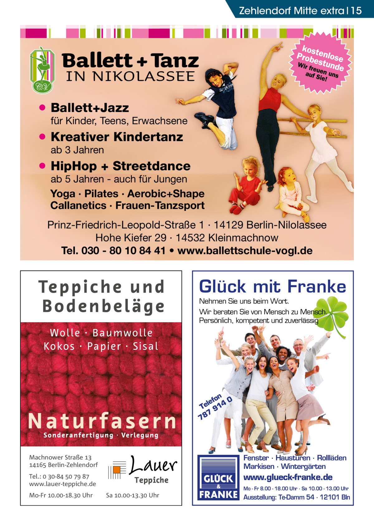 Zehlendorf Mitte Ratgeber extra 15  ● Ballett+Jazz  für Kinder, Teens, Erwachsene  ● Kreativer Kindertanz ab 3 Jahren  ● HipHop + Streetdance  ab 5 Jahren - auch für Jungen Yoga · Pilates · Aerobic+Shape Callanetics · Frauen-Tanzsport  Prinz-Friedrich-Leopold-Straße 1 · 14129 Berlin-Nilolassee Hohe Kiefer 29 · 14532 Kleinmachnow Tel. 030 - 80 10 84 41 • www.ballettschule-vogl.de  Glück mit Franke Nehmen Sie uns beim Wort. Wir beraten Sie von Mensch zu Mensch. Persönlich, kompetent und zuverlässig  on 0 lef Te 914 7 78  Machnower Straße   Berlin-Zehlendorf  Fenster · Haustüren · Rollläden Markisen · Wintergärten  Tel.:  -    www.lauer-teppiche.de  www.glueck-franke.de  Mo-Fr .-. Uhr  Mo - Fr 8.00 - 18.00 Uhr · Sa 10.00 - 13.00 Uhr  Sa .-. Uhr  Ausstellung: Te-Damm 54 · 12101 Bln