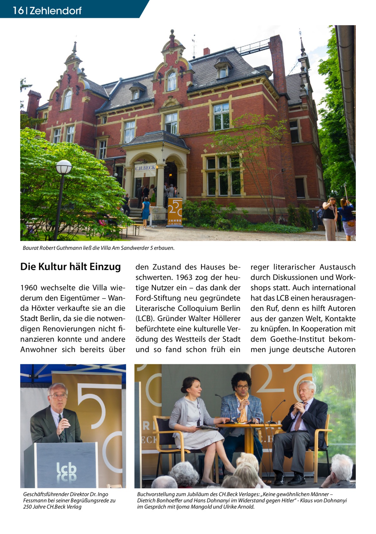 16 Zehlendorf  Baurat Robert Guthmann ließ die Villa Am Sandwerder 5 erbauen.  Die Kultur hält Einzug 1960 wechselte die Villa wiederum den Eigentümer – Wanda Höxter verkaufte sie an die Stadt Berlin, da sie die notwendigen Renovierungen nicht finanzieren konnte und andere Anwohner sich bereits über  Geschäftsführender Direktor Dr. Ingo Fessmann bei seiner Begrüßungsrede zu 250 Jahre CH.Beck Verlag  den Zustand des Hauses beschwerten. 1963 zog der heutige Nutzer ein – das dank der Ford-Stiftung neu gegründete Literarische Colloquium Berlin (LCB). Gründer Walter Höllerer befürchtete eine kulturelle Verödung des Westteils der Stadt und so fand schon früh ein  reger literarischer Austausch durch Diskussionen und Workshops statt. Auch international hat das LCB einen herausragenden Ruf, denn es hilft Autoren aus der ganzen Welt, Kontakte zu knüpfen. In Kooperation mit dem Goethe-Institut bekommen junge deutsche Autoren  Buchvorstellung zum Jubiläum des CH.Beck Verlages: „Keine gewöhnlichen Männer – Dietrich Bonhoeffer und Hans Dohnanyi im Widerstand gegen Hitler“ - Klaus von Dohnanyi im Gespräch mit Ijoma Mangold und Ulrike Arnold.