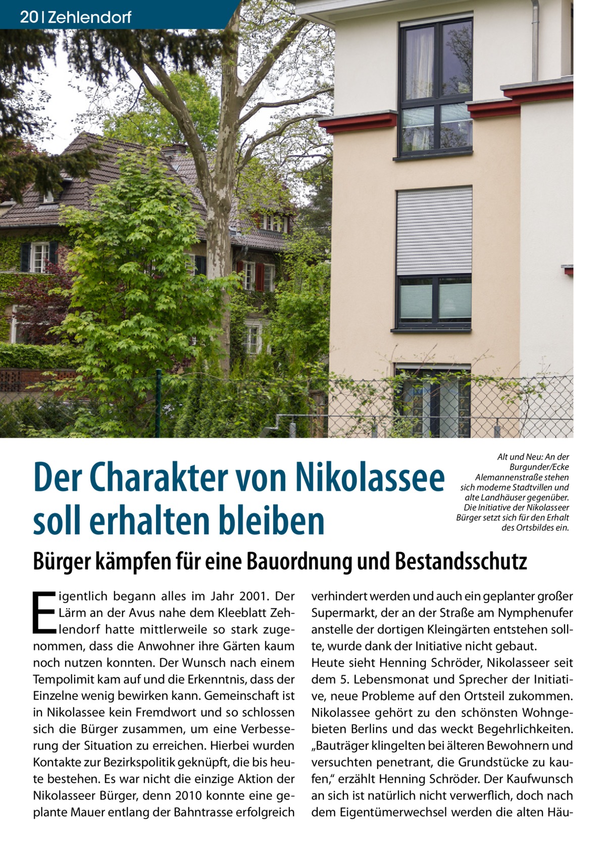 20 Zehlendorf  Der Charakter von Nikolassee soll erhalten bleiben  Alt und Neu: An der Burgunder/Ecke Alemannenstraße stehen sich moderne Stadtvillen und alte Landhäuser gegenüber. Die Initiative der Nikolasseer Bürger setzt sich für den Erhalt des Ortsbildes ein.  Bürger kämpfen für eine Bauordnung und Bestandsschutz  E  igentlich begann alles im Jahr 2001. Der Lärm an der Avus nahe dem Kleeblatt Zehlendorf hatte mittlerweile so stark zugenommen, dass die Anwohner ihre Gärten kaum noch nutzen konnten. Der Wunsch nach einem Tempolimit kam auf und die Erkenntnis, dass der Einzelne wenig bewirken kann. Gemeinschaft ist in Nikolassee kein Fremdwort und so schlossen sich die Bürger zusammen, um eine Verbesserung der Situation zu erreichen. Hierbei wurden Kontakte zur Bezirkspolitik geknüpft, die bis heute bestehen. Es war nicht die einzige Aktion der Nikolasseer Bürger, denn 2010 konnte eine geplante Mauer entlang der Bahntrasse erfolgreich  verhindert werden und auch ein geplanter großer Supermarkt, der an der Straße am Nymphenufer anstelle der dortigen Kleingärten entstehen sollte, wurde dank der Initiative nicht gebaut. Heute sieht Henning Schröder, Nikolasseer seit dem 5. Lebensmonat und Sprecher der Initiative, neue Probleme auf den Ortsteil zukommen. Nikolassee gehört zu den schönsten Wohngebieten Berlins und das weckt Begehrlichkeiten. „Bauträger klingelten bei älteren Bewohnern und versuchten penetrant, die Grundstücke zu kaufen,“ erzählt Henning Schröder. Der Kaufwunsch an sich ist natürlich nicht verwerflich, doch nach dem Eigentümerwechsel werden die alten Hä