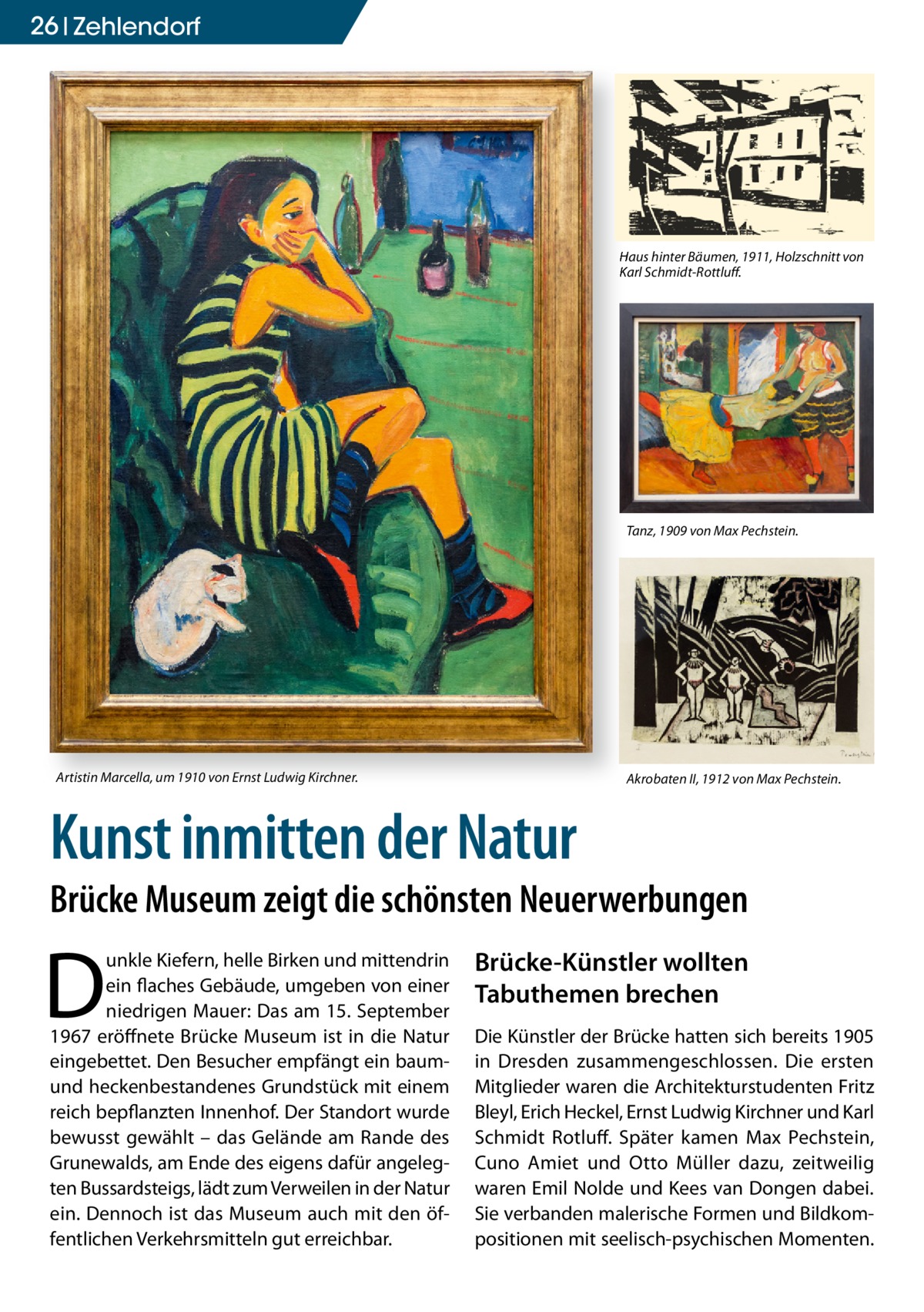 26 zehlendorf  Haus hinter Bäumen, 1911, Holzschnitt von Karl Schmidt-Rottluff.  Tanz, 1909 von Max Pechstein.  Artistin Marcella, um 1910 von Ernst Ludwig Kirchner.  Akrobaten II, 1912 von Max Pechstein.  Kunst inmitten der Natur  Brücke Museum zeigt die schönsten Neuerwerbungen  D  unkle Kiefern, helle Birken und mittendrin ein flaches Gebäude, umgeben von einer niedrigen Mauer: Das am 15. September 1967 eröffnete Brücke Museum ist in die Natur eingebettet. Den Besucher empfängt ein baumund heckenbestandenes Grundstück mit einem reich bepflanzten Innenhof. Der Standort wurde bewusst gewählt – das Gelände am Rande des Grunewalds, am Ende des eigens dafür angelegten Bussardsteigs, lädt zum Verweilen in der Natur ein. Dennoch ist das Museum auch mit den öffentlichen Verkehrsmitteln gut erreichbar.  Brücke-Künstler wollten Tabuthemen brechen Die Künstler der Brücke hatten sich bereits 1905 in Dresden zusammengeschlossen. Die ersten Mitglieder waren die Architekturstudenten Fritz Bleyl, Erich Heckel, Ernst Ludwig Kirchner und Karl Schmidt Rotluff. Später kamen Max Pechstein, Cuno Amiet und Otto Müller dazu, zeitweilig waren Emil Nolde und Kees van Dongen dabei. Sie verbanden malerische Formen und Bildkompositionen mit seelisch-psychischen Momenten.