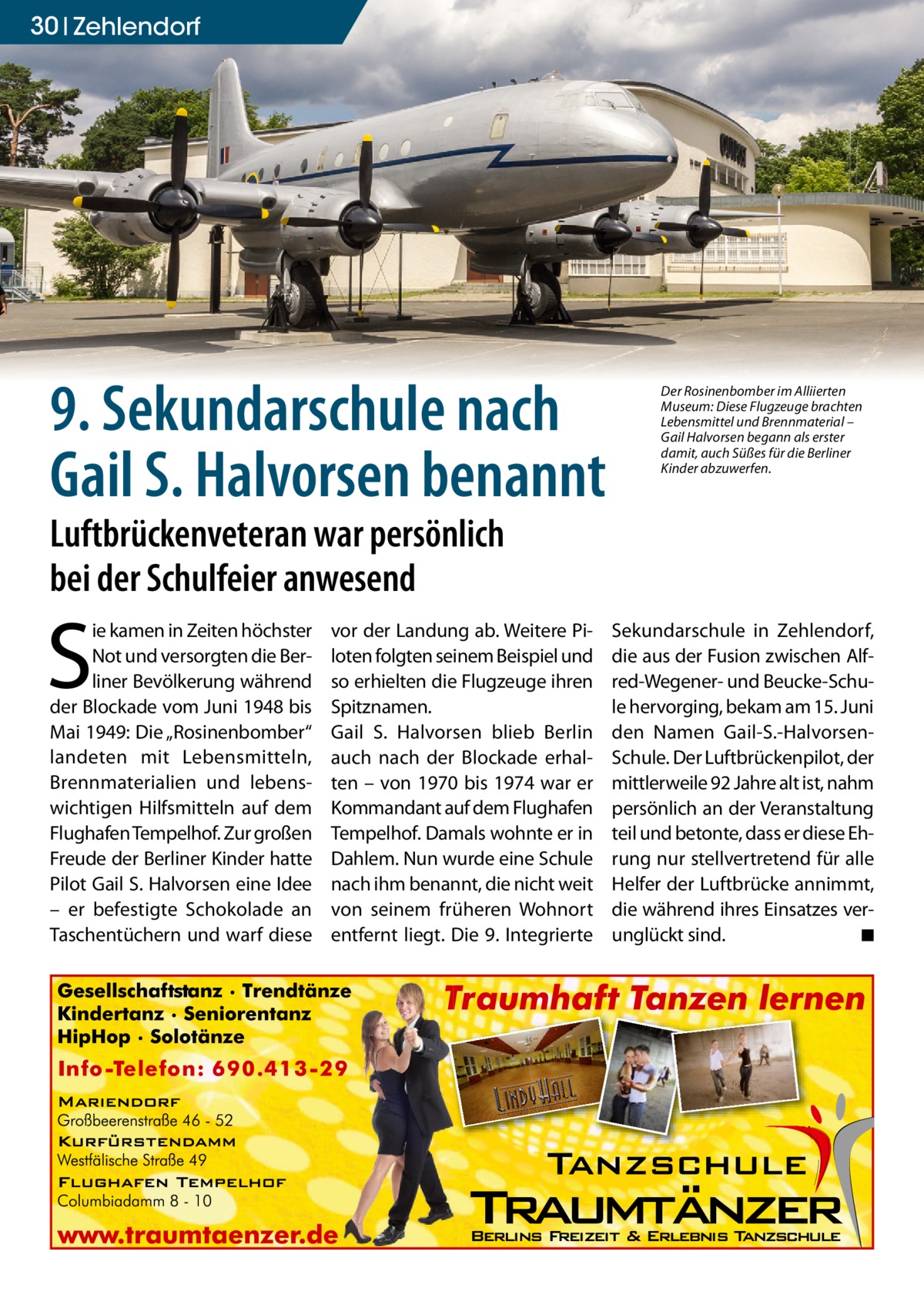 30 zehlendorf  9. Sekundarschule nach Gail S. Halvorsen benannt  Der Rosinenbomber im Alliierten Museum: Diese Flugzeuge brachten Lebensmittel und Brennmaterial – Gail Halvorsen begann als erster damit, auch Süßes für die Berliner Kinder abzuwerfen.  Luftbrückenveteran war persönlich bei der Schulfeier anwesend  S  ie kamen in Zeiten höchster Not und versorgten die Berliner Bevölkerung während der Blockade vom Juni 1948 bis Mai 1949: Die „Rosinenbomber“ landeten mit Lebensmitteln, Brennmaterialien und lebenswichtigen Hilfsmitteln auf dem Flughafen Tempelhof. Zur großen Freude der Berliner Kinder hatte Pilot Gail S. Halvorsen eine Idee – er befestigte Schokolade an Taschentüchern und warf diese  vor der Landung ab. Weitere Piloten folgten seinem Beispiel und so erhielten die Flugzeuge ihren Spitznamen. Gail S. Halvorsen blieb Berlin auch nach der Blockade erhalten – von 1970 bis 1974 war er Kommandant auf dem Flughafen Tempelhof. Damals wohnte er in Dahlem. Nun wurde eine Schule nach ihm benannt, die nicht weit von seinem früheren Wohnort entfernt liegt. Die 9. Integrierte  Sekundarschule in Zehlendorf, die aus der Fusion zwischen Alfred-Wegener- und Beucke-Schule hervorging, bekam am 15. Juni den Namen Gail-S.-HalvorsenSchule. Der Luftbrückenpilot, der mittlerweile 92 Jahre alt ist, nahm persönlich an der Veranstaltung teil und betonte, dass er diese Ehrung nur stellvertretend für alle Helfer der Luftbrücke annimmt, die während ihres Einsatzes verunglückt sind. ◾