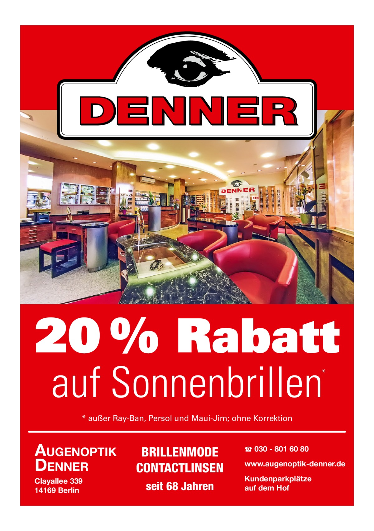 20 % Rabatt auf Sonnenbrillen  *  * außer Ray-Ban, Persol und Maui-Jim; ohne Korrektion  AUGENOPTIK DENNER Clayallee 339 14169 Berlin  BRILLENMODE CONTACTLINSEN seit 68 Jahren  ☎ 030 - 801 60 80 www.augenoptik-denner.de Kundenparkplätze auf dem Hof