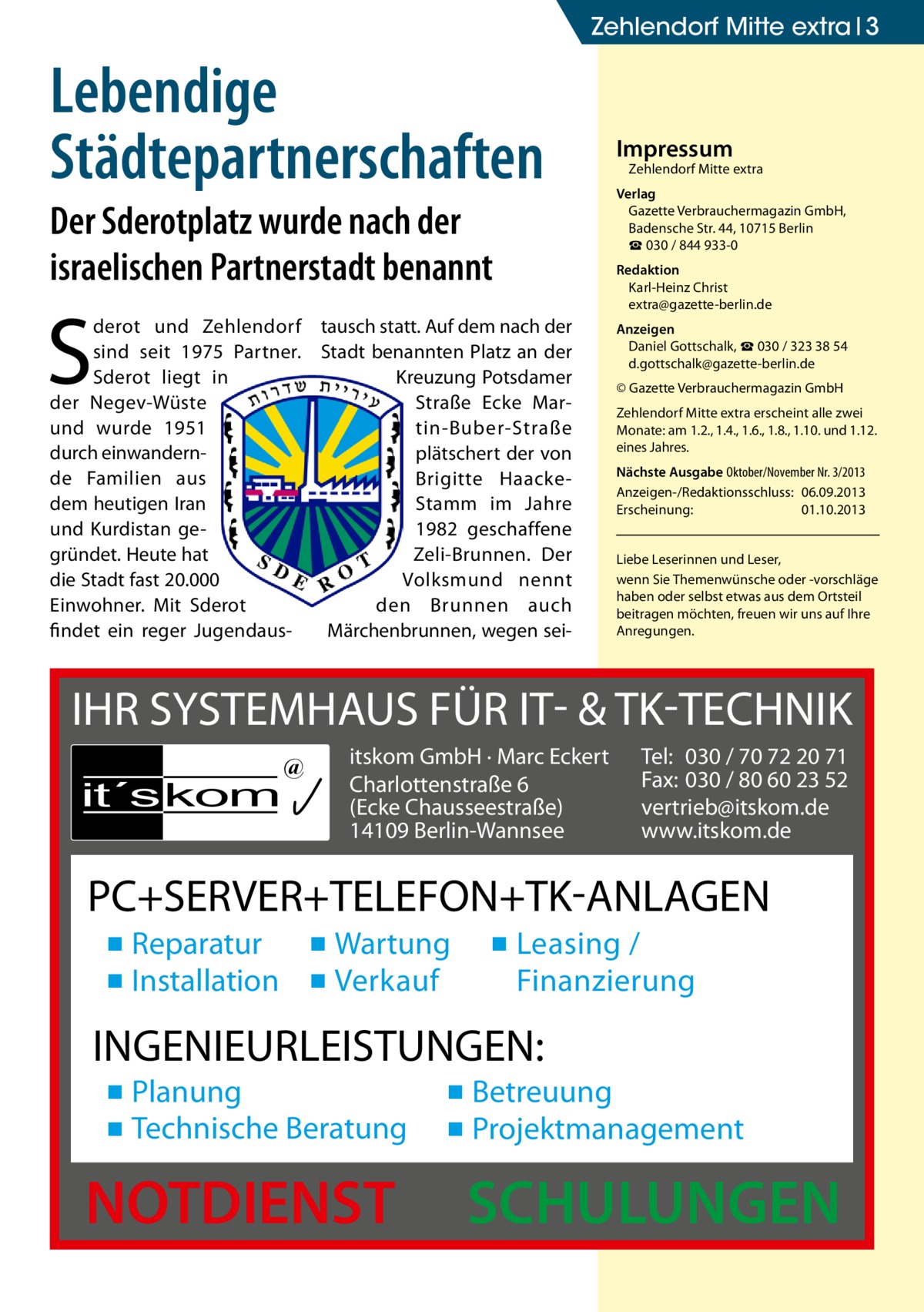 Zehlendorf Mitte extra 3  Lebendige Städtepartnerschaften Der Sderotplatz wurde nach der israelischen Partnerstadt benannt  S  derot und Zehlendorf tausch statt. Auf dem nach der sind seit 1975 Partner. Stadt benannten Platz an der Sderot liegt in Kreuzung Potsdamer der Negev-Wüste Straße Ecke Marund wurde 1951 tin-Buber-Straße durch einwandernplätschert der von de Familien aus Brigitte Haackedem heutigen Iran Stamm im Jahre und Kurdistan ge1982 geschaffene gründet. Heute hat Zeli-Brunnen. Der die Stadt fast 20.000 Volksmund nennt Einwohner. Mit Sderot den Brunnen auch findet ein reger JugendausMärchenbrunnen, wegen sei Impressum  Zehlendorf Mitte extra  Verlag Gazette Verbrauchermagazin GmbH, Badensche Str. 44, 10715 Berlin ☎ 030 / 844 933-0 Redaktion Karl-Heinz Christ extra@gazette-berlin.de Anzeigen Daniel Gottschalk, ☎ 030 / 323 38 54 d.gottschalk@gazette-berlin.de © Gazette Verbrauchermagazin GmbH Zehlendorf Mitte extra erscheint alle zwei Monate: am 1.2., 1.4., 1.6., 1.8., 1.10. und 1.12. eines Jahres. Nächste Ausgabe Oktober/November Nr. 3/2013 Anzeigen-/Redaktionsschluss:	06.09.2013 Erscheinung:	01.10.2013 Liebe Leserinnen und Leser, wenn Sie Themen­wünsche oder -vorschläge haben oder selbst etwas aus dem Ortsteil beitragen möchten, freuen wir uns auf Ihre Anregungen.  IHR SYSTEMHAUS FÜR IT- & TK-TECHNIK it´s kom  @  itskom GmbH · Marc Eckert Charlottenstraße 6 (Ecke Chausseestraße) 14109 Berlin-Wannsee  Tel: 030 / 70 72 20 71 Fax: 030 / 80 60 23 52 vertrieb@itskom.de www.itskom.de  PC+SERVER+TELEFON+TK-ANLAGEN ▪ Reparatur ▪ Wartung ▪ Installation ▪ Verkauf  ▪ Leasing / Finanzierung  INGENIEURLEISTUNGEN: ▪ Planung ▪ Technische Beratung  NOTDIENST  ▪ Betreuung ▪ Projektmanagement  SCHULUNGEN