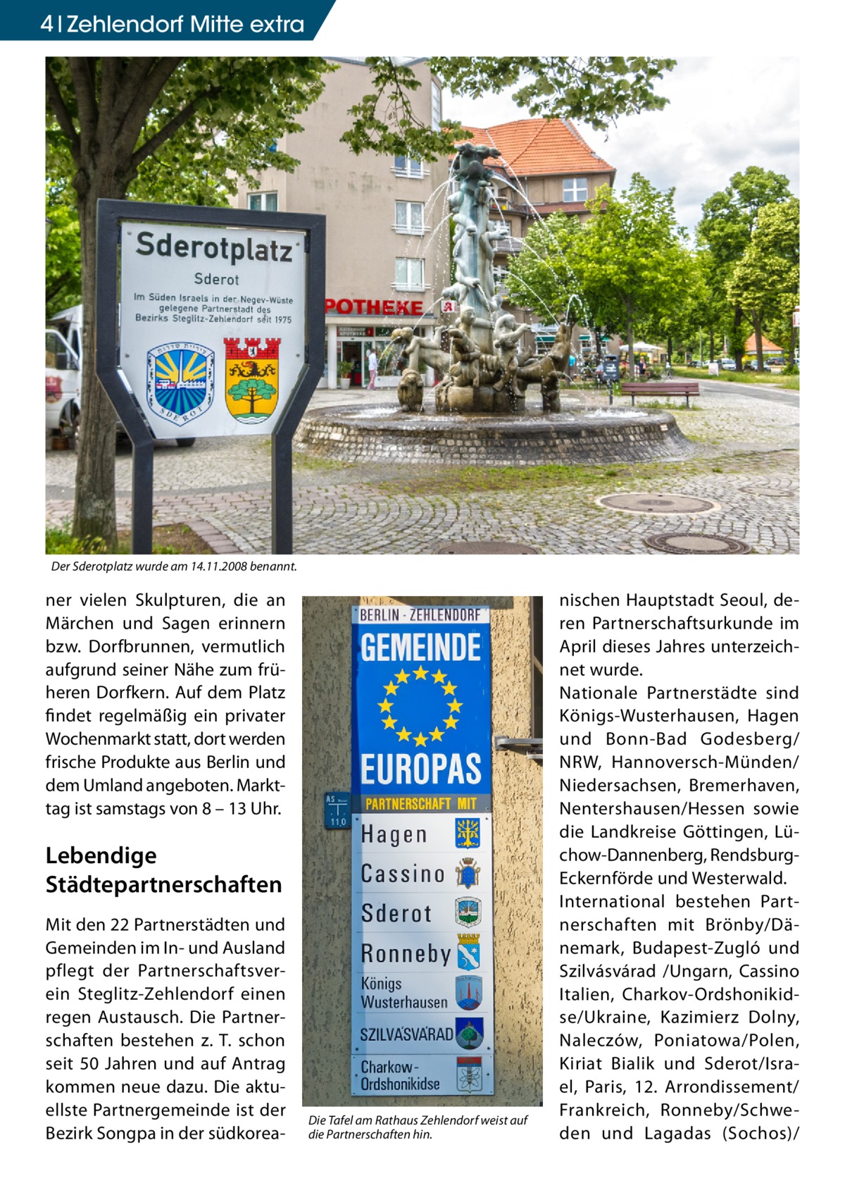 4 Zehlendorf Mitte extra  Der Sderotplatz wurde am 14.11.2008 benannt.  ner vielen Skulpturen, die an Märchen und Sagen erinnern bzw. Dorfbrunnen, vermutlich aufgrund seiner Nähe zum früheren Dorfkern. Auf dem Platz findet regelmäßig ein privater Wochenmarkt statt, dort werden frische Produkte aus Berlin und dem Umland angeboten. Markttag ist samstags von 8 – 13 Uhr.  Lebendige Städtepartnerschaften Mit den 22 Partnerstädten und Gemeinden im In- und Ausland pflegt der Partnerschaftsverein Steglitz-Zehlendorf einen regen Austausch. Die Partnerschaften bestehen z. T. schon seit 50 Jahren und auf Antrag kommen neue dazu. Die aktuellste Partnergemeinde ist der Bezirk Songpa in der südkorea Die Tafel am Rathaus Zehlendorf weist auf die Partnerschaften hin.  nischen Hauptstadt Seoul, deren Partnerschaftsurkunde im April dieses Jahres unterzeichnet wurde. Nationale Partnerstädte sind Königs-Wusterhausen, Hagen und Bonn-Bad Godesberg/ NRW, Hannoversch-Münden/ Niedersachsen, Bremerhaven, Nentershausen/Hessen sowie die Landkreise Göttingen, Lüchow-Dannenberg, RendsburgEckernförde und Westerwald. International bestehen Partnerschaften mit Brönby/Dänemark, Budapest-Zugló und Szilvásvárad /Ungarn, Cassino Italien, Charkov-Ordshonikidse/Ukraine, Kazimierz Dolny, Naleczów, Poniatowa/Polen, Kiriat Bialik und Sderot/Israel, Paris, 12. Arrondissement/ Frankreich, Ronneby/Schweden und Lagadas (Sochos)/