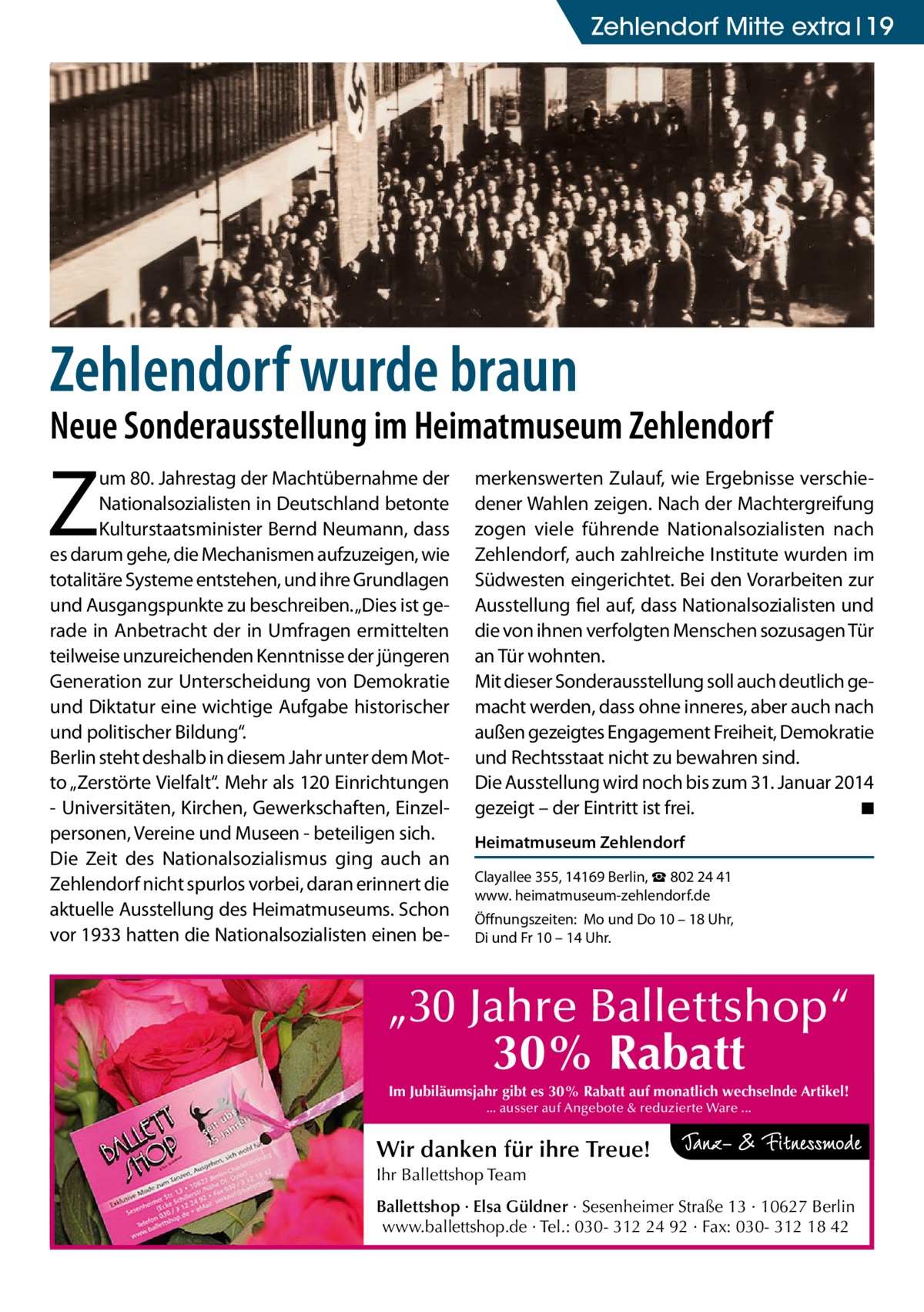 Zehlendorf Mitte extra 19  Zehlendorf wurde braun  Neue Sonderausstellung im Heimatmuseum Zehlendorf  Z  um 80. Jahrestag der Machtübernahme der Nationalsozialisten in Deutschland betonte Kulturstaatsminister Bernd Neumann, dass es darum gehe, die Mechanismen aufzuzeigen, wie totalitäre Systeme entstehen, und ihre Grundlagen und Ausgangspunkte zu beschreiben. „Dies ist gerade in Anbetracht der in Umfragen ermittelten teilweise unzureichenden Kenntnisse der jüngeren Generation zur Unterscheidung von Demokratie und Diktatur eine wichtige Aufgabe historischer und politischer Bildung“. Berlin steht deshalb in diesem Jahr unter dem Motto „Zerstörte Vielfalt“. Mehr als 120 Einrichtungen - Universitäten, Kirchen, Gewerkschaften, Einzelpersonen, Vereine und Museen - beteiligen sich. Die Zeit des Nationalsozialismus ging auch an Zehlendorf nicht spurlos vorbei, daran erinnert die aktuelle Ausstellung des Heimatmuseums. Schon vor 1933 hatten die Nationalsozialisten einen be merkenswerten Zulauf, wie Ergebnisse verschiedener Wahlen zeigen. Nach der Machtergreifung zogen viele führende Nationalsozialisten nach Zehlendorf, auch zahlreiche Institute wurden im Südwesten eingerichtet. Bei den Vorarbeiten zur Ausstellung fiel auf, dass Nationalsozialisten und die von ihnen verfolgten Menschen sozusagen Tür an Tür wohnten. Mit dieser Sonderausstellung soll auch deutlich gemacht werden, dass ohne inneres, aber auch nach außen gezeigtes Engagement Freiheit, Demokratie und Rechtsstaat nicht zu bewahren sind. Die Ausstellung wird noch bis zum 31. Januar 2014 gezeigt – der Eintritt ist frei. � ◾ Heimatmuseum Zehlendorf Clayallee 355, 14169 Berlin, ☎ 802 24 41 www. heimatmuseum-­zehlendorf.de Öffnungszeiten: Mo und Do 10 – 18 Uhr, Di und Fr 10 – 14 Uhr.  „30 Jahre Ballettshop“ 30% Rabatt Im Jubiläumsjahr gibt es 30% Rabatt auf monatlich wechselnde Artikel! ... ausser auf Angebote & reduzierte Ware ...  Wir danken für ihre Treue! Ihr Ballettshop Team Ballettshop · Elsa Güldner · Sesenheimer Straße 13 · 10627 Berlin www.ballettshop.de · Tel.: 030- 312 24 92 · Fax: 030- 312 18 42