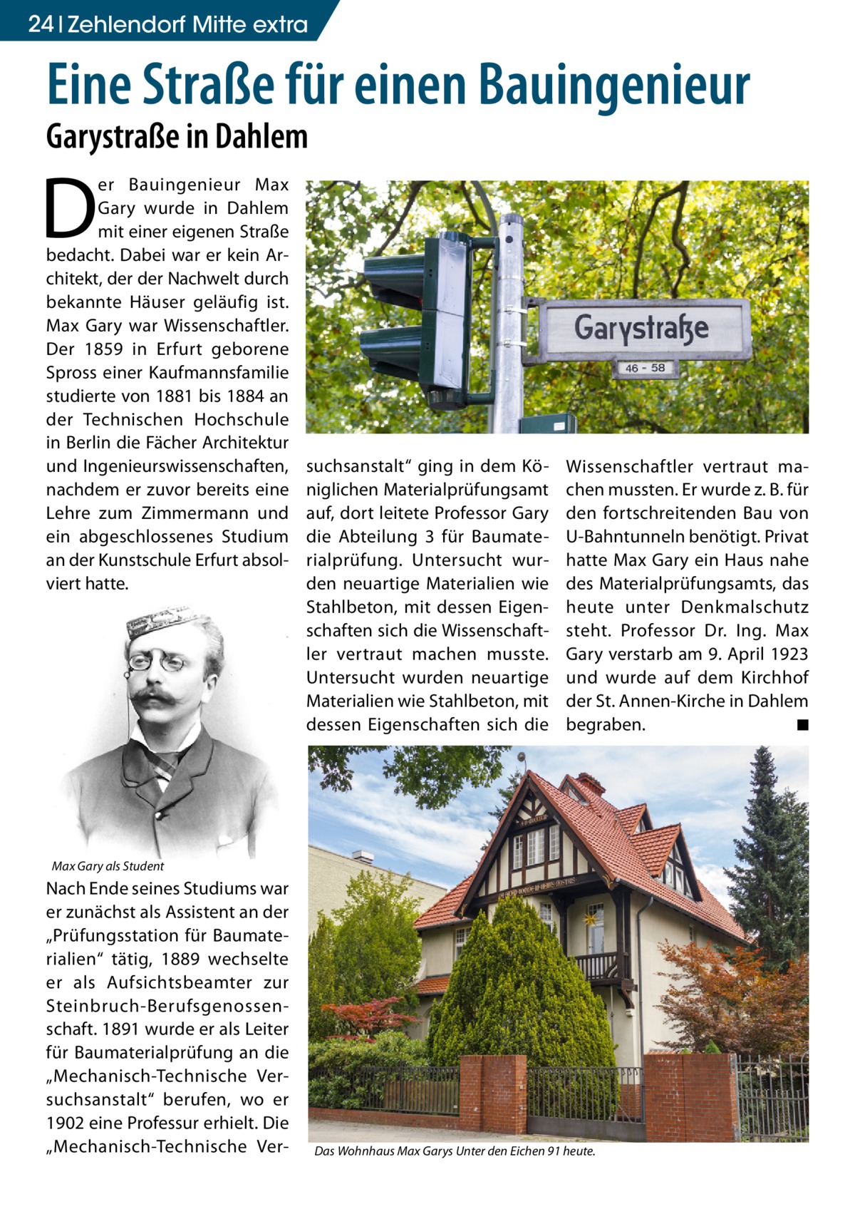 24 Zehlendorf Mitte extra  Eine Straße für einen Bauingenieur Garystraße in Dahlem  D  er Bauingenieur Max Gary wurde in Dahlem mit einer eigenen Straße bedacht. Dabei war er kein Architekt, der der Nachwelt durch bekannte Häuser geläufig ist. Max Gary war Wissenschaftler. Der 1859 in Erfurt geborene Spross einer Kaufmannsfamilie studierte von 1881 bis 1884 an der Technischen Hochschule in Berlin die Fächer Architektur und Ingenieurswissenschaften, nachdem er zuvor bereits eine Lehre zum Zimmermann und ein abgeschlossenes Studium an der Kunstschule Erfurt absolviert hatte.  suchsanstalt“ ging in dem Königlichen Materialprüfungsamt auf, dort leitete Professor Gary die Abteilung 3 für Baumaterialprüfung. Untersucht wurden neuartige Materialien wie Stahlbeton, mit dessen Eigenschaften sich die Wissenschaftler vertraut machen musste. Untersucht wurden neuartige Materialien wie Stahlbeton, mit dessen Eigenschaften sich die  Wissenschaftler vertraut machen mussten. Er wurde z. B. für den fortschreitenden Bau von U-Bahntunneln benötigt. Privat hatte Max Gary ein Haus nahe des Materialprüfungsamts, das heute unter Denkmalschutz steht. Professor Dr. Ing. Max Gary verstarb am 9. April 1923 und wurde auf dem Kirchhof der St. Annen-Kirche in Dahlem begraben. � ◾  Max Gary als Student  Nach Ende seines Studiums war er zunächst als Assistent an der „Prüfungsstation für Baumaterialien“ tätig, 1889 wechselte er als Aufsichtsbeamter zur Steinbruch-Berufsgenossenschaft. 1891 wurde er als Leiter für Baumaterialprüfung an die „Mechanisch-Technische Versuchsanstalt“ berufen, wo er 1902 eine Professur erhielt. Die „Mechanisch-Technische Ver Das Wohnhaus Max Garys Unter den Eichen 91 heute.