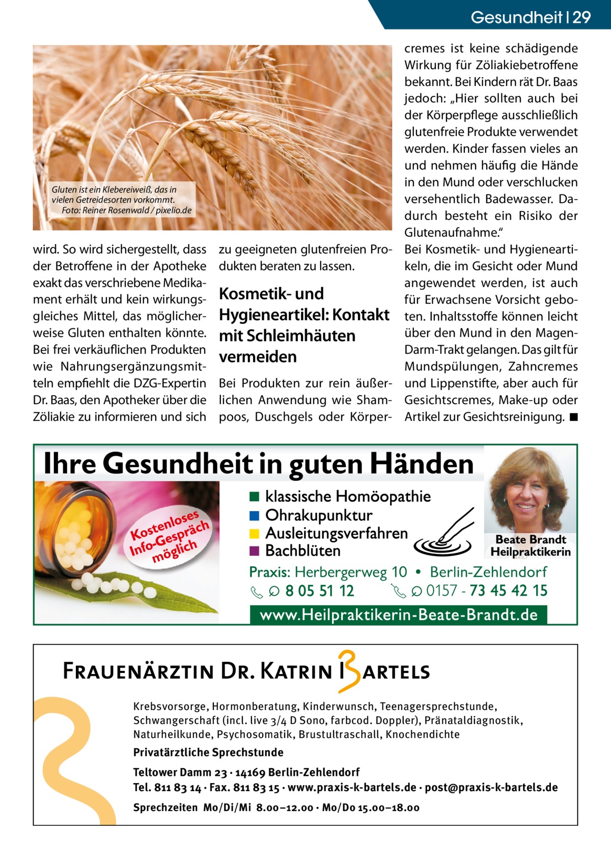 Gesundheit 29  Gluten ist ein Klebereiweiß, das in vielen Getreidesorten vorkommt. Foto: Reiner Rosenwald / pixelio.de  wird. So wird sichergestellt, dass der Betroffene in der Apotheke exakt das verschriebene Medikament erhält und kein wirkungsgleiches Mittel, das möglicherweise Gluten enthalten könnte. Bei frei verkäuflichen Produkten wie Nahrungsergänzungsmitteln empfiehlt die DZG-Expertin Dr. Baas, den Apotheker über die Zöliakie zu informieren und sich  zu geeigneten glutenfreien Produkten beraten zu lassen.  Kosmetik- und Hygieneartikel: Kontakt mit Schleimhäuten vermeiden Bei Produkten zur rein äußerlichen Anwendung wie Shampoos, Duschgels oder Körper cremes ist keine schädigende Wirkung für Zöliakiebetroffene bekannt. Bei Kindern rät Dr. Baas jedoch: „Hier sollten auch bei der Körperpflege ausschließlich glutenfreie Produkte verwendet werden. Kinder fassen vieles an und nehmen häufig die Hände in den Mund oder verschlucken versehentlich Badewasser. Dadurch besteht ein Risiko der Glutenaufnahme.“ Bei Kosmetik- und Hygieneartikeln, die im Gesicht oder Mund angewendet werden, ist auch für Erwachsene Vorsicht geboten. Inhaltsstoffe können leicht über den Mund in den MagenDarm-Trakt gelangen. Das gilt für Mundspülungen, Zahncremes und Lippenstifte, aber auch für Gesichtscremes, Make-up oder Artikel zur Gesichtsreinigung. ◾  Krebsvorsorge, Hormonberatung, Kinderwunsch, Teenagersprechstunde, Schwangerschaft (incl. live 3/4 D Sono, farbcod. Doppler), Pränataldiagnostik, Naturheilkunde, Psychosomatik, Brustultraschall, Knochendichte  Privatärztliche Sprechstunde Teltower Damm 23 · 14169 Berlin-Zehlendorf Tel. 811 83 14 · Fax. 811 83 15 · www.praxis-k-bartels.de · post@praxis-k-bartels.de Sprechzeiten Mo/Di/Mi 8.00–12.00 · Mo/Do 15.00–18.00