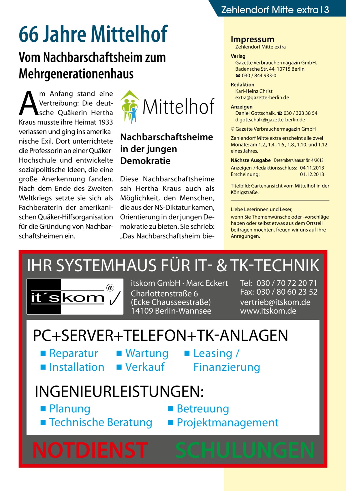 Zehlendorf Mitte extra 3  66 Jahre Mittelhof  Impressum  Zehlendorf Mitte extra  Vom Nachbarschaftsheim zum Mehrgenerationenhaus  Verlag Gazette Verbrauchermagazin GmbH, Badensche Str. 44, 10715 Berlin ☎ 030 / 844 933-0  A  m Anfang stand eine Vertreibung: Die deutsche Quäkerin Hertha Kraus musste ihre Heimat 1933 verlassen und ging ins amerikanische Exil. Dort unterrichtete die Professorin an einer QuäkerHochschule und entwickelte sozialpolitische Ideen, die eine große Anerkennung fanden. Nach dem Ende des Zweiten Weltkriegs setzte sie sich als Fachberaterin der amerikanischen Quäker-Hilfsorganisation für die Gründung von Nachbarschaftsheimen ein.  Redaktion Karl-Heinz Christ extra@gazette-berlin.de Anzeigen Daniel Gottschalk, ☎ 030 / 323 38 54 d.gottschalk@gazette-berlin.de  Nachbarschaftsheime in der jungen Demokratie Diese Nachbarschaftsheime sah Hertha Kraus auch als Möglichkeit, den Menschen, die aus der NS-Diktatur kamen, Orientierung in der jungen Demokratie zu bieten. Sie schrieb: „Das Nachbarschaftsheim bie © Gazette Verbrauchermagazin GmbH Zehlendorf Mitte extra erscheint alle zwei Monate: am 1.2., 1.4., 1.6., 1.8., 1.10. und 1.12. eines Jahres. Nächste Ausgabe Dezember/Januar Nr. 4/2013 Anzeigen-/Redaktionsschluss:	04.11.2013 Erscheinung:	01.12.2013 Titelbild: Gartenansicht vom Mittelhof in der Königstraße. Liebe Leserinnen und Leser, wenn Sie Themen­wünsche oder -vorschläge haben oder selbst etwas aus dem Ortsteil beitragen möchten, freuen wir uns auf Ihre Anregungen.  IHR SYSTEMHAUS FÜR IT- & TK-TECHNIK it´s kom  @  itskom GmbH · Marc Eckert Charlottenstraße 6 (Ecke Chausseestraße) 14109 Berlin-Wannsee  Tel: 030 / 70 72 20 71 Fax: 030 / 80 60 23 52 vertrieb@itskom.de www.itskom.de  PC+SERVER+TELEFON+TK-ANLAGEN ▪ Reparatur ▪ Wartung ▪ Installation ▪ Verkauf  ▪ Leasing / Finanzierung  INGENIEURLEISTUNGEN: ▪ Planung ▪ Technische Beratung  NOTDIENST  ▪ Betreuung ▪ Projektmanagement  SCHULUNGEN