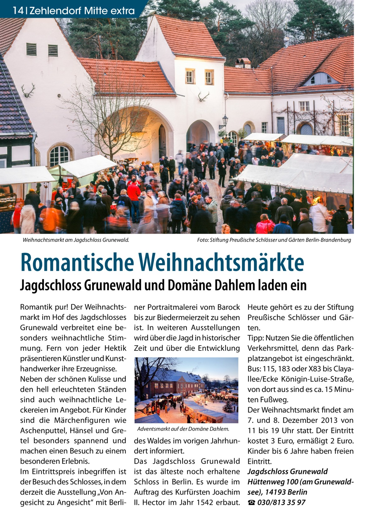 14 Zehlendorf Mitte extra  Weihnachtsmarkt am Jagdschloss Grunewald. �  Foto: Stiftung Preußische Schlösser und Gärten Berlin-Brandenburg  Romantische Weihnachtsmärkte  Jagdschloss Grunewald und Domäne Dahlem laden ein Romantik pur! Der Weihnachtsmarkt im Hof des Jagdschlosses Grunewald verbreitet eine besonders weihnachtliche Stimmung. Fern von jeder Hektik präsentieren Künstler und Kunsthandwerker ihre Erzeugnisse. Neben der schönen Kulisse und den hell erleuchteten Ständen sind auch weihnachtliche Leckereien im Angebot. Für Kinder sind die Märchenfiguren wie Aschenputtel, Hänsel und Gretel besonders spannend und machen einen Besuch zu einem besonderen Erlebnis. Im Eintrittspreis inbegriffen ist der Besuch des Schlosses, in dem derzeit die Ausstellung „Von Angesicht zu Angesicht“ mit Berli ner Portraitmalerei vom Barock bis zur Biedermeierzeit zu sehen ist. In weiteren Ausstellungen wird über die Jagd in historischer Zeit und über die Entwicklung  Adventsmarkt auf der Domäne Dahlem.  des Waldes im vorigen Jahrhundert informiert. Das Jagdschloss Grunewald ist das älteste noch erhaltene Schloss in Berlin. Es wurde im Auftrag des Kurfürsten Joachim II. Hector im Jahr 1542 erbaut.  Heute gehört es zu der Stiftung Preußische Schlösser und Gärten. Tipp: Nutzen Sie die öffentlichen Verkehrsmittel, denn das Parkplatzangebot ist eingeschränkt. Bus: 115, 183 oder X83 bis Clayallee/Ecke Königin-Luise-Straße, von dort aus sind es ca. 15 Minuten Fußweg. Der Weihnachtsmarkt findet am 7. und 8. Dezember 2013 von 11 bis 19 Uhr statt. Der Eintritt kostet 3 Euro, ermäßigt 2 Euro. Kinder bis 6 Jahre haben freien Eintritt. Jagdschloss Grunewald Hüttenweg 100 (am Grunewaldsee), 14193 Berlin ☎ 030/813 35 97