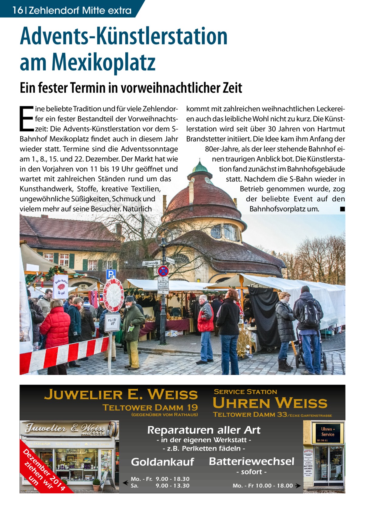 16 Zehlendorf Mitte extra  Advents-Künstlerstation am Mexikoplatz Ein fester Termin in vorweihnachtlicher Zeit  E  ine beliebte Tradition und für viele Zehlendorfer ein fester Bestandteil der Vorweihnachtszeit: Die Advents-Künstlerstation vor dem SBahnhof Mexikoplatz findet auch in diesem Jahr wieder statt. Termine sind die Adventssonntage am 1., 8., 15. und 22. Dezember. Der Markt hat wie in den Vorjahren von 11 bis 19 Uhr geöffnet und wartet mit zahlreichen Ständen rund um das Kunsthandwerk, Stoffe, kreative Textilien, ungewöhnliche Süßigkeiten, Schmuck und vielem mehr auf seine Besucher. Natürlich  kommt mit zahlreichen weihnachtlichen Leckereien auch das leibliche Wohl nicht zu kurz. Die Künstlerstation wird seit über 30 Jahren von Hartmut Brandstetter initiiert. Die Idee kam ihm Anfang der 80er-Jahre, als der leer stehende Bahnhof einen traurigen Anblick bot. Die Künstlerstation fand zunächst im Bahnhofsgebäude statt. Nachdem die S-Bahn wieder in Betrieb genommen wurde, zog der beliebte Event auf den Bahnhofsvorplatz um. � ◾  Juwelier E. Weiss Teltower Damm 19  (gegenüber vom Rathaus)  Service Station  Uhren Weiss  Teltower Damm 33/Ecke Gartenstraße  Reparaturen aller Art 4 01 r 2 ir be n w em he m ez ie u D z  - in der eigenen Werkstatt - z.B. Perlketten fädeln  Goldankauf ←  Mo. - Fr. 9.00 - 18.30 Sa. 9.00 - 13.30  Batteriewechsel - sofort  Mo. - Fr 10.00 - 18.00 →