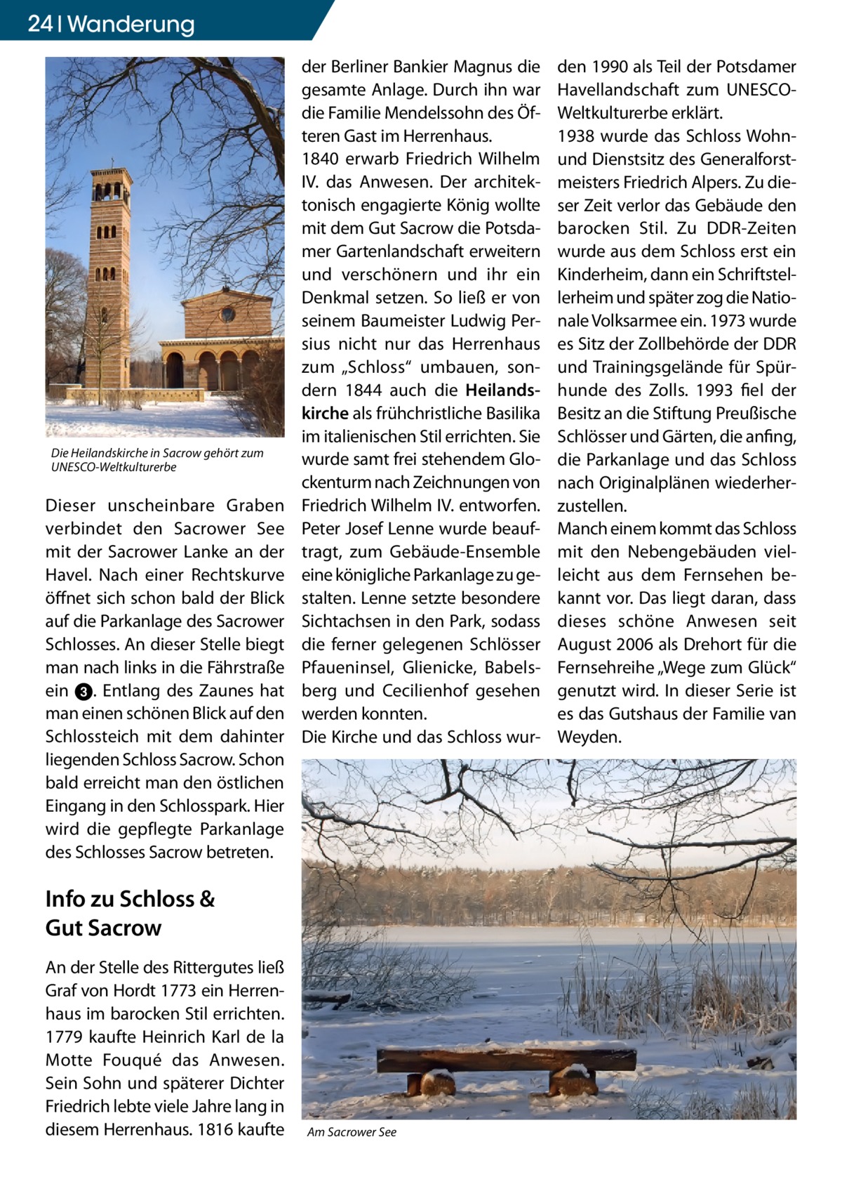 24 Wanderung  Die Heilandskirche in Sacrow gehört zum UNESCO-Weltkulturerbe  Dieser unscheinbare Graben verbindet den Sacrower See mit der Sacrower Lanke an der Havel. Nach einer Rechtskurve öffnet sich schon bald der Blick auf die Parkanlage des Sacrower Schlosses. An dieser Stelle biegt man nach links in die Fährstraße ein 3. Entlang des Zaunes hat man einen schönen Blick auf den Schlossteich mit dem dahinter liegenden Schloss Sacrow. Schon bald erreicht man den östlichen Eingang in den Schlosspark. Hier wird die gepflegte Parkanlage des Schlosses Sacrow betreten.  der Berliner Bankier Magnus die gesamte Anlage. Durch ihn war die Familie Mendelssohn des Öfteren Gast im Herrenhaus. 1840 erwarb Friedrich Wilhelm IV. das Anwesen. Der architektonisch engagierte König wollte mit dem Gut Sacrow die Potsdamer Gartenlandschaft erweitern und verschönern und ihr ein Denkmal setzen. So ließ er von seinem Baumeister Ludwig Persius nicht nur das Herrenhaus zum „Schloss“ umbauen, sondern 1844 auch die Heilandskirche als frühchristliche Basilika im italienischen Stil errichten. Sie wurde samt frei stehendem Glockenturm nach Zeichnungen von Friedrich Wilhelm IV. entworfen. Peter Josef Lenne wurde beauftragt, zum Gebäude-Ensemble eine königliche Parkanlage zu gestalten. Lenne setzte besondere Sichtachsen in den Park, sodass die ferner gelegenen Schlösser Pfaueninsel, Glienicke, Babelsberg und Cecilienhof gesehen werden konnten. Die Kirche und das Schloss wur Info zu Schloss & Gut Sacrow An der Stelle des Rittergutes ließ Graf von Hordt 1773 ein Herrenhaus im barocken Stil errichten. 1779 kaufte Heinrich Karl de la Motte Fouqué das Anwesen. Sein Sohn und späterer Dichter Friedrich lebte viele Jahre lang in diesem Herrenhaus. 1816 kaufte  Am Sacrower See  den 1990 als Teil der Potsdamer Havellandschaft zum UNESCOWeltkulturerbe erklärt. 1938 wurde das Schloss Wohnund Dienstsitz des Generalforstmeisters Friedrich Alpers. Zu dieser Zeit verlor das Gebäude den barocken Stil. Zu DDR-Zeiten wurde aus dem Schloss erst ein Kinderheim, dann ein Schriftstellerheim und später zog die Nationale Volksarmee ein. 1973 wurde es Sitz der Zollbehörde der DDR und Trainingsgelände für Spürhunde des Zolls. 1993 fiel der Besitz an die Stiftung Preußische Schlösser und Gärten, die anfing, die Parkanlage und das Schloss nach Originalplänen wiederherzustellen. Manch einem kommt das Schloss mit den Nebengebäuden vielleicht aus dem Fernsehen bekannt vor. Das liegt daran, dass dieses schöne Anwesen seit August 2006 als Drehort für die Fernsehreihe „Wege zum Glück“ genutzt wird. In dieser Serie ist es das Gutshaus der Familie van Weyden.