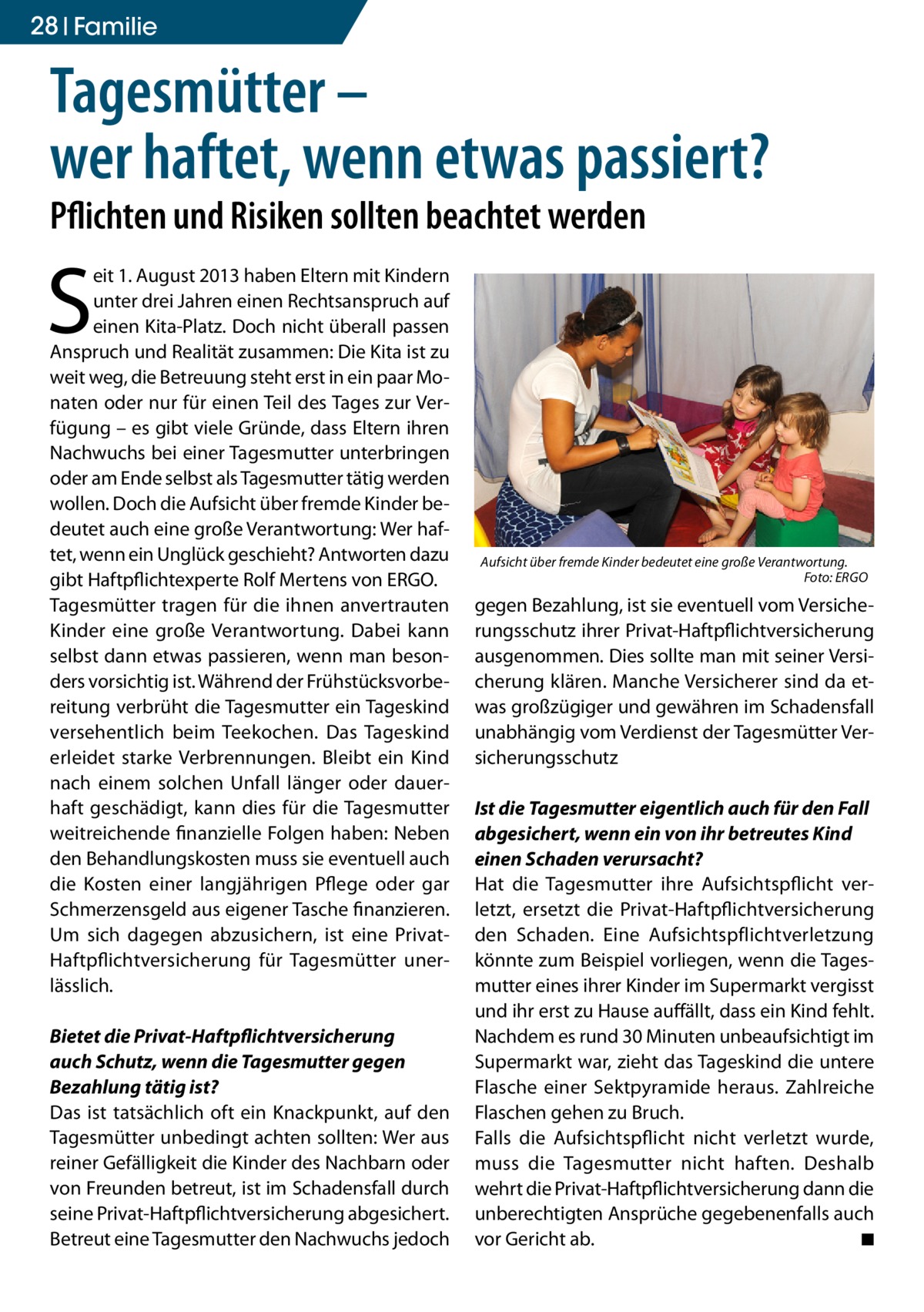 28 Familie  Tagesmütter – wer haftet, wenn etwas passiert? Pflichten und Risiken sollten beachtet werden  S  eit 1. August 2013 haben Eltern mit Kindern unter drei Jahren einen Rechtsanspruch auf einen Kita-Platz. Doch nicht überall passen Anspruch und Realität zusammen: Die Kita ist zu weit weg, die Betreuung steht erst in ein paar Monaten oder nur für einen Teil des Tages zur Verfügung – es gibt viele Gründe, dass Eltern ihren Nachwuchs bei einer Tagesmutter unterbringen oder am Ende selbst als Tagesmutter tätig werden wollen. Doch die Aufsicht über fremde Kinder bedeutet auch eine große Verantwortung: Wer haftet, wenn ein Unglück geschieht? Antworten dazu gibt Haftpflichtexperte Rolf Mertens von ERGO. Tagesmütter tragen für die ihnen anvertrauten Kinder eine große Verantwortung. Dabei kann selbst dann etwas passieren, wenn man besonders vorsichtig ist. Während der Frühstücksvorbereitung verbrüht die Tagesmutter ein Tageskind versehentlich beim Teekochen. Das Tageskind erleidet starke Verbrennungen. Bleibt ein Kind nach einem solchen Unfall länger oder dauerhaft geschädigt, kann dies für die Tagesmutter weitreichende finanzielle Folgen haben: Neben den Behandlungskosten muss sie eventuell auch die Kosten einer langjährigen Pflege oder gar Schmerzensgeld aus eigener Tasche finanzieren. Um sich dagegen abzusichern, ist eine PrivatHaftpflichtversicherung für Tagesmütter unerlässlich. Bietet die Privat-Haftpflichtversicherung auch Schutz, wenn die Tagesmutter gegen Bezahlung tätig ist? Das ist tatsächlich oft ein Knackpunkt, auf den Tagesmütter unbedingt achten sollten: Wer aus reiner Gefälligkeit die Kinder des Nachbarn oder von Freunden betreut, ist im Schadensfall durch seine Privat-Haftpflichtversicherung abgesichert. Betreut eine Tagesmutter den Nachwuchs jedoch  Aufsicht über fremde Kinder bedeutet eine große Verantwortung. � Foto: ERGO  gegen Bezahlung, ist sie eventuell vom Versicherungsschutz ihrer Privat-Haftpflichtversicherung ausgenommen. Dies sollte man mit seiner Versicherung klären. Manche Versicherer sind da etwas großzügiger und gewähren im Schadensfall unabhängig vom Verdienst der Tagesmütter Versicherungsschutz Ist die Tagesmutter eigentlich auch für den Fall abgesichert, wenn ein von ihr betreutes Kind einen Schaden verursacht? Hat die Tagesmutter ihre Aufsichtspflicht verletzt, ersetzt die Privat-Haftpflichtversicherung den Schaden. Eine Aufsichtspflichtverletzung könnte zum Beispiel vorliegen, wenn die Tagesmutter eines ihrer Kinder im Supermarkt vergisst und ihr erst zu Hause auffällt, dass ein Kind fehlt. Nachdem es rund 30 Minuten unbeaufsichtigt im Supermarkt war, zieht das Tageskind die untere Flasche einer Sektpyramide heraus. Zahlreiche Flaschen gehen zu Bruch. Falls die Aufsichtspflicht nicht verletzt wurde, muss die Tagesmutter nicht haften. Deshalb wehrt die Privat-Haftpflichtversicherung dann die unberechtigten Ansprüche gegebenenfalls auch vor Gericht ab. � ◾