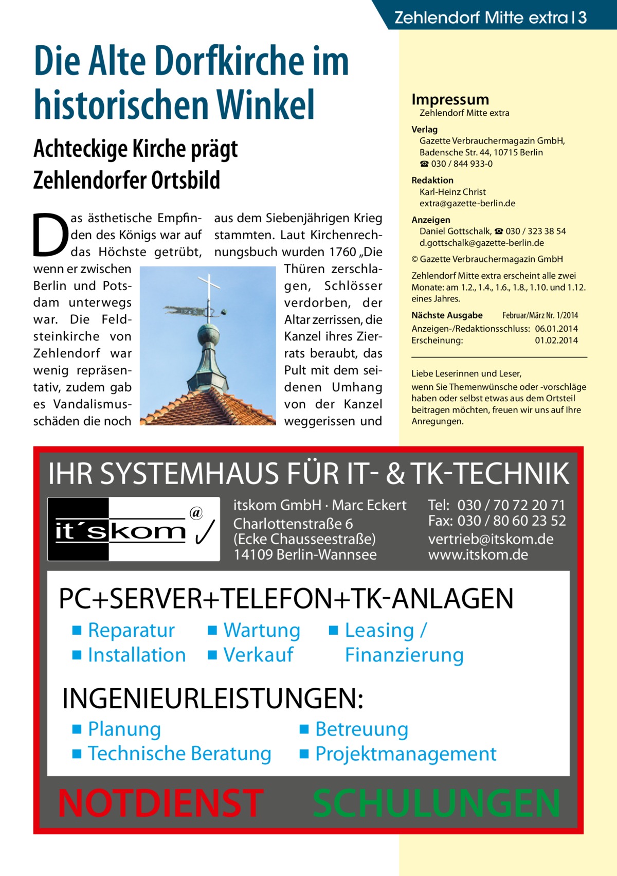 Zehlendorf Mitte extra 3  Die Alte Dorfkirche im historischen Winkel Achteckige Kirche prägt Zehlendorfer Ortsbild  Impressum  Zehlendorf Mitte extra  Verlag Gazette Verbrauchermagazin GmbH, Badensche Str. 44, 10715 Berlin ☎ 030 / 844 933-0 Redaktion Karl-Heinz Christ extra@gazette-berlin.de  D  as ästhetische Empfin- aus dem Siebenjährigen Krieg den des Königs war auf stammten. Laut Kirchenrechdas Höchste getrübt, nungsbuch wurden 1760 „Die wenn er zwischen Thüren zerschlaBerlin und Potsgen, Schlösser dam unterwegs verdorben, der war. Die FeldAltar zerrissen, die steinkirche von Kanzel ihres ZierZehlendorf war rats beraubt, das wenig repräsenPult mit dem seitativ, zudem gab denen Umhang es Vandalismusvon der Kanzel schäden die noch weggerissen und  Anzeigen Daniel Gottschalk, ☎ 030 / 323 38 54 d.gottschalk@gazette-berlin.de © Gazette Verbrauchermagazin GmbH Zehlendorf Mitte extra erscheint alle zwei Monate: am 1.2., 1.4., 1.6., 1.8., 1.10. und 1.12. eines Jahres. Nächste Ausgabe Februar/März Nr. 1/2014 Anzeigen-/Redaktionsschluss:	06.01.2014 Erscheinung:	01.02.2014 Liebe Leserinnen und Leser, wenn Sie Themen­wünsche oder -vorschläge haben oder selbst etwas aus dem Ortsteil beitragen möchten, freuen wir uns auf Ihre Anregungen.  IHR SYSTEMHAUS FÜR IT- & TK-TECHNIK it´s kom  @  itskom GmbH · Marc Eckert Charlottenstraße 6 (Ecke Chausseestraße) 14109 Berlin-Wannsee  Tel: 030 / 70 72 20 71 Fax: 030 / 80 60 23 52 vertrieb@itskom.de www.itskom.de  PC+SERVER+TELEFON+TK-ANLAGEN ▪ Reparatur ▪ Wartung ▪ Installation ▪ Verkauf  ▪ Leasing / Finanzierung  INGENIEURLEISTUNGEN: ▪ Planung ▪ Technische Beratung  NOTDIENST  ▪ Betreuung ▪ Projektmanagement  SCHULUNGEN