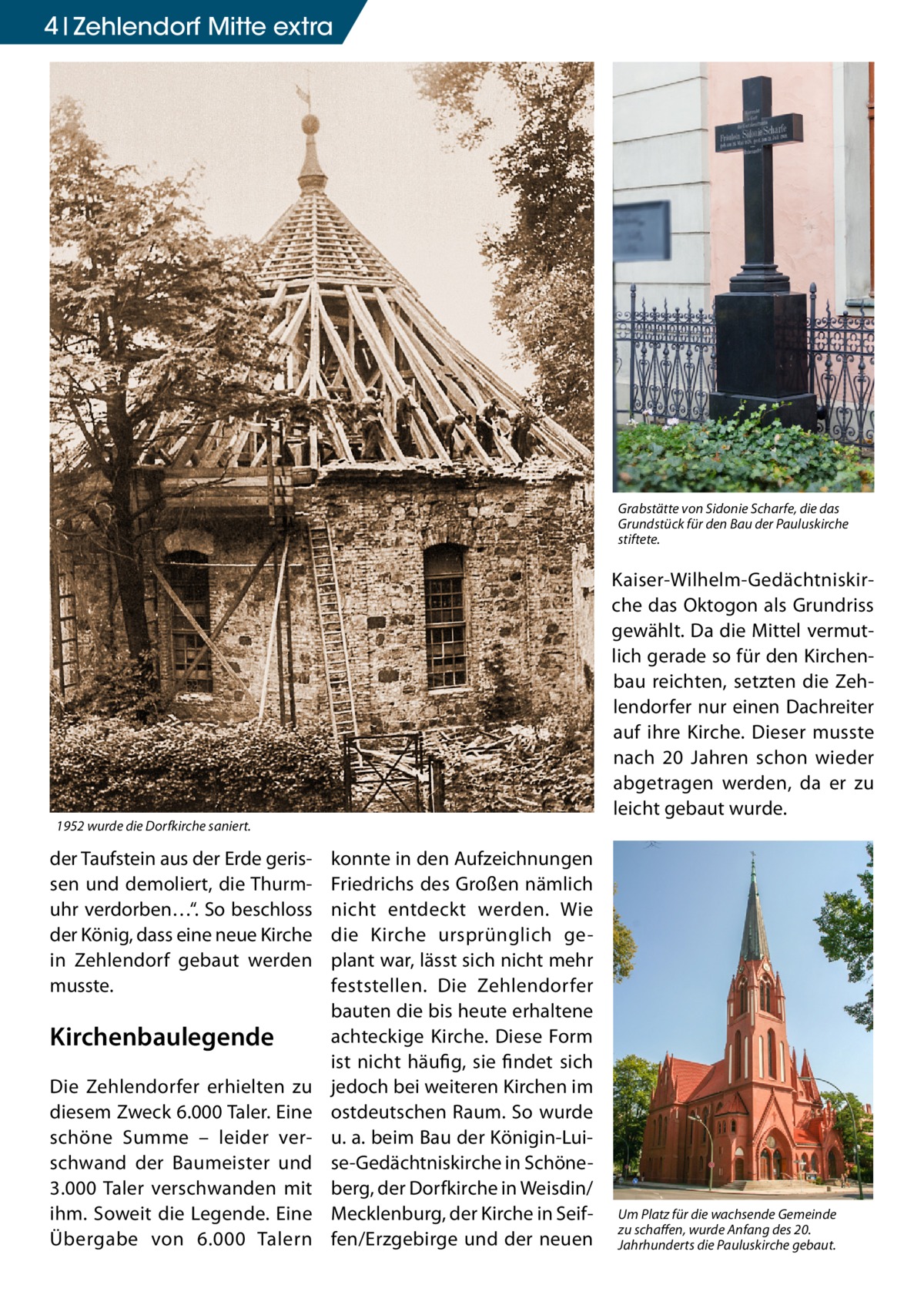 4 Zehlendorf Mitte extra  Grabstätte von Sidonie Scharfe, die das Grundstück für den Bau der Pauluskirche stiftete.  Kaiser-Wilhelm-Gedächtniskirche das Oktogon als Grundriss gewählt. Da die Mittel vermutlich gerade so für den Kirchenbau reichten, setzten die Zehlendorfer nur einen Dachreiter auf ihre Kirche. Dieser musste nach 20 Jahren schon wieder abgetragen werden, da er zu leicht gebaut wurde.  1952 wurde die Dorfkirche saniert.  der Taufstein aus der Erde gerissen und demoliert, die Thurmuhr verdorben…“. So beschloss der König, dass eine neue Kirche in Zehlendorf gebaut werden musste.  Kirchenbaulegende Die Zehlendorfer erhielten zu diesem Zweck 6.000 Taler. Eine schöne Summe – leider verschwand der Baumeister und 3.000 Taler verschwanden mit ihm. Soweit die Legende. Eine Übergabe von 6.000 Talern  konnte in den Aufzeichnungen Friedrichs des Großen nämlich nicht entdeckt werden. Wie die Kirche ursprünglich geplant war, lässt sich nicht mehr feststellen. Die Zehlendorfer bauten die bis heute erhaltene achteckige Kirche. Diese Form ist nicht häufig, sie findet sich jedoch bei weiteren Kirchen im ostdeutschen Raum. So wurde u. a. beim Bau der Königin-Luise-Gedächtniskirche in Schöneberg, der Dorfkirche in Weisdin/ Mecklenburg, der Kirche in Seiffen/Erzgebirge und der neuen  Um Platz für die wachsende Gemeinde zu schaffen, wurde Anfang des 20. Jahrhunderts die Pauluskirche gebaut.