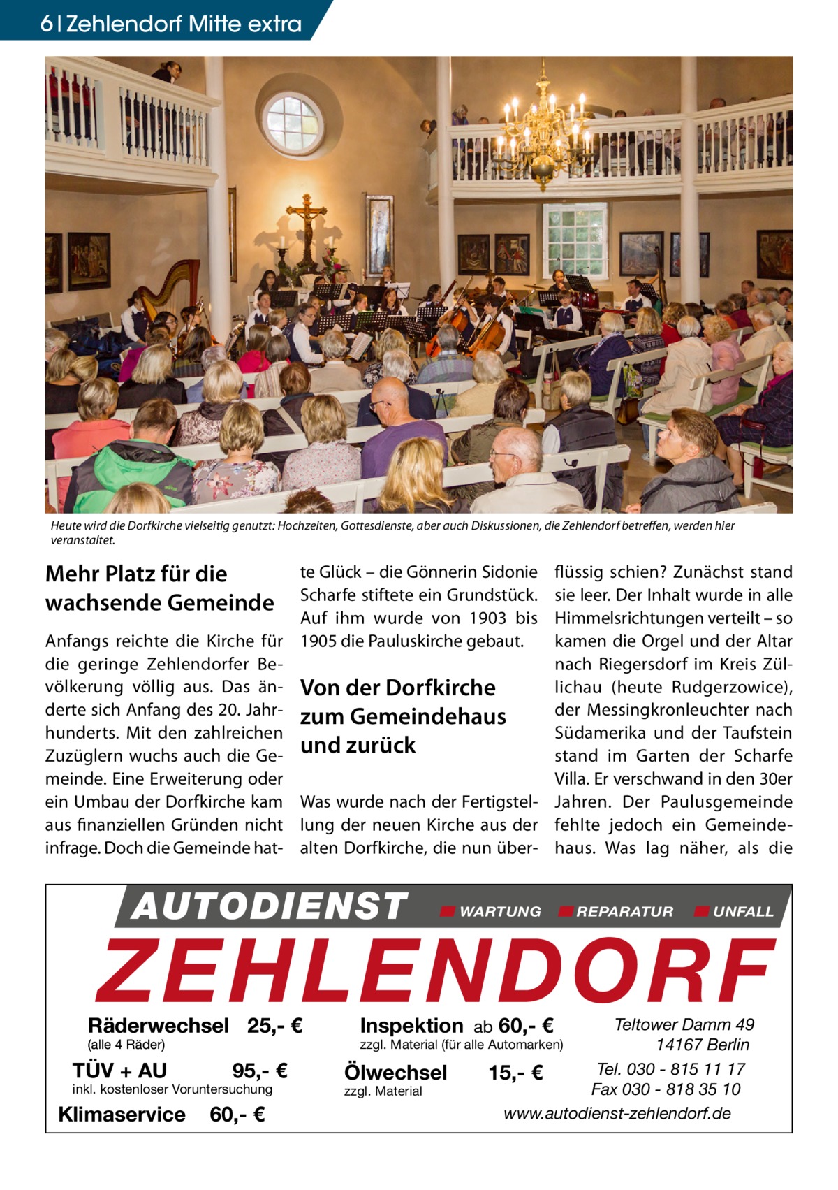 6 Zehlendorf Mitte extra  Heute wird die Dorfkirche vielseitig genutzt: Hochzeiten, Gottesdienste, aber auch Diskussionen, die Zehlendorf betreffen, werden hier veranstaltet.  Mehr Platz für die wachsende Gemeinde  te Glück – die Gönnerin Sidonie Scharfe stiftete ein Grundstück. Auf ihm wurde von 1903 bis Anfangs reichte die Kirche für 1905 die Pauluskirche gebaut. die geringe Zehlendorfer Bevölkerung völlig aus. Das än- Von der Dorfkirche derte sich Anfang des 20. Jahr- zum Gemeindehaus hunderts. Mit den zahlreichen Zuzüglern wuchs auch die Ge- und zurück meinde. Eine Erweiterung oder ein Umbau der Dorfkirche kam Was wurde nach der Fertigstelaus finanziellen Gründen nicht lung der neuen Kirche aus der infrage. Doch die Gemeinde hat- alten Dorfkirche, die nun über AUTODIENST  flüssig schien? Zunächst stand sie leer. Der Inhalt wurde in alle Himmelsrichtungen verteilt – so kamen die Orgel und der Altar nach Riegersdorf im Kreis Züllichau (heute Rudgerzowice), der Messingkronleuchter nach Südamerika und der Taufstein stand im Garten der Scharfe Villa. Er verschwand in den 30er Jahren. Der Paulusgemeinde fehlte jedoch ein Gemeindehaus. Was lag näher, als die  WARTUNG  REPARATUR  UNFALL  ZEHLENDORF  Räderwechsel 25,- € (alle 4 Räder)  TÜV + AU  95,- €  inkl. kostenloser Voruntersuchung  Klimaservice  60,- €  Inspektion ab 60,- €  Teltower Damm 49 14167 Berlin Tel. 030 - 815 11 17 15,- € Fax 030 - 818 35 10 www.autodienst-zehlendorf.de  zzgl. Material (für alle Automarken)  Ölwechsel zzgl. Material