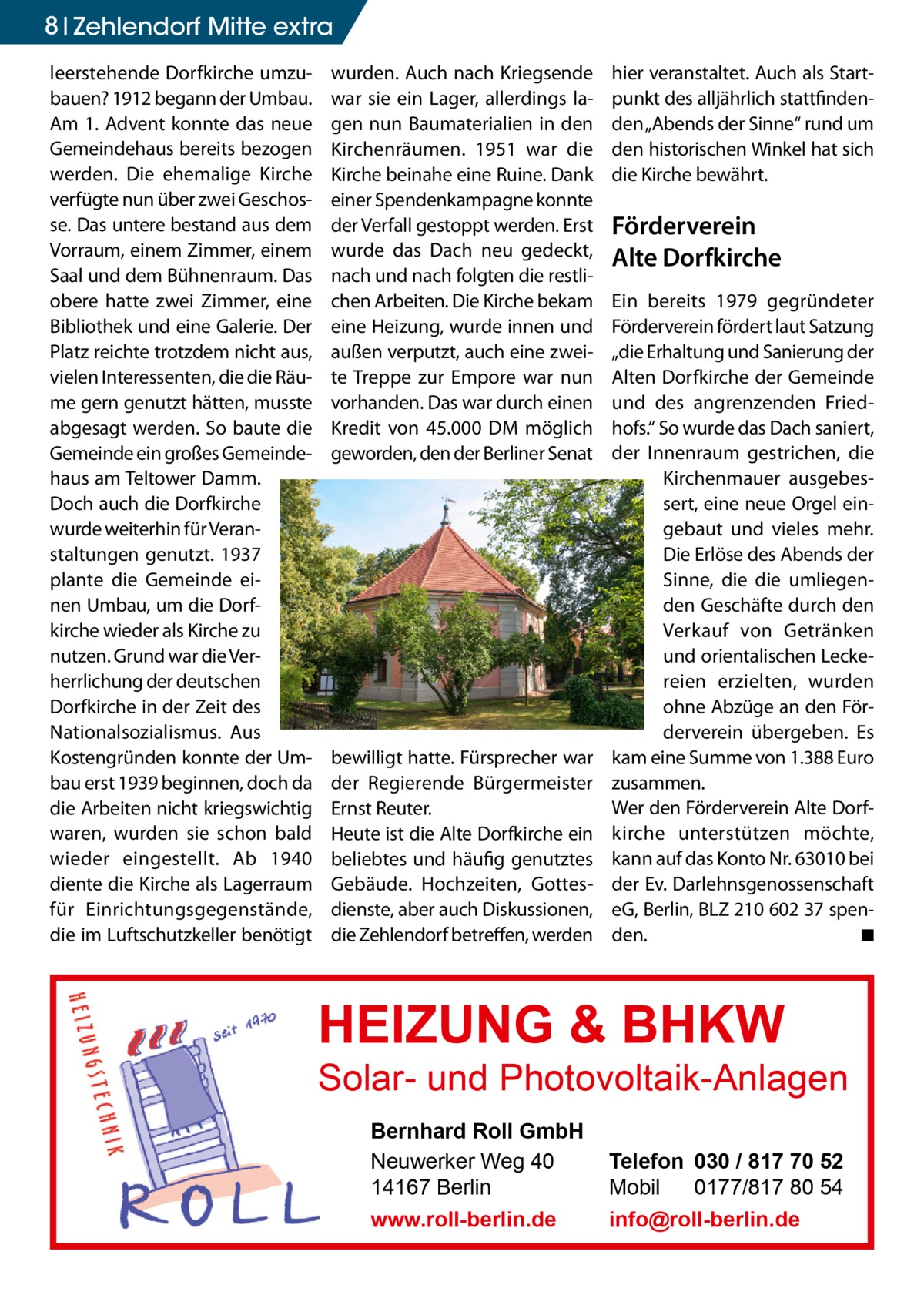 8 Zehlendorf Mitte extra leerstehende Dorfkirche umzubauen? 1912 begann der Umbau. Am 1. Advent konnte das neue Gemeindehaus bereits bezogen werden. Die ehemalige Kirche verfügte nun über zwei Geschosse. Das untere bestand aus dem Vorraum, einem Zimmer, einem Saal und dem Bühnenraum. Das obere hatte zwei Zimmer, eine Bibliothek und eine Galerie. Der Platz reichte trotzdem nicht aus, vielen Interessenten, die die Räume gern genutzt hätten, musste abgesagt werden. So baute die Gemeinde ein großes Gemeindehaus am Teltower Damm. Doch auch die Dorfkirche wurde weiterhin für Veranstaltungen genutzt. 1937 plante die Gemeinde einen Umbau, um die Dorfkirche wieder als Kirche zu nutzen. Grund war die Verherrlichung der deutschen Dorfkirche in der Zeit des Nationalsozialismus. Aus Kostengründen konnte der Umbau erst 1939 beginnen, doch da die Arbeiten nicht kriegswichtig waren, wurden sie schon bald wieder eingestellt. Ab 1940 diente die Kirche als Lagerraum für Einrichtungsgegenstände, die im Luftschutzkeller benötigt  wurden. Auch nach Kriegsende war sie ein Lager, allerdings lagen nun Baumaterialien in den Kirchenräumen. 1951 war die Kirche beinahe eine Ruine. Dank einer Spendenkampagne konnte der Verfall gestoppt werden. Erst wurde das Dach neu gedeckt, nach und nach folgten die restlichen Arbeiten. Die Kirche bekam eine Heizung, wurde innen und außen verputzt, auch eine zweite Treppe zur Empore war nun vorhanden. Das war durch einen Kredit von 45.000 DM möglich geworden, den der Berliner Senat  bewilligt hatte. Fürsprecher war der Regierende Bürgermeister Ernst Reuter. Heute ist die Alte Dorfkirche ein beliebtes und häufig genutztes Gebäude. Hochzeiten, Gottesdienste, aber auch Diskussionen, die Zehlendorf betreffen, werden  hier veranstaltet. Auch als Startpunkt des alljährlich stattfindenden „Abends der Sinne“ rund um den historischen Winkel hat sich die Kirche bewährt.  Förderverein Alte Dorfkirche Ein bereits 1979 gegründeter Förderverein fördert laut Satzung „die Erhaltung und Sanierung der Alten Dorfkirche der Gemeinde und des angrenzenden Friedhofs.“ So wurde das Dach saniert, der Innenraum gestrichen, die Kirchenmauer ausgebessert, eine neue Orgel eingebaut und vieles mehr. Die Erlöse des Abends der Sinne, die die umliegenden Geschäfte durch den Verkauf von Getränken und orientalischen Leckereien erzielten, wurden ohne Abzüge an den Förderverein übergeben. Es kam eine Summe von 1.388 Euro zusammen. Wer den Förderverein Alte Dorfkirche unterstützen möchte, kann auf das Konto Nr. 63010 bei der Ev. Darlehnsgenossenschaft eG, Berlin, BLZ 210 602 37 spenden.� ◾  HEIZUNG & BHKW  Solar- und Photovoltaik-Anlagen Bernhard Roll GmbH Neuwerker Weg 40 14167 Berlin www.roll-berlin.de  Telefon 030 / 817 70 52 Mobil 0177/817 80 54 info@roll-berlin.de