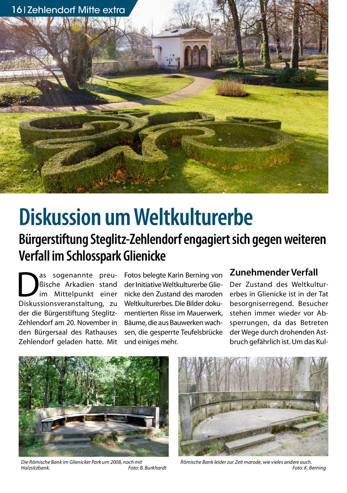 16 Zehlendorf Mitte extra  Diskussion um Weltkulturerbe  Bürgerstiftung Steglitz-Zehlendorf engagiert sich gegen weiteren Verfall im Schlosspark Glienicke  D  as sogenannte preußische Arkadien stand im Mittelpunkt einer Diskussionsveran­staltung, zu der die Bürgerstiftung SteglitzZehlendorf am 20. November in den Bürgersaal des Rathauses Zehlendorf geladen hatte. Mit  Fotos belegte Karin Berning von der Initiative Weltkulturerbe Glienicke den Zustand des maroden Weltkulturerbes. Die Bilder dokumentierten Risse im Mauerwerk, Bäume, die aus Bauwerken wachsen, die gesperrte Teufelsbrücke und einiges mehr.  Die Römische Bank im Glienicker Park um 2008, noch mit Holzsitzbank.� Foto: B. Burkhardt  Zunehmender Verfall Der Zustand des Weltkulturerbes in Glienicke ist in der Tat besorgniserregend. Besucher stehen immer wieder vor Absperrungen, da das Betreten der Wege durch drohenden Astbruch gefährlich ist. Um das Kul Römische Bank leider zur Zeit marode, wie vieles andere auch. � Foto: K. Berning