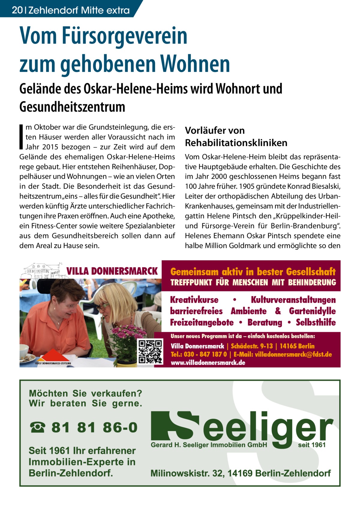 20 Zehlendorf Mitte extra  Vom Fürsorgeverein zum gehobenen Wohnen Gelände des Oskar-Helene-Heims wird Wohnort und Gesundheitszentrum  I  m Oktober war die Grundsteinlegung, die ersten Häuser werden aller Voraussicht nach im Jahr 2015 bezogen – zur Zeit wird auf dem Gelände des ehemaligen Oskar-Helene-Heims rege gebaut. Hier entstehen Reihenhäuser, Doppelhäuser und Wohnungen – wie an vielen Orten in der Stadt. Die Besonderheit ist das Gesundheitszentrum „eins – alles für die Gesundheit“. Hier werden künftig Ärzte unterschiedlicher Fachrichtungen ihre Praxen eröffnen. Auch eine Apotheke, ein Fitness-Center sowie weitere Spezialanbieter aus dem Gesundheitsbereich sollen dann auf dem Areal zu Hause sein.  VILLA DONNERSMARCK  Vorläufer von Rehabilitationskliniken Vom Oskar-Helene-Heim bleibt das repräsentative Hauptgebäude erhalten. Die Geschichte des im Jahr 2000 geschlossenen Heims begann fast 100 Jahre früher. 1905 gründete Konrad Biesalski, Leiter der orthopädischen Abteilung des UrbanKrankenhauses, gemeinsam mit der Industriellengattin Helene Pintsch den „Krüppelkinder-Heilund Fürsorge-Verein für Berlin-Brandenburg“. Helenes Ehemann Oskar Pintsch spendete eine halbe Million Goldmark und ermöglichte so den  Gemeinsam aktiv in bester Gesellschaft  TREFFPUNKT FÜR MENSCHEN MIT BEHINDERUNG  Kreativkurse • Kulturveranstaltungen barrierefreies Ambiente & Gartenidylle Freizeitangebote • Beratung • Selbsthilfe Unser neues Programm ist da – einfach kostenlos bestellen:  Villa Donnersmarck | Schädestr. 9-13 | 14165 Berlin Tel.: 030 - 847 187 0 | E-Mail: villadonnersmarck@fdst.de www.villadonnersmarck.de