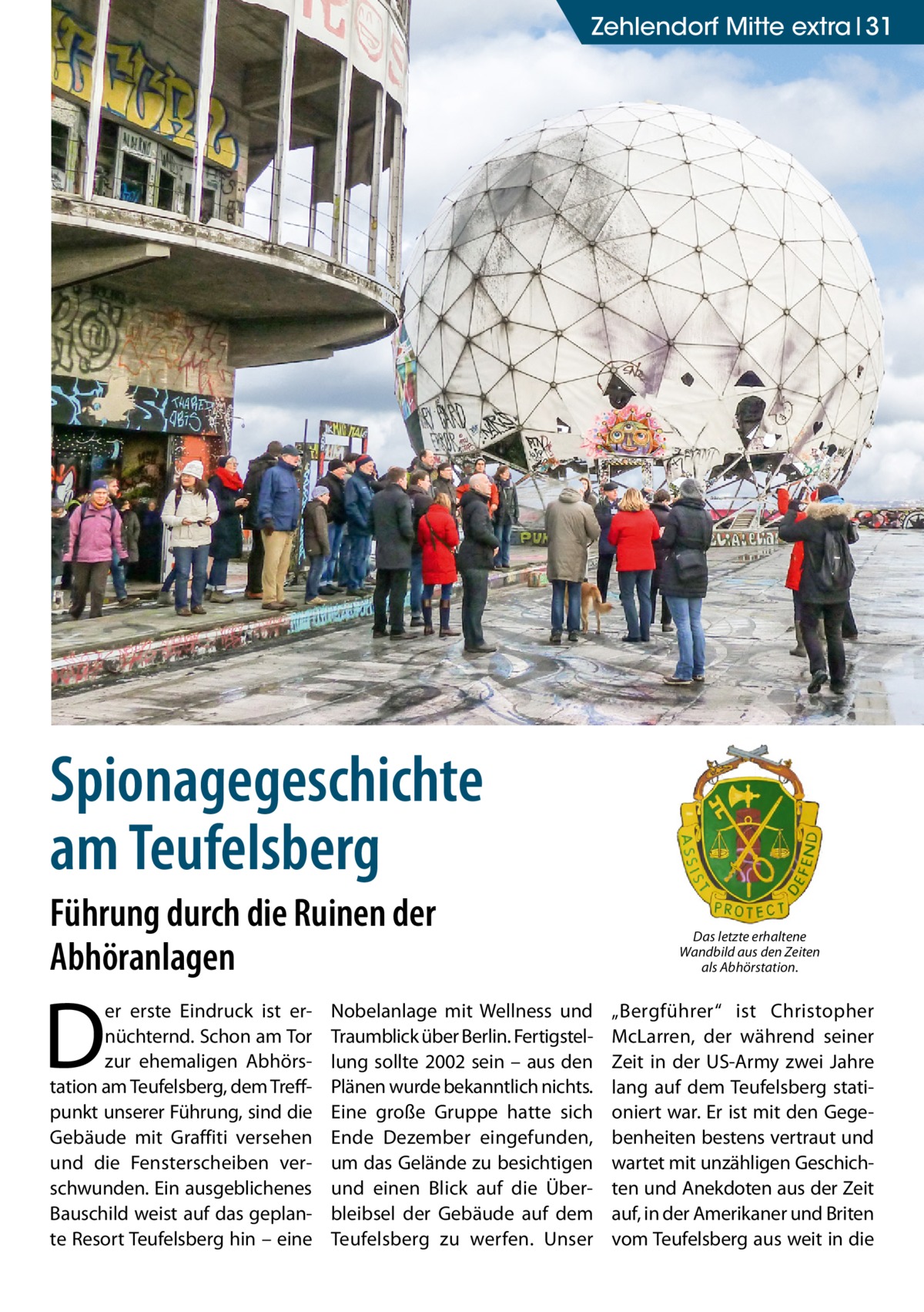 ZehlendorfGesundheit Mitte extra 31  Spionagegeschichte am Teufelsberg Führung durch die Ruinen der Abhöranlagen  D  er erste Eindruck ist ernüchternd. Schon am Tor zur ehemaligen Abhörstation am Teufelsberg, dem Treffpunkt unserer Führung, sind die Gebäude mit Graffiti versehen und die Fensterscheiben verschwunden. Ein ausgeblichenes Bauschild weist auf das geplante Resort Teufelsberg hin – eine  Nobelanlage mit Wellness und Traumblick über Berlin. Fertigstellung sollte 2002 sein – aus den Plänen wurde bekanntlich nichts. Eine große Gruppe hatte sich Ende Dezember eingefunden, um das Gelände zu besichtigen und einen Blick auf die Überbleibsel der Gebäude auf dem Teufelsberg zu werfen. Unser  Das letzte erhaltene Wandbild aus den Zeiten als Abhörstation.  „Bergführer“ ist Christopher McLarren, der während seiner Zeit in der US-Army zwei Jahre lang auf dem Teufelsberg stationiert war. Er ist mit den Gegebenheiten bestens vertraut und wartet mit unzähligen Geschichten und Anekdoten aus der Zeit auf, in der Amerikaner und Briten vom Teufelsberg aus weit in die