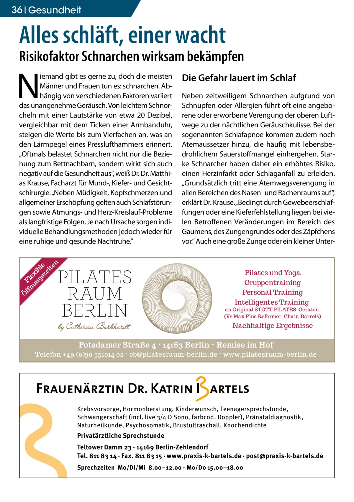 36 Gesundheit  Alles schläft, einer wacht  Risikofaktor Schnarchen wirksam bekämpfen  N  ff Fl nu ex ng ib sz le ei te n  iemand gibt es gerne zu, doch die meisten Männer und Frauen tun es: schnarchen. Abhängig von verschiedenen Faktoren variiert das unangenehme Geräusch. Von leichtem Schnorcheln mit einer Lautstärke von etwa 20 Dezibel, vergleichbar mit dem Ticken einer Armbanduhr, steigen die Werte bis zum Vierfachen an, was an den Lärmpegel eines Presslufthammers erinnert. „Oftmals belastet Schnarchen nicht nur die Beziehung zum Bettnachbarn, sondern wirkt sich auch negativ auf die Gesundheit aus“, weiß Dr. Dr. Matthias Krause, Facharzt für Mund-, Kiefer- und Gesichtschirurgie. „Neben Müdigkeit, Kopfschmerzen und allgemeiner Erschöpfung gelten auch Schlafstörungen sowie Atmungs- und Herz-Kreislauf-Probleme als langfristige Folgen. Je nach Ursache sorgen individuelle Behandlungsmethoden jedoch wieder für eine ruhige und gesunde Nachtruhe.“  Die Gefahr lauert im Schlaf Neben zeitweiligem Schnarchen aufgrund von Schnupfen oder Allergien führt oft eine angeborene oder erworbene Verengung der oberen Luftwege zu der nächtlichen Geräuschkulisse. Bei der sogenannten Schlafapnoe kommen zudem noch Atemaussetzer hinzu, die häufig mit lebensbedrohlichem Sauerstoffmangel einhergehen. Starke Schnarcher haben daher ein erhöhtes Risiko, einen Herzinfarkt oder Schlaganfall zu erleiden. „Grundsätzlich tritt eine Atemwegsverengung in allen Bereichen des Nasen- und Rachenraums auf“, erklärt Dr. Krause. „Bedingt durch Gewebeerschlaffungen oder eine Kieferfehlstellung liegen bei vielen Betroffenen Veränderungen im Bereich des Gaumens, des Zungengrundes oder des Zäpfchens vor.“ Auch eine große Zunge oder ein kleiner Unter Ö  Pilates und Yoga Gruppentraining Personal Training Intelligentes Training  an Original STOTT PILATES-Geräten (V2 Max Plus Reformer, Chair, Barrels)  Nachhaltige Ergebnisse  Potsdamer Straße 4 · 14163 Berlin · Remise im Hof Telefon +49 (0)30 551014 02 · cb@pilatesraum-berlin.de · www.pilatesraum-berlin.de  Krebsvorsorge, Hormonberatung, Kinderwunsch, Teenagersprechstunde, Schwangerschaft (incl. live 3/4 D Sono, farbcod. Doppler), Pränataldiagnostik, Naturheilkunde, Psychosomatik, Brustultraschall, Knochendichte  Privatärztliche Sprechstunde Teltower Damm 23 · 14169 Berlin-Zehlendorf Tel. 811 83 14 · Fax. 811 83 15 · www.praxis-k-bartels.de · post@praxis-k-bartels.de Sprechzeiten Mo/Di/Mi 8.00–12.00 · Mo/Do 15.00–18.00